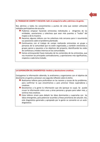 9
EL TRABAJO DE CAMPO Y ESCUCHA: Salir al campo/a la calle y abrirnos a la gente.
Nos abrimos a todos los conocimientos y puntos de vista que existen utilizando
métodos participativos de escucha.
Podemos empezar haciendo entrevistas individuales a dirigentes de las
entidades, asociaciones y colectivos que sean más puentes o “nudos” del
mapeo o de la muestra.
Hacemos algunos talleres con los colectivos más cercanos para ir resumiendo
sus posiciones sobre el problema planteado.
Continuamos con el trabajo de campo realizando entrevistas en grupo a
personas de la comunidad que no estén organizadas, y también entrevistas a
grupos ajenos y opuestos a los objetivos del proyecto, identificando las redes
de confianzas y miedos internos en las comunidades.
Vamos entresacando frases textuales de los contenidos de las entrevistas, que
nos muestren las principales contradicciones, y aportaciones más significativas,
respecto a cada tema tratado.

LA SUPERACIÓN DEL DIAGNÓSTICO: Análisis y devoluciones creativas.
Conjugamos la información obtenida, la analizamos y organizamos con el objetivo de
devolverla a la gente y provocar una segunda reflexión sobre lo dicho.
Realizamos talleres para profundizar en las razones y causas de los problemas,
para confirmar lo que encontramos y para priorizar líneas superadoras y
creativas.
Devolvemos a la gente la información que dio (porque es suya). Se puede
cruzar la información entre unas y otras personas y grupos para saber más, y
sentirse más creativos.
Estos talleres sirven para debatir las ideas dominantes y superarlas con las
ideas emergentes, para potenciar acuerdos y líneas prioritarias de solución. Así,
este diagnóstico generado y apropiado por la gente se convierte en un autodiagnóstico.

 