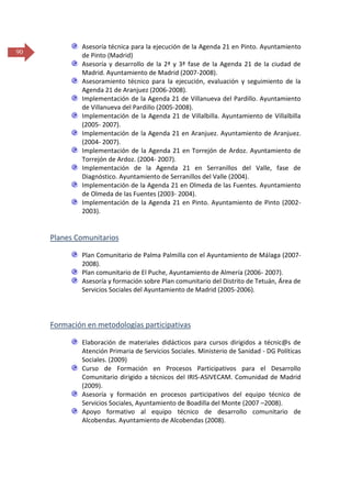 90

Asesoría técnica para la ejecución de la Agenda 21 en Pinto. Ayuntamiento
de Pinto (Madrid)
Asesoría y desarrollo de la 2ª y 3ª fase de la Agenda 21 de la ciudad de
Madrid. Ayuntamiento de Madrid (2007-2008).
Asesoramiento técnico para la ejecución, evaluación y seguimiento de la
Agenda 21 de Aranjuez (2006-2008).
Implementación de la Agenda 21 de Villanueva del Pardillo. Ayuntamiento
de Villanueva del Pardillo (2005-2008).
Implementación de la Agenda 21 de Villalbilla. Ayuntamiento de Villalbilla
(2005- 2007).
Implementación de la Agenda 21 en Aranjuez. Ayuntamiento de Aranjuez.
(2004- 2007).
Implementación de la Agenda 21 en Torrejón de Ardoz. Ayuntamiento de
Torrejón de Ardoz. (2004- 2007).
Implementación de la Agenda 21 en Serranillos del Valle, fase de
Diagnóstico. Ayuntamiento de Serranillos del Valle (2004).
Implementación de la Agenda 21 en Olmeda de las Fuentes. Ayuntamiento
de Olmeda de las Fuentes (2003- 2004).
Implementación de la Agenda 21 en Pinto. Ayuntamiento de Pinto (20022003).

Planes Comunitarios
Plan Comunitario de Palma Palmilla con el Ayuntamiento de Málaga (20072008).
Plan comunitario de El Puche, Ayuntamiento de Almería (2006- 2007).
Asesoría y formación sobre Plan comunitario del Distrito de Tetuán, Área de
Servicios Sociales del Ayuntamiento de Madrid (2005-2006).

Formación en metodologías participativas
Elaboración de materiales didácticos para cursos dirigidos a técnic@s de
Atención Primaria de Servicios Sociales. Ministerio de Sanidad - DG Políticas
Sociales. (2009)
Curso de Formación en Procesos Participativos para el Desarrollo
Comunitario dirigido a técnicos del IRIS-ASIVECAM. Comunidad de Madrid
(2009).
Asesoría y formación en procesos participativos del equipo técnico de
Servicios Sociales, Ayuntamiento de Boadilla del Monte (2007 –2008).
Apoyo formativo al equipo técnico de desarrollo comunitario de
Alcobendas. Ayuntamiento de Alcobendas (2008).

 