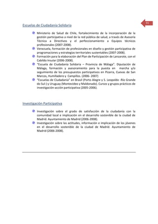 Escuelas de Ciudadanía Solidaria
Ministerio de Salud de Chile, fortalecimiento de la incorporación de la
gestión participativa a nivel de la red pública de salud, a través de Asesoría
Técnica a Directivos y el perfeccionamiento a Equipos técnicos
profesionales (2007-2008).
Venezuela, formación de profesionales en diseño y gestión participativa de
programaciones y estrategias territoriales sustentables (2007-2008).
Formación para la elaboración del Plan de Participación de Lanzarote, con el
Cabildo Insular (2006-2008).
“Escuela de Ciudadanía Solidaria – Provincia de Málaga”. Diputación de
Málaga, formación y asesoramiento para la puesta en marcha y/o
seguimiento de los presupuestos participativos en Pizarra, Cuevas de San
Marcos, Humilladero y Campillos. (2006- 2007)
“Escuelas de Ciudadanía” en Brasil (Porto Alegre y S. Leopoldo -Río Grande
do Sul-) y Uruguay (Montevideo y Maldonado). Cursos y grupos prácticos de
investigación-acción participativa (2005-2006).

Investigación Participativa
Investigación sobre el grado de satisfacción de la ciudadanía con la
comunidad local e implicación en el desarrollo sostenible de la ciudad de
Madrid. Ayuntamiento de Madrid (2006-2008).
Investigación sobre las actitudes, información e implicación de los jóvenes
en el desarrollo sostenible de la ciudad de Madrid. Ayuntamiento de
Madrid (2006-2008).

91

 