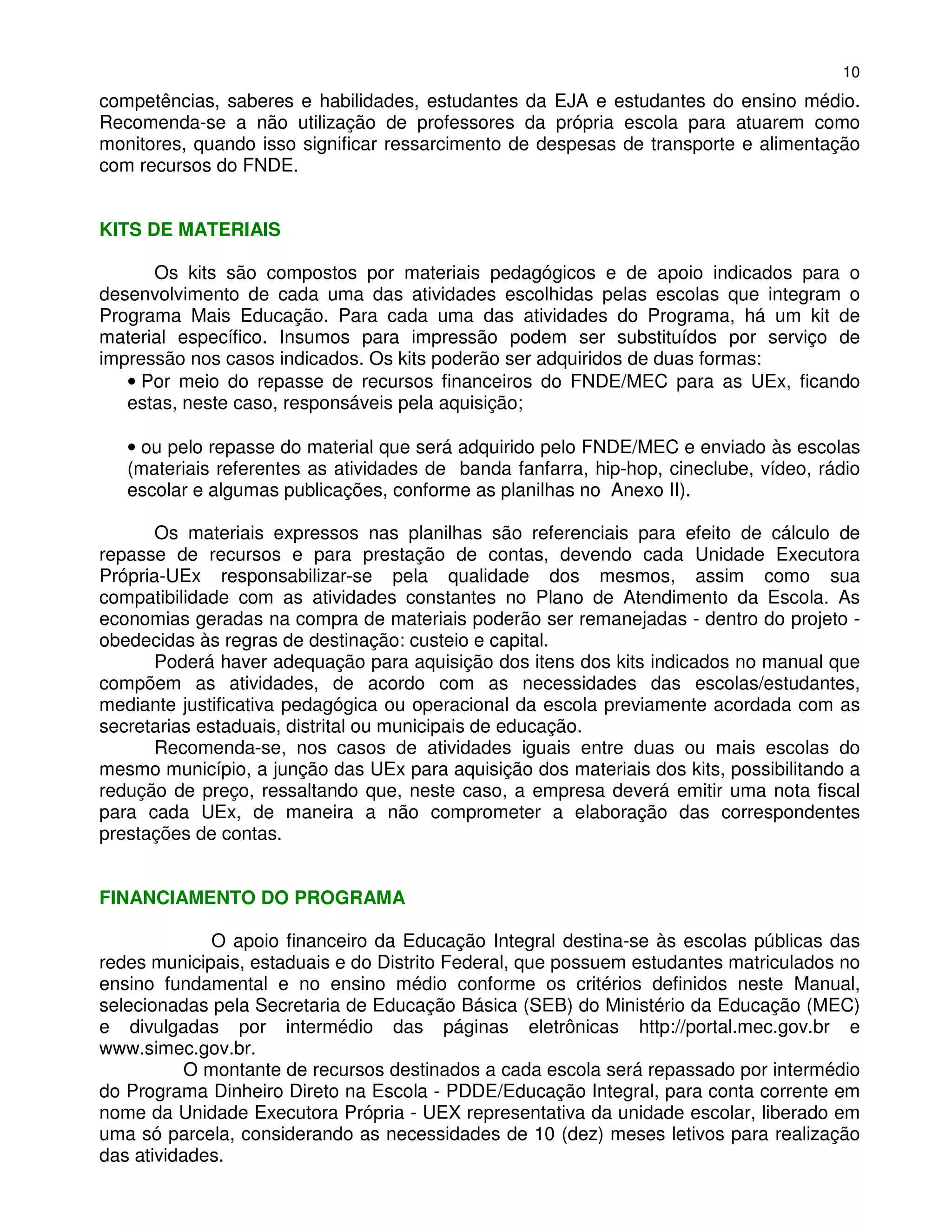 10
competências, saberes e habilidades, estudantes da EJA e estudantes do ensino médio.
Recomenda-se a não utilização de professores da própria escola para atuarem como
monitores, quando isso significar ressarcimento de despesas de transporte e alimentação
com recursos do FNDE.


KITS DE MATERIAIS

      Os kits são compostos por materiais pedagógicos e de apoio indicados para o
desenvolvimento de cada uma das atividades escolhidas pelas escolas que integram o
Programa Mais Educação. Para cada uma das atividades do Programa, há um kit de
material específico. Insumos para impressão podem ser substituídos por serviço de
impressão nos casos indicados. Os kits poderão ser adquiridos de duas formas:
   • Por meio do repasse de recursos financeiros do FNDE/MEC para as UEx, ficando
   estas, neste caso, responsáveis pela aquisição;

   • ou pelo repasse do material que será adquirido pelo FNDE/MEC e enviado às escolas
   (materiais referentes as atividades de banda fanfarra, hip-hop, cineclube, vídeo, rádio
   escolar e algumas publicações, conforme as planilhas no Anexo II).

       Os materiais expressos nas planilhas são referenciais para efeito de cálculo de
repasse de recursos e para prestação de contas, devendo cada Unidade Executora
Própria-UEx responsabilizar-se pela qualidade dos mesmos, assim como sua
compatibilidade com as atividades constantes no Plano de Atendimento da Escola. As
economias geradas na compra de materiais poderão ser remanejadas - dentro do projeto -
obedecidas às regras de destinação: custeio e capital.
      Poderá haver adequação para aquisição dos itens dos kits indicados no manual que
compõem as atividades, de acordo com as necessidades das escolas/estudantes,
mediante justificativa pedagógica ou operacional da escola previamente acordada com as
secretarias estaduais, distrital ou municipais de educação.
      Recomenda-se, nos casos de atividades iguais entre duas ou mais escolas do
mesmo município, a junção das UEx para aquisição dos materiais dos kits, possibilitando a
redução de preço, ressaltando que, neste caso, a empresa deverá emitir uma nota fiscal
para cada UEx, de maneira a não comprometer a elaboração das correspondentes
prestações de contas.


FINANCIAMENTO DO PROGRAMA

              O apoio financeiro da Educação Integral destina-se às escolas públicas das
redes municipais, estaduais e do Distrito Federal, que possuem estudantes matriculados no
ensino fundamental e no ensino médio conforme os critérios definidos neste Manual,
selecionadas pela Secretaria de Educação Básica (SEB) do Ministério da Educação (MEC)
e divulgadas por intermédio das páginas eletrônicas http://portal.mec.gov.br e
www.simec.gov.br.
           O montante de recursos destinados a cada escola será repassado por intermédio
do Programa Dinheiro Direto na Escola - PDDE/Educação Integral, para conta corrente em
nome da Unidade Executora Própria - UEX representativa da unidade escolar, liberado em
uma só parcela, considerando as necessidades de 10 (dez) meses letivos para realização
das atividades.
 