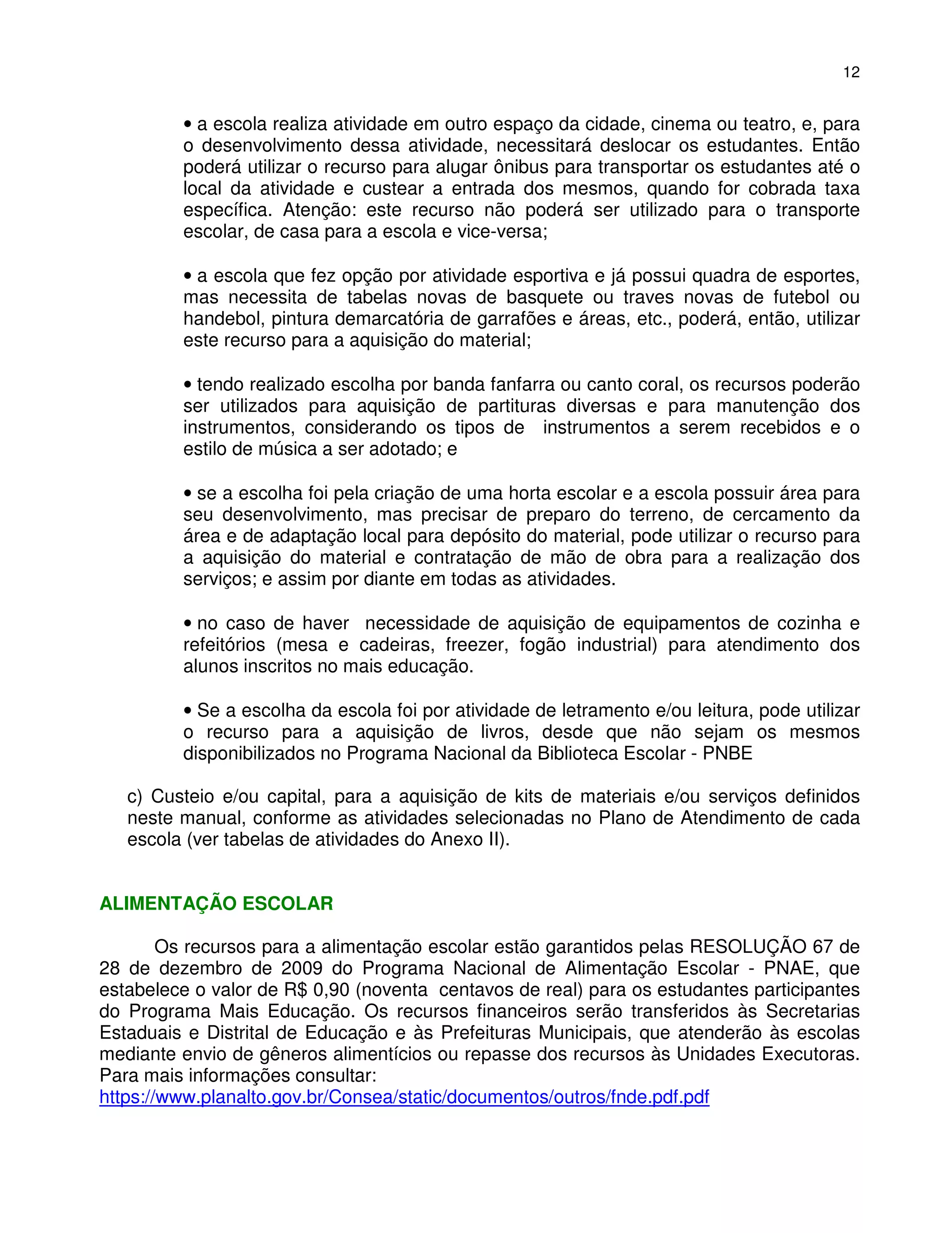 12


         • a escola realiza atividade em outro espaço da cidade, cinema ou teatro, e, para
         o desenvolvimento dessa atividade, necessitará deslocar os estudantes. Então
         poderá utilizar o recurso para alugar ônibus para transportar os estudantes até o
         local da atividade e custear a entrada dos mesmos, quando for cobrada taxa
         específica. Atenção: este recurso não poderá ser utilizado para o transporte
         escolar, de casa para a escola e vice-versa;

         • a escola que fez opção por atividade esportiva e já possui quadra de esportes,
         mas necessita de tabelas novas de basquete ou traves novas de futebol ou
         handebol, pintura demarcatória de garrafões e áreas, etc., poderá, então, utilizar
         este recurso para a aquisição do material;

         • tendo realizado escolha por banda fanfarra ou canto coral, os recursos poderão
         ser utilizados para aquisição de partituras diversas e para manutenção dos
         instrumentos, considerando os tipos de instrumentos a serem recebidos e o
         estilo de música a ser adotado; e

         • se a escolha foi pela criação de uma horta escolar e a escola possuir área para
         seu desenvolvimento, mas precisar de preparo do terreno, de cercamento da
         área e de adaptação local para depósito do material, pode utilizar o recurso para
         a aquisição do material e contratação de mão de obra para a realização dos
         serviços; e assim por diante em todas as atividades.

         • no caso de haver necessidade de aquisição de equipamentos de cozinha e
         refeitórios (mesa e cadeiras, freezer, fogão industrial) para atendimento dos
         alunos inscritos no mais educação.

         • Se a escolha da escola foi por atividade de letramento e/ou leitura, pode utilizar
         o recurso para a aquisição de livros, desde que não sejam os mesmos
         disponibilizados no Programa Nacional da Biblioteca Escolar - PNBE

   c) Custeio e/ou capital, para a aquisição de kits de materiais e/ou serviços definidos
   neste manual, conforme as atividades selecionadas no Plano de Atendimento de cada
   escola (ver tabelas de atividades do Anexo II).


ALIMENTAÇÃO ESCOLAR

        Os recursos para a alimentação escolar estão garantidos pelas RESOLUÇÃO 67 de
28 de dezembro de 2009 do Programa Nacional de Alimentação Escolar - PNAE, que
estabelece o valor de R$ 0,90 (noventa centavos de real) para os estudantes participantes
do Programa Mais Educação. Os recursos financeiros serão transferidos às Secretarias
Estaduais e Distrital de Educação e às Prefeituras Municipais, que atenderão às escolas
mediante envio de gêneros alimentícios ou repasse dos recursos às Unidades Executoras.
Para mais informações consultar:
https://www.planalto.gov.br/Consea/static/documentos/outros/fnde.pdf.pdf
 