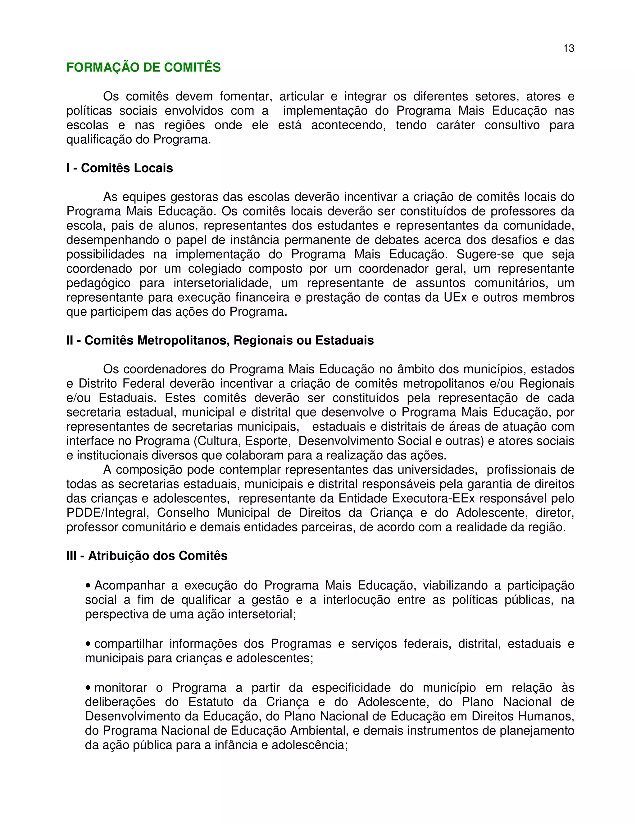 13
FORMAÇÃO DE COMITÊS

        Os comitês devem fomentar, articular e integrar os diferentes setores, atores e
políticas sociais envolvidos com a implementação do Programa Mais Educação nas
escolas e nas regiões onde ele está acontecendo, tendo caráter consultivo para
qualificação do Programa.

I - Comitês Locais

      As equipes gestoras das escolas deverão incentivar a criação de comitês locais do
Programa Mais Educação. Os comitês locais deverão ser constituídos de professores da
escola, pais de alunos, representantes dos estudantes e representantes da comunidade,
desempenhando o papel de instância permanente de debates acerca dos desafios e das
possibilidades na implementação do Programa Mais Educação. Sugere-se que seja
coordenado por um colegiado composto por um coordenador geral, um representante
pedagógico para intersetorialidade, um representante de assuntos comunitários, um
representante para execução financeira e prestação de contas da UEx e outros membros
que participem das ações do Programa.

II - Comitês Metropolitanos, Regionais ou Estaduais

        Os coordenadores do Programa Mais Educação no âmbito dos municípios, estados
e Distrito Federal deverão incentivar a criação de comitês metropolitanos e/ou Regionais
e/ou Estaduais. Estes comitês deverão ser constituídos pela representação de cada
secretaria estadual, municipal e distrital que desenvolve o Programa Mais Educação, por
representantes de secretarias municipais, estaduais e distritais de áreas de atuação com
interface no Programa (Cultura, Esporte, Desenvolvimento Social e outras) e atores sociais
e institucionais diversos que colaboram para a realização das ações.
        A composição pode contemplar representantes das universidades, profissionais de
todas as secretarias estaduais, municipais e distrital responsáveis pela garantia de direitos
das crianças e adolescentes, representante da Entidade Executora-EEx responsável pelo
PDDE/Integral, Conselho Municipal de Direitos da Criança e do Adolescente, diretor,
professor comunitário e demais entidades parceiras, de acordo com a realidade da região.

III - Atribuição dos Comitês

   • Acompanhar a execução do Programa Mais Educação, viabilizando a participação
   social a fim de qualificar a gestão e a interlocução entre as políticas públicas, na
   perspectiva de uma ação intersetorial;

   • compartilhar informações dos Programas e serviços federais, distrital, estaduais e
   municipais para crianças e adolescentes;

   • monitorar o Programa a partir da especificidade do município em relação às
   deliberações do Estatuto da Criança e do Adolescente, do Plano Nacional de
   Desenvolvimento da Educação, do Plano Nacional de Educação em Direitos Humanos,
   do Programa Nacional de Educação Ambiental, e demais instrumentos de planejamento
   da ação pública para a infância e adolescência;
 