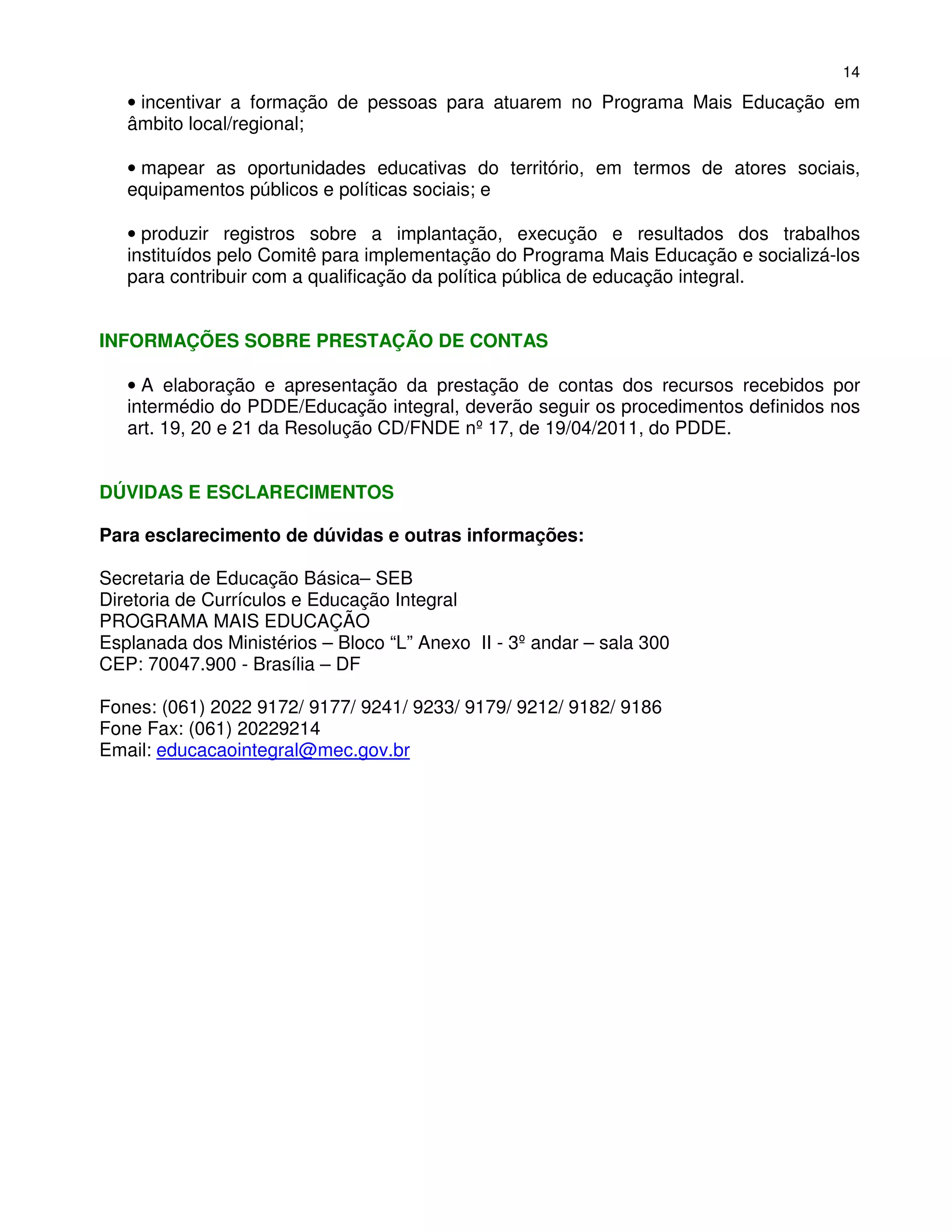 14

   • incentivar a formação de pessoas para atuarem no Programa Mais Educação em
   âmbito local/regional;

   • mapear as oportunidades educativas do território, em termos de atores sociais,
   equipamentos públicos e políticas sociais; e

   • produzir registros sobre a implantação, execução e resultados dos trabalhos
   instituídos pelo Comitê para implementação do Programa Mais Educação e socializá-los
   para contribuir com a qualificação da política pública de educação integral.


INFORMAÇÕES SOBRE PRESTAÇÃO DE CONTAS

   • A elaboração e apresentação da prestação de contas dos recursos recebidos por
   intermédio do PDDE/Educação integral, deverão seguir os procedimentos definidos nos
   art. 19, 20 e 21 da Resolução CD/FNDE nº 17, de 19/04/2011, do PDDE.


DÚVIDAS E ESCLARECIMENTOS

Para esclarecimento de dúvidas e outras informações:

Secretaria de Educação Básica– SEB
Diretoria de Currículos e Educação Integral
PROGRAMA MAIS EDUCAÇÃO
Esplanada dos Ministérios – Bloco “L” Anexo II - 3º andar – sala 300
CEP: 70047.900 - Brasília – DF

Fones: (061) 2022 9172/ 9177/ 9241/ 9233/ 9179/ 9212/ 9182/ 9186
Fone Fax: (061) 20229214
Email: educacaointegral@mec.gov.br
 