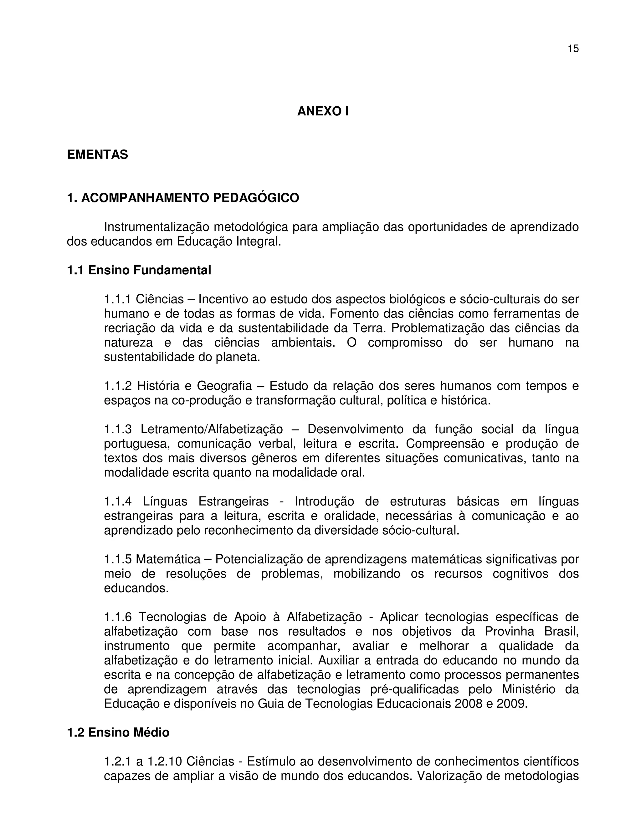 15




                                        ANEXO I


EMENTAS


1. ACOMPANHAMENTO PEDAGÓGICO

      Instrumentalização metodológica para ampliação das oportunidades de aprendizado
dos educandos em Educação Integral.

1.1 Ensino Fundamental

      1.1.1 Ciências – Incentivo ao estudo dos aspectos biológicos e sócio-culturais do ser
      humano e de todas as formas de vida. Fomento das ciências como ferramentas de
      recriação da vida e da sustentabilidade da Terra. Problematização das ciências da
      natureza e das ciências ambientais. O compromisso do ser humano na
      sustentabilidade do planeta.

      1.1.2 História e Geografia – Estudo da relação dos seres humanos com tempos e
      espaços na co-produção e transformação cultural, política e histórica.

      1.1.3 Letramento/Alfabetização – Desenvolvimento da função social da língua
      portuguesa, comunicação verbal, leitura e escrita. Compreensão e produção de
      textos dos mais diversos gêneros em diferentes situações comunicativas, tanto na
      modalidade escrita quanto na modalidade oral.

      1.1.4 Línguas Estrangeiras - Introdução de estruturas básicas em línguas
      estrangeiras para a leitura, escrita e oralidade, necessárias à comunicação e ao
      aprendizado pelo reconhecimento da diversidade sócio-cultural.

      1.1.5 Matemática – Potencialização de aprendizagens matemáticas significativas por
      meio de resoluções de problemas, mobilizando os recursos cognitivos dos
      educandos.

      1.1.6 Tecnologias de Apoio à Alfabetização - Aplicar tecnologias específicas de
      alfabetização com base nos resultados e nos objetivos da Provinha Brasil,
      instrumento que permite acompanhar, avaliar e melhorar a qualidade da
      alfabetização e do letramento inicial. Auxiliar a entrada do educando no mundo da
      escrita e na concepção de alfabetização e letramento como processos permanentes
      de aprendizagem através das tecnologias pré-qualificadas pelo Ministério da
      Educação e disponíveis no Guia de Tecnologias Educacionais 2008 e 2009.

1.2 Ensino Médio

      1.2.1 a 1.2.10 Ciências - Estímulo ao desenvolvimento de conhecimentos científicos
      capazes de ampliar a visão de mundo dos educandos. Valorização de metodologias
 