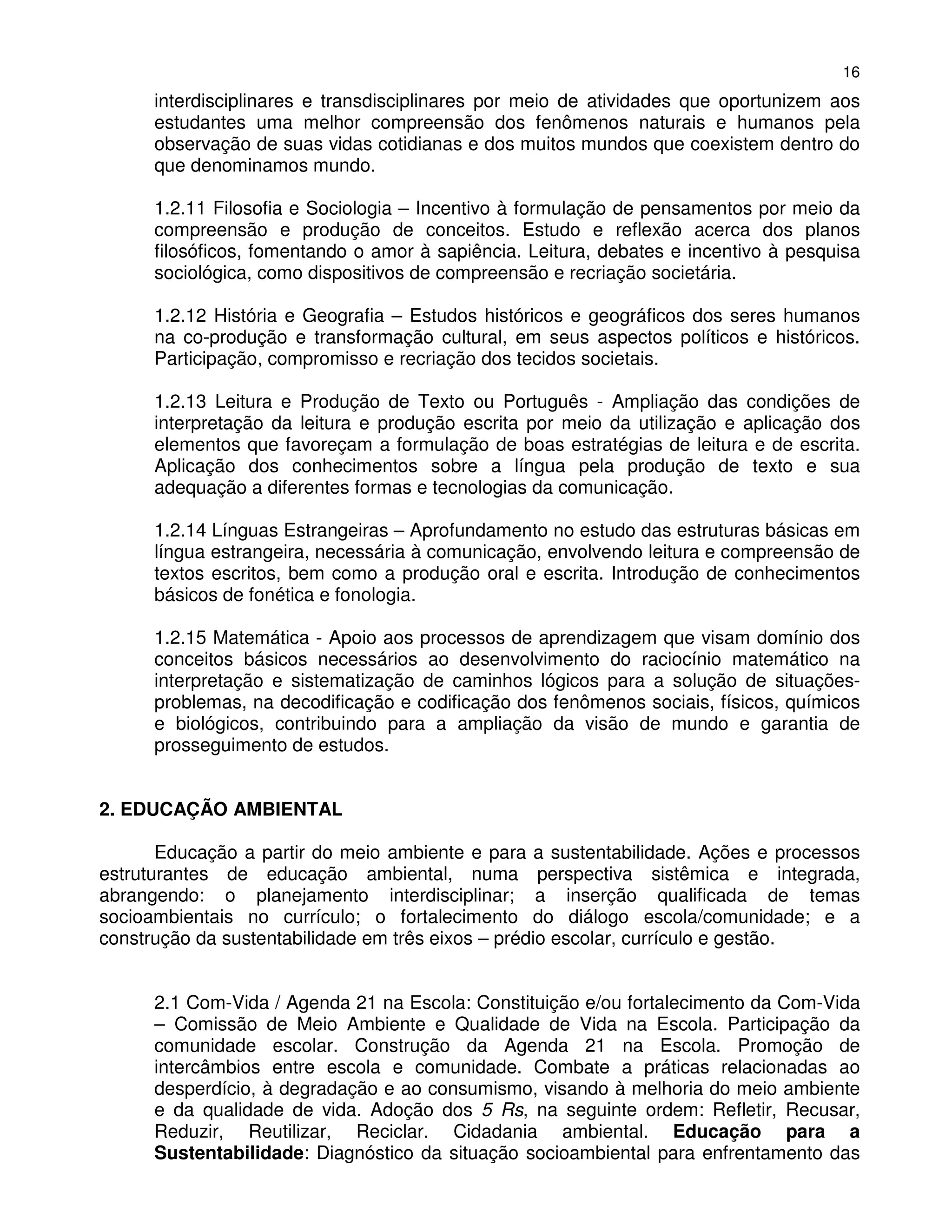 16
      interdisciplinares e transdisciplinares por meio de atividades que oportunizem aos
      estudantes uma melhor compreensão dos fenômenos naturais e humanos pela
      observação de suas vidas cotidianas e dos muitos mundos que coexistem dentro do
      que denominamos mundo.

      1.2.11 Filosofia e Sociologia – Incentivo à formulação de pensamentos por meio da
      compreensão e produção de conceitos. Estudo e reflexão acerca dos planos
      filosóficos, fomentando o amor à sapiência. Leitura, debates e incentivo à pesquisa
      sociológica, como dispositivos de compreensão e recriação societária.

      1.2.12 História e Geografia – Estudos históricos e geográficos dos seres humanos
      na co-produção e transformação cultural, em seus aspectos políticos e históricos.
      Participação, compromisso e recriação dos tecidos societais.

      1.2.13 Leitura e Produção de Texto ou Português - Ampliação das condições de
      interpretação da leitura e produção escrita por meio da utilização e aplicação dos
      elementos que favoreçam a formulação de boas estratégias de leitura e de escrita.
      Aplicação dos conhecimentos sobre a língua pela produção de texto e sua
      adequação a diferentes formas e tecnologias da comunicação.

      1.2.14 Línguas Estrangeiras – Aprofundamento no estudo das estruturas básicas em
      língua estrangeira, necessária à comunicação, envolvendo leitura e compreensão de
      textos escritos, bem como a produção oral e escrita. Introdução de conhecimentos
      básicos de fonética e fonologia.

      1.2.15 Matemática - Apoio aos processos de aprendizagem que visam domínio dos
      conceitos básicos necessários ao desenvolvimento do raciocínio matemático na
      interpretação e sistematização de caminhos lógicos para a solução de situações-
      problemas, na decodificação e codificação dos fenômenos sociais, físicos, químicos
      e biológicos, contribuindo para a ampliação da visão de mundo e garantia de
      prosseguimento de estudos.


2. EDUCAÇÃO AMBIENTAL

       Educação a partir do meio ambiente e para a sustentabilidade. Ações e processos
estruturantes de educação ambiental, numa perspectiva sistêmica e integrada,
abrangendo: o planejamento interdisciplinar; a inserção qualificada de temas
socioambientais no currículo; o fortalecimento do diálogo escola/comunidade; e a
construção da sustentabilidade em três eixos – prédio escolar, currículo e gestão.


      2.1 Com-Vida / Agenda 21 na Escola: Constituição e/ou fortalecimento da Com-Vida
      – Comissão de Meio Ambiente e Qualidade de Vida na Escola. Participação da
      comunidade escolar. Construção da Agenda 21 na Escola. Promoção de
      intercâmbios entre escola e comunidade. Combate a práticas relacionadas ao
      desperdício, à degradação e ao consumismo, visando à melhoria do meio ambiente
      e da qualidade de vida. Adoção dos 5 Rs, na seguinte ordem: Refletir, Recusar,
      Reduzir, Reutilizar, Reciclar. Cidadania ambiental. Educação para a
      Sustentabilidade: Diagnóstico da situação socioambiental para enfrentamento das
 