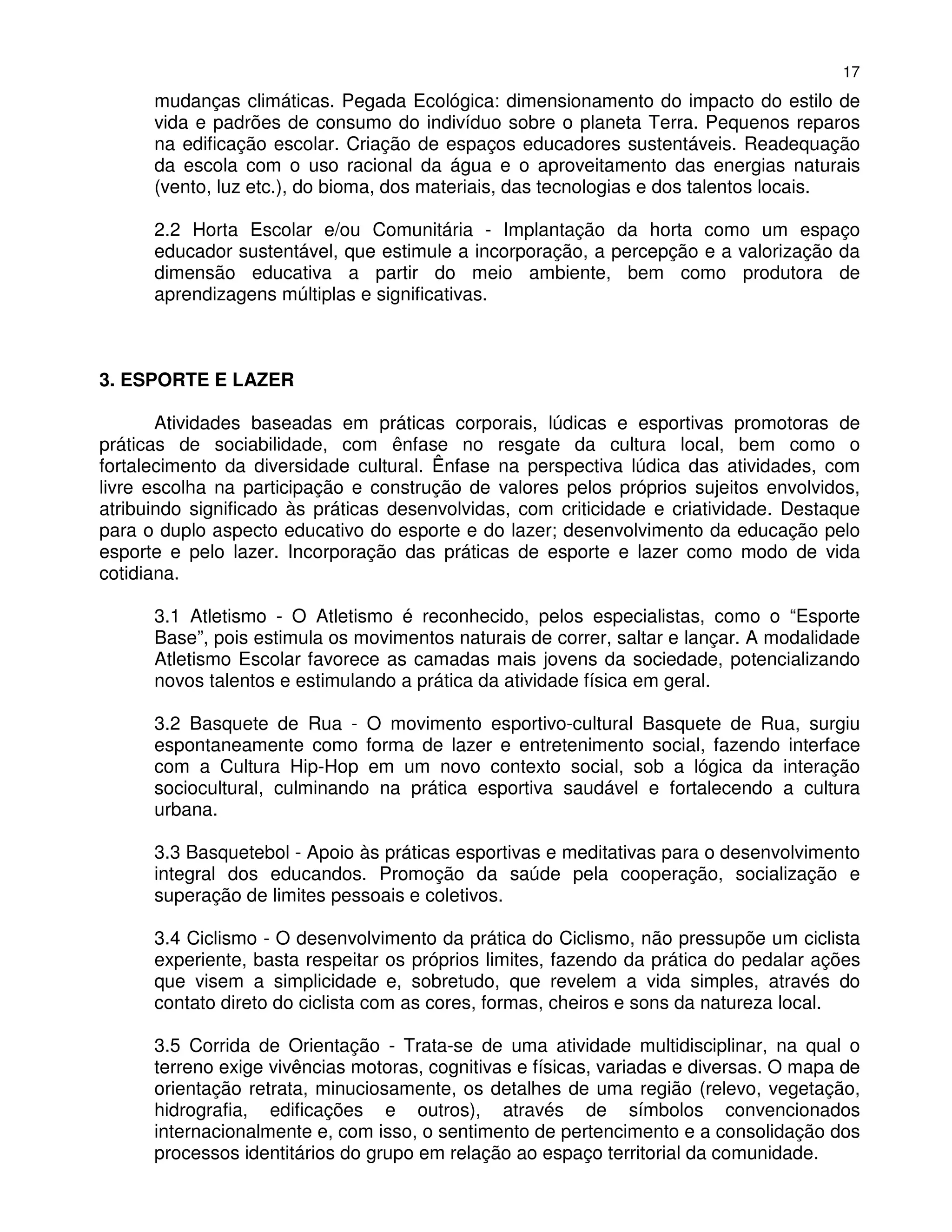 17
      mudanças climáticas. Pegada Ecológica: dimensionamento do impacto do estilo de
      vida e padrões de consumo do indivíduo sobre o planeta Terra. Pequenos reparos
      na edificação escolar. Criação de espaços educadores sustentáveis. Readequação
      da escola com o uso racional da água e o aproveitamento das energias naturais
      (vento, luz etc.), do bioma, dos materiais, das tecnologias e dos talentos locais.

      2.2 Horta Escolar e/ou Comunitária - Implantação da horta como um espaço
      educador sustentável, que estimule a incorporação, a percepção e a valorização da
      dimensão educativa a partir do meio ambiente, bem como produtora de
      aprendizagens múltiplas e significativas.



3. ESPORTE E LAZER

       Atividades baseadas em práticas corporais, lúdicas e esportivas promotoras de
práticas de sociabilidade, com ênfase no resgate da cultura local, bem como o
fortalecimento da diversidade cultural. Ênfase na perspectiva lúdica das atividades, com
livre escolha na participação e construção de valores pelos próprios sujeitos envolvidos,
atribuindo significado às práticas desenvolvidas, com criticidade e criatividade. Destaque
para o duplo aspecto educativo do esporte e do lazer; desenvolvimento da educação pelo
esporte e pelo lazer. Incorporação das práticas de esporte e lazer como modo de vida
cotidiana.

      3.1 Atletismo - O Atletismo é reconhecido, pelos especialistas, como o “Esporte
      Base”, pois estimula os movimentos naturais de correr, saltar e lançar. A modalidade
      Atletismo Escolar favorece as camadas mais jovens da sociedade, potencializando
      novos talentos e estimulando a prática da atividade física em geral.

      3.2 Basquete de Rua - O movimento esportivo-cultural Basquete de Rua, surgiu
      espontaneamente como forma de lazer e entretenimento social, fazendo interface
      com a Cultura Hip-Hop em um novo contexto social, sob a lógica da interação
      sociocultural, culminando na prática esportiva saudável e fortalecendo a cultura
      urbana.

      3.3 Basquetebol - Apoio às práticas esportivas e meditativas para o desenvolvimento
      integral dos educandos. Promoção da saúde pela cooperação, socialização e
      superação de limites pessoais e coletivos.

      3.4 Ciclismo - O desenvolvimento da prática do Ciclismo, não pressupõe um ciclista
      experiente, basta respeitar os próprios limites, fazendo da prática do pedalar ações
      que visem a simplicidade e, sobretudo, que revelem a vida simples, através do
      contato direto do ciclista com as cores, formas, cheiros e sons da natureza local.

      3.5 Corrida de Orientação - Trata-se de uma atividade multidisciplinar, na qual o
      terreno exige vivências motoras, cognitivas e físicas, variadas e diversas. O mapa de
      orientação retrata, minuciosamente, os detalhes de uma região (relevo, vegetação,
      hidrografia, edificações e outros), através de símbolos convencionados
      internacionalmente e, com isso, o sentimento de pertencimento e a consolidação dos
      processos identitários do grupo em relação ao espaço territorial da comunidade.
 