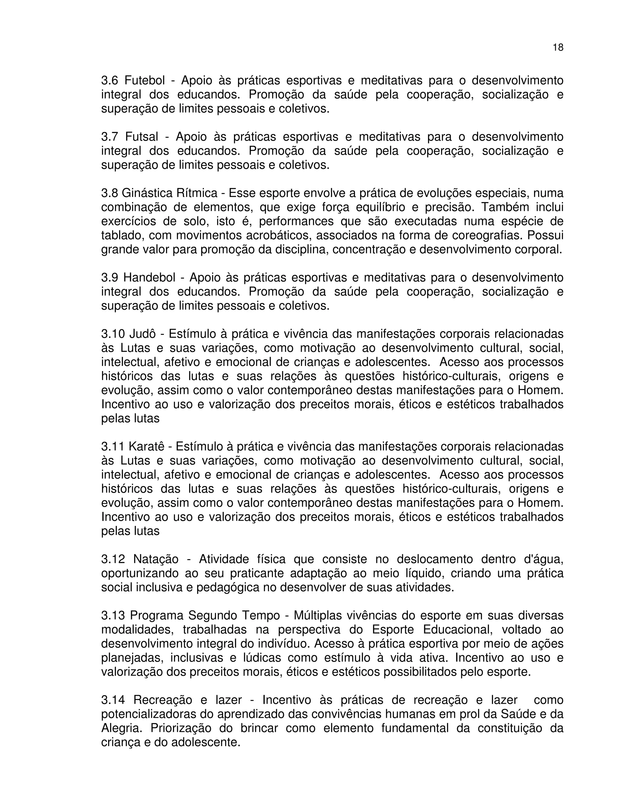 18


3.6 Futebol - Apoio às práticas esportivas e meditativas para o desenvolvimento
integral dos educandos. Promoção da saúde pela cooperação, socialização e
superação de limites pessoais e coletivos.

3.7 Futsal - Apoio às práticas esportivas e meditativas para o desenvolvimento
integral dos educandos. Promoção da saúde pela cooperação, socialização e
superação de limites pessoais e coletivos.

3.8 Ginástica Rítmica - Esse esporte envolve a prática de evoluções especiais, numa
combinação de elementos, que exige força equilíbrio e precisão. Também inclui
exercícios de solo, isto é, performances que são executadas numa espécie de
tablado, com movimentos acrobáticos, associados na forma de coreografias. Possui
grande valor para promoção da disciplina, concentração e desenvolvimento corporal.

3.9 Handebol - Apoio às práticas esportivas e meditativas para o desenvolvimento
integral dos educandos. Promoção da saúde pela cooperação, socialização e
superação de limites pessoais e coletivos.

3.10 Judô - Estímulo à prática e vivência das manifestações corporais relacionadas
às Lutas e suas variações, como motivação ao desenvolvimento cultural, social,
intelectual, afetivo e emocional de crianças e adolescentes. Acesso aos processos
históricos das lutas e suas relações às questões histórico-culturais, origens e
evolução, assim como o valor contemporâneo destas manifestações para o Homem.
Incentivo ao uso e valorização dos preceitos morais, éticos e estéticos trabalhados
pelas lutas

3.11 Karatê - Estímulo à prática e vivência das manifestações corporais relacionadas
às Lutas e suas variações, como motivação ao desenvolvimento cultural, social,
intelectual, afetivo e emocional de crianças e adolescentes. Acesso aos processos
históricos das lutas e suas relações às questões histórico-culturais, origens e
evolução, assim como o valor contemporâneo destas manifestações para o Homem.
Incentivo ao uso e valorização dos preceitos morais, éticos e estéticos trabalhados
pelas lutas

3.12 Natação - Atividade física que consiste no deslocamento dentro d'água,
oportunizando ao seu praticante adaptação ao meio líquido, criando uma prática
social inclusiva e pedagógica no desenvolver de suas atividades.

3.13 Programa Segundo Tempo - Múltiplas vivências do esporte em suas diversas
modalidades, trabalhadas na perspectiva do Esporte Educacional, voltado ao
desenvolvimento integral do indivíduo. Acesso à prática esportiva por meio de ações
planejadas, inclusivas e lúdicas como estímulo à vida ativa. Incentivo ao uso e
valorização dos preceitos morais, éticos e estéticos possibilitados pelo esporte.

3.14 Recreação e lazer - Incentivo às práticas de recreação e lazer como
potencializadoras do aprendizado das convivências humanas em prol da Saúde e da
Alegria. Priorização do brincar como elemento fundamental da constituição da
criança e do adolescente.
 