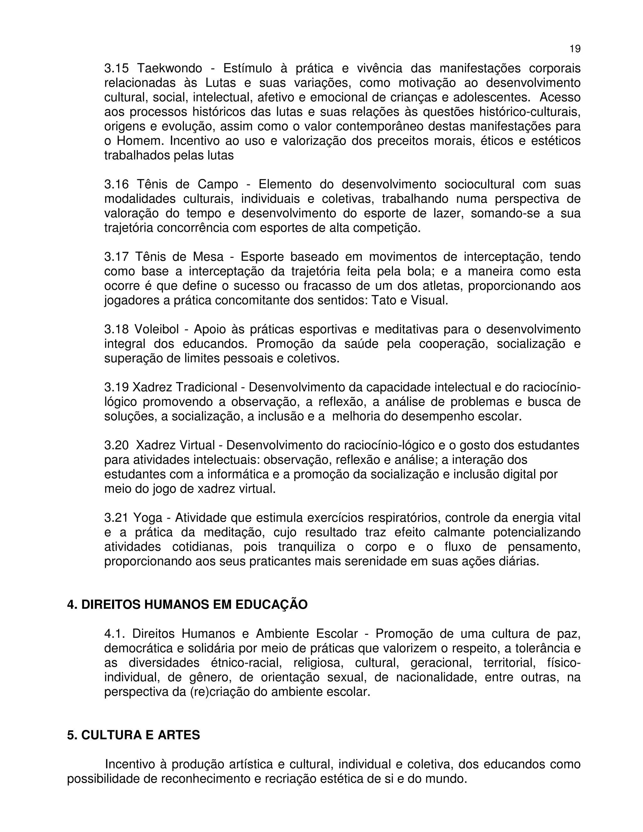 19
      3.15 Taekwondo - Estímulo à prática e vivência das manifestações corporais
      relacionadas às Lutas e suas variações, como motivação ao desenvolvimento
      cultural, social, intelectual, afetivo e emocional de crianças e adolescentes. Acesso
      aos processos históricos das lutas e suas relações às questões histórico-culturais,
      origens e evolução, assim como o valor contemporâneo destas manifestações para
      o Homem. Incentivo ao uso e valorização dos preceitos morais, éticos e estéticos
      trabalhados pelas lutas

      3.16 Tênis de Campo - Elemento do desenvolvimento sociocultural com suas
      modalidades culturais, individuais e coletivas, trabalhando numa perspectiva de
      valoração do tempo e desenvolvimento do esporte de lazer, somando-se a sua
      trajetória concorrência com esportes de alta competição.

      3.17 Tênis de Mesa - Esporte baseado em movimentos de interceptação, tendo
      como base a interceptação da trajetória feita pela bola; e a maneira como esta
      ocorre é que define o sucesso ou fracasso de um dos atletas, proporcionando aos
      jogadores a prática concomitante dos sentidos: Tato e Visual.

      3.18 Voleibol - Apoio às práticas esportivas e meditativas para o desenvolvimento
      integral dos educandos. Promoção da saúde pela cooperação, socialização e
      superação de limites pessoais e coletivos.

      3.19 Xadrez Tradicional - Desenvolvimento da capacidade intelectual e do raciocínio-
      lógico promovendo a observação, a reflexão, a análise de problemas e busca de
      soluções, a socialização, a inclusão e a melhoria do desempenho escolar.

      3.20 Xadrez Virtual - Desenvolvimento do raciocínio-lógico e o gosto dos estudantes
      para atividades intelectuais: observação, reflexão e análise; a interação dos
      estudantes com a informática e a promoção da socialização e inclusão digital por
      meio do jogo de xadrez virtual.

      3.21 Yoga - Atividade que estimula exercícios respiratórios, controle da energia vital
      e a prática da meditação, cujo resultado traz efeito calmante potencializando
      atividades cotidianas, pois tranquiliza o corpo e o fluxo de pensamento,
      proporcionando aos seus praticantes mais serenidade em suas ações diárias.


4. DIREITOS HUMANOS EM EDUCAÇÃO

      4.1. Direitos Humanos e Ambiente Escolar - Promoção de uma cultura de paz,
      democrática e solidária por meio de práticas que valorizem o respeito, a tolerância e
      as diversidades étnico-racial, religiosa, cultural, geracional, territorial, físico-
      individual, de gênero, de orientação sexual, de nacionalidade, entre outras, na
      perspectiva da (re)criação do ambiente escolar.


5. CULTURA E ARTES

      Incentivo à produção artística e cultural, individual e coletiva, dos educandos como
possibilidade de reconhecimento e recriação estética de si e do mundo.
 