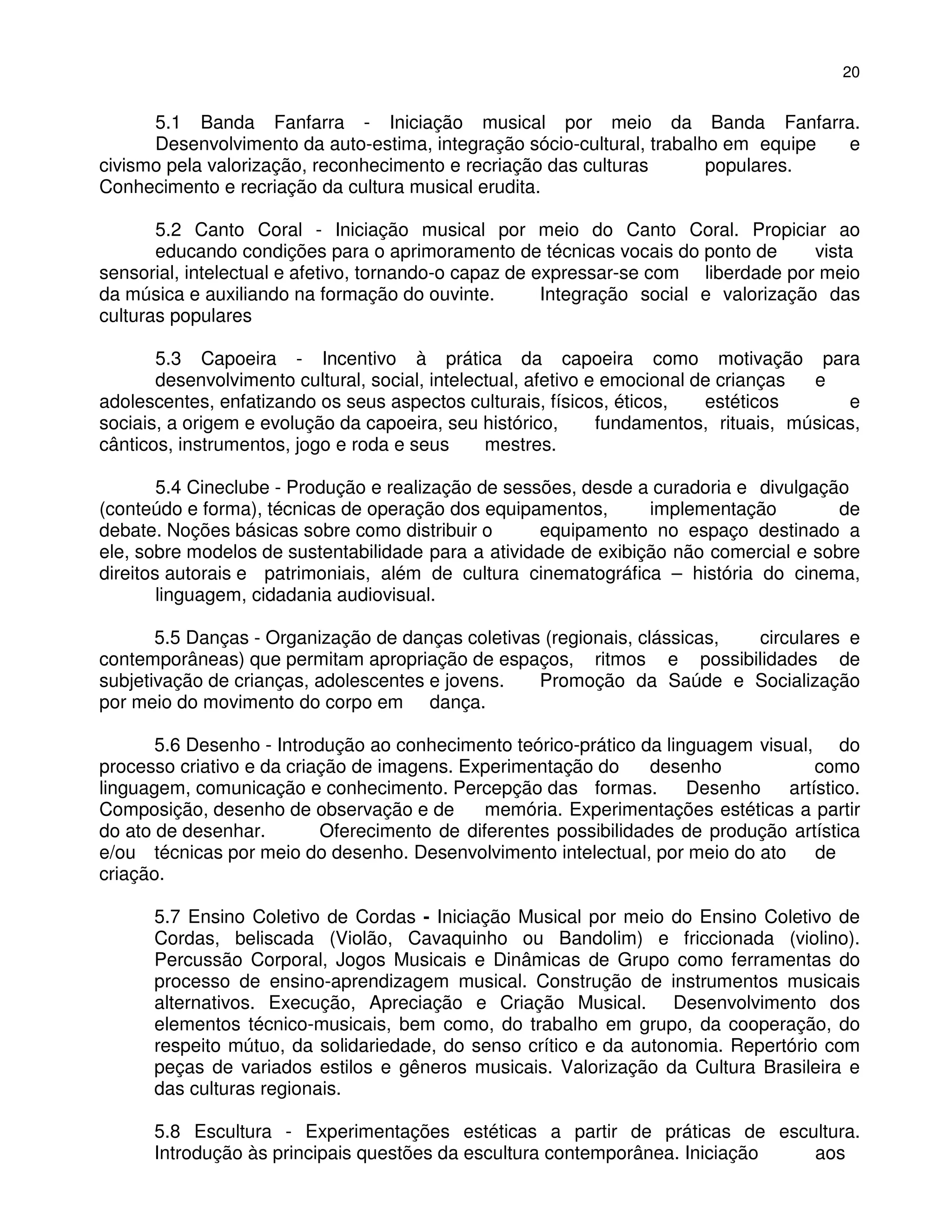 20


      5.1 Banda Fanfarra - Iniciação musical por meio da Banda Fanfarra.
      Desenvolvimento da auto-estima, integração sócio-cultural, trabalho em equipe e
civismo pela valorização, reconhecimento e recriação das culturas       populares.
Conhecimento e recriação da cultura musical erudita.

       5.2 Canto Coral - Iniciação musical por meio do Canto Coral. Propiciar ao
       educando condições para o aprimoramento de técnicas vocais do ponto de         vista
sensorial, intelectual e afetivo, tornando-o capaz de expressar-se com liberdade por meio
da música e auxiliando na formação do ouvinte.         Integração social e valorização das
culturas populares

       5.3 Capoeira - Incentivo à prática da capoeira como motivação para
       desenvolvimento cultural, social, intelectual, afetivo e emocional de crianças  e
adolescentes, enfatizando os seus aspectos culturais, físicos, éticos,     estéticos       e
sociais, a origem e evolução da capoeira, seu histórico,       fundamentos, rituais, músicas,
cânticos, instrumentos, jogo e roda e seus      mestres.

        5.4 Cineclube - Produção e realização de sessões, desde a curadoria e divulgação
(conteúdo e forma), técnicas de operação dos equipamentos,       implementação         de
debate. Noções básicas sobre como distribuir o       equipamento no espaço destinado a
ele, sobre modelos de sustentabilidade para a atividade de exibição não comercial e sobre
direitos autorais e patrimoniais, além de cultura cinematográfica – história do cinema,
        linguagem, cidadania audiovisual.

       5.5 Danças - Organização de danças coletivas (regionais, clássicas, circulares e
contemporâneas) que permitam apropriação de espaços, ritmos e possibilidades de
subjetivação de crianças, adolescentes e jovens.   Promoção da Saúde e Socialização
por meio do movimento do corpo em dança.

       5.6 Desenho - Introdução ao conhecimento teórico-prático da linguagem visual, do
processo criativo e da criação de imagens. Experimentação do      desenho            como
linguagem, comunicação e conhecimento. Percepção das formas.          Desenho    artístico.
Composição, desenho de observação e de        memória. Experimentações estéticas a partir
do ato de desenhar.        Oferecimento de diferentes possibilidades de produção artística
e/ou técnicas por meio do desenho. Desenvolvimento intelectual, por meio do ato      de
criação.

      5.7 Ensino Coletivo de Cordas - Iniciação Musical por meio do Ensino Coletivo de
      Cordas, beliscada (Violão, Cavaquinho ou Bandolim) e friccionada (violino).
      Percussão Corporal, Jogos Musicais e Dinâmicas de Grupo como ferramentas do
      processo de ensino-aprendizagem musical. Construção de instrumentos musicais
      alternativos. Execução, Apreciação e Criação Musical. Desenvolvimento dos
      elementos técnico-musicais, bem como, do trabalho em grupo, da cooperação, do
      respeito mútuo, da solidariedade, do senso crítico e da autonomia. Repertório com
      peças de variados estilos e gêneros musicais. Valorização da Cultura Brasileira e
      das culturas regionais.

      5.8 Escultura - Experimentações estéticas a partir de práticas de escultura.
      Introdução às principais questões da escultura contemporânea. Iniciação aos
 