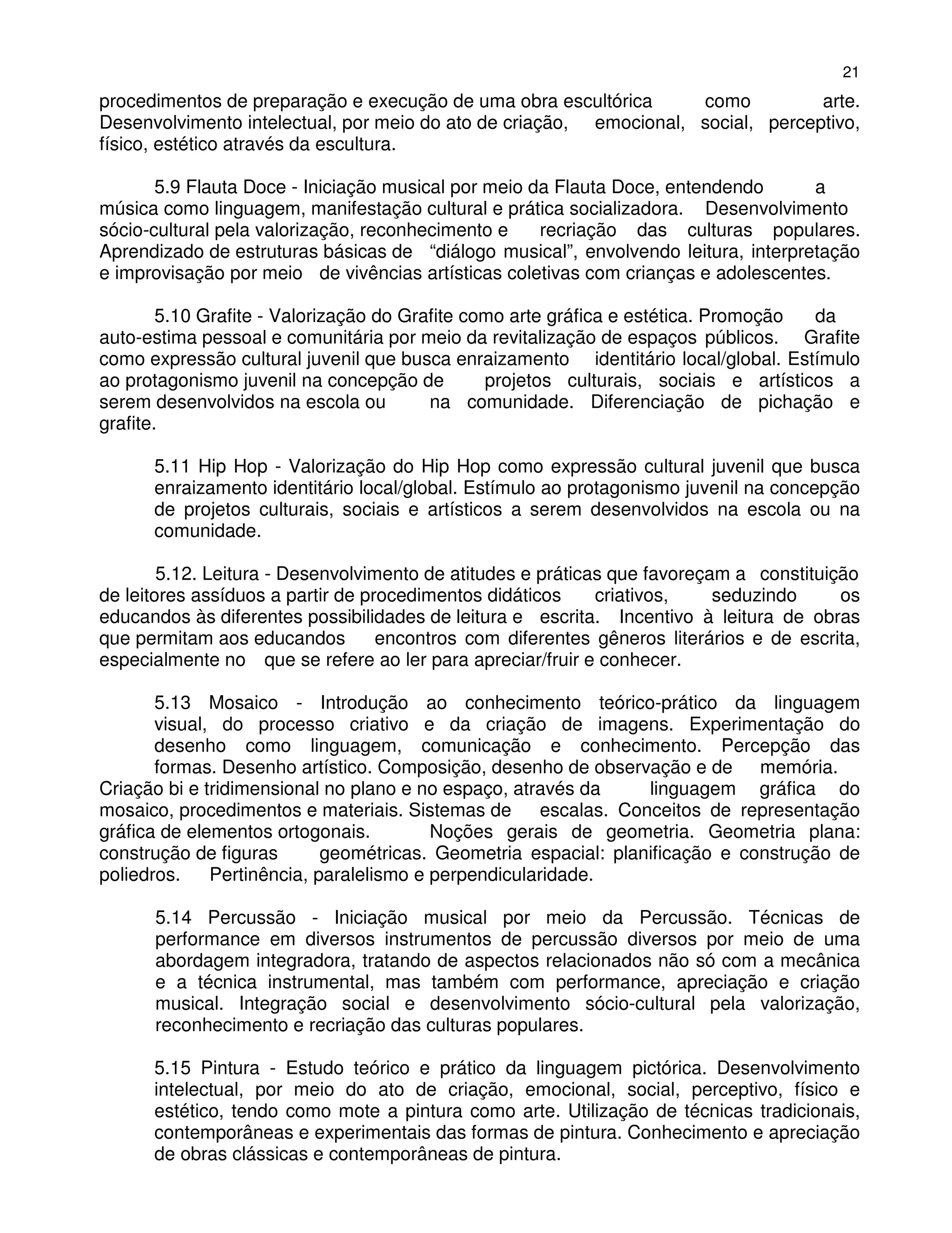 21
procedimentos de preparação e execução de uma obra escultórica      como          arte.
Desenvolvimento intelectual, por meio do ato de criação, emocional, social, perceptivo,
físico, estético através da escultura.

       5.9 Flauta Doce - Iniciação musical por meio da Flauta Doce, entendendo      a
música como linguagem, manifestação cultural e prática socializadora. Desenvolvimento
sócio-cultural pela valorização, reconhecimento e    recriação das culturas populares.
Aprendizado de estruturas básicas de “diálogo musical”, envolvendo leitura, interpretação
e improvisação por meio de vivências artísticas coletivas com crianças e adolescentes.

        5.10 Grafite - Valorização do Grafite como arte gráfica e estética. Promoção  da
auto-estima pessoal e comunitária por meio da revitalização de espaços públicos. Grafite
como expressão cultural juvenil que busca enraizamento identitário local/global. Estímulo
ao protagonismo juvenil na concepção de         projetos culturais, sociais e artísticos a
serem desenvolvidos na escola ou         na comunidade. Diferenciação de pichação e
grafite.

      5.11 Hip Hop - Valorização do Hip Hop como expressão cultural juvenil que busca
      enraizamento identitário local/global. Estímulo ao protagonismo juvenil na concepção
      de projetos culturais, sociais e artísticos a serem desenvolvidos na escola ou na
      comunidade.

        5.12. Leitura - Desenvolvimento de atitudes e práticas que favoreçam a constituição
de leitores assíduos a partir de procedimentos didáticos     criativos,    seduzindo     os
educandos às diferentes possibilidades de leitura e escrita. Incentivo à leitura de obras
que permitam aos educandos         encontros com diferentes gêneros literários e de escrita,
especialmente no que se refere ao ler para apreciar/fruir e conhecer.

       5.13 Mosaico - Introdução ao conhecimento teórico-prático da linguagem
       visual, do processo criativo e da criação de imagens. Experimentação do
       desenho como linguagem, comunicação e conhecimento. Percepção das
       formas. Desenho artístico. Composição, desenho de observação e de memória.
Criação bi e tridimensional no plano e no espaço, através da      linguagem gráfica do
mosaico, procedimentos e materiais. Sistemas de       escalas. Conceitos de representação
gráfica de elementos ortogonais.         Noções gerais de geometria. Geometria plana:
construção de figuras       geométricas. Geometria espacial: planificação e construção de
poliedros.    Pertinência, paralelismo e perpendicularidade.

      5.14 Percussão - Iniciação musical por meio da Percussão. Técnicas de
      performance em diversos instrumentos de percussão diversos por meio de uma
      abordagem integradora, tratando de aspectos relacionados não só com a mecânica
      e a técnica instrumental, mas também com performance, apreciação e criação
      musical. Integração social e desenvolvimento sócio-cultural pela valorização,
      reconhecimento e recriação das culturas populares.

      5.15 Pintura - Estudo teórico e prático da linguagem pictórica. Desenvolvimento
      intelectual, por meio do ato de criação, emocional, social, perceptivo, físico e
      estético, tendo como mote a pintura como arte. Utilização de técnicas tradicionais,
      contemporâneas e experimentais das formas de pintura. Conhecimento e apreciação
      de obras clássicas e contemporâneas de pintura.
 