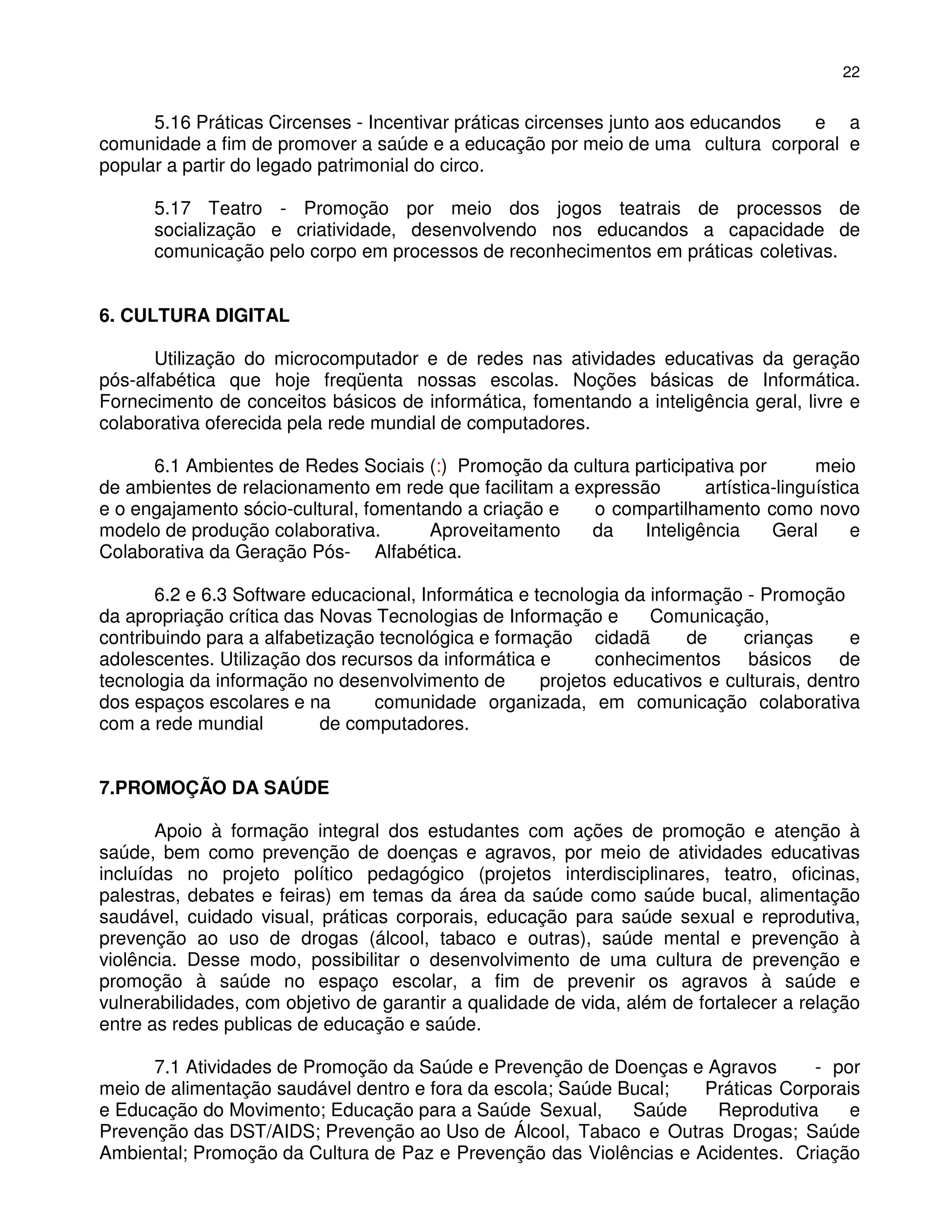 22


      5.16 Práticas Circenses - Incentivar práticas circenses junto aos educandos e a
comunidade a fim de promover a saúde e a educação por meio de uma cultura corporal e
popular a partir do legado patrimonial do circo.

      5.17 Teatro - Promoção por meio dos jogos teatrais de processos de
      socialização e criatividade, desenvolvendo nos educandos a capacidade de
      comunicação pelo corpo em processos de reconhecimentos em práticas coletivas.


6. CULTURA DIGITAL

       Utilização do microcomputador e de redes nas atividades educativas da geração
pós-alfabética que hoje freqüenta nossas escolas. Noções básicas de Informática.
Fornecimento de conceitos básicos de informática, fomentando a inteligência geral, livre e
colaborativa oferecida pela rede mundial de computadores.

      6.1 Ambientes de Redes Sociais (:) Promoção da cultura participativa por        meio
de ambientes de relacionamento em rede que facilitam a expressão       artística-linguística
e o engajamento sócio-cultural, fomentando a criação e   o compartilhamento como novo
modelo de produção colaborativa.       Aproveitamento    da    Inteligência     Geral      e
Colaborativa da Geração Pós- Alfabética.

       6.2 e 6.3 Software educacional, Informática e tecnologia da informação - Promoção
da apropriação crítica das Novas Tecnologias de Informação e       Comunicação,
contribuindo para a alfabetização tecnológica e formação cidadã         de    crianças      e
adolescentes. Utilização dos recursos da informática e       conhecimentos básicos de
tecnologia da informação no desenvolvimento de        projetos educativos e culturais, dentro
dos espaços escolares e na       comunidade organizada, em comunicação colaborativa
com a rede mundial         de computadores.


7.PROMOÇÃO DA SAÚDE

       Apoio à formação integral dos estudantes com ações de promoção e atenção à
saúde, bem como prevenção de doenças e agravos, por meio de atividades educativas
incluídas no projeto político pedagógico (projetos interdisciplinares, teatro, oficinas,
palestras, debates e feiras) em temas da área da saúde como saúde bucal, alimentação
saudável, cuidado visual, práticas corporais, educação para saúde sexual e reprodutiva,
prevenção ao uso de drogas (álcool, tabaco e outras), saúde mental e prevenção à
violência. Desse modo, possibilitar o desenvolvimento de uma cultura de prevenção e
promoção à saúde no espaço escolar, a fim de prevenir os agravos à saúde e
vulnerabilidades, com objetivo de garantir a qualidade de vida, além de fortalecer a relação
entre as redes publicas de educação e saúde.

      7.1 Atividades de Promoção da Saúde e Prevenção de Doenças e Agravos       - por
meio de alimentação saudável dentro e fora da escola; Saúde Bucal;  Práticas Corporais
e Educação do Movimento; Educação para a Saúde Sexual,       Saúde   Reprodutiva     e
Prevenção das DST/AIDS; Prevenção ao Uso de Álcool, Tabaco e Outras Drogas; Saúde
Ambiental; Promoção da Cultura de Paz e Prevenção das Violências e Acidentes. Criação
 