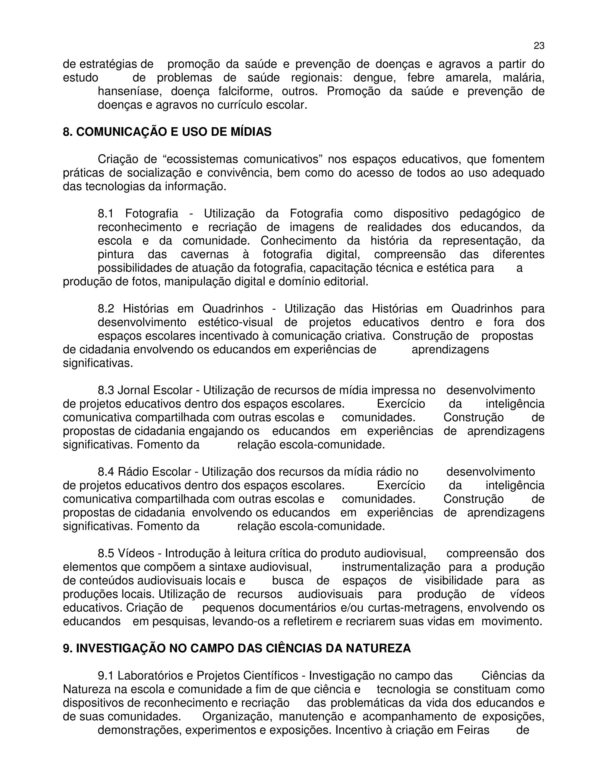 23
de estratégias de promoção da saúde e prevenção de doenças e agravos a partir do
estudo       de problemas de saúde regionais: dengue, febre amarela, malária,
       hanseníase, doença falciforme, outros. Promoção da saúde e prevenção de
       doenças e agravos no currículo escolar.

8. COMUNICAÇÃO E USO DE MÍDIAS

       Criação de “ecossistemas comunicativos” nos espaços educativos, que fomentem
práticas de socialização e convivência, bem como do acesso de todos ao uso adequado
das tecnologias da informação.

      8.1 Fotografia - Utilização da Fotografia como dispositivo pedagógico de
      reconhecimento e recriação de imagens de realidades dos educandos, da
      escola e da comunidade. Conhecimento da história da representação, da
      pintura das cavernas à fotografia digital, compreensão das diferentes
      possibilidades de atuação da fotografia, capacitação técnica e estética para a
produção de fotos, manipulação digital e domínio editorial.

        8.2 Histórias em Quadrinhos - Utilização das Histórias em Quadrinhos para
        desenvolvimento estético-visual de projetos educativos dentro e fora dos
        espaços escolares incentivado à comunicação criativa. Construção de propostas
de cidadania envolvendo os educandos em experiências de          aprendizagens
significativas.

        8.3 Jornal Escolar - Utilização de recursos de mídia impressa no desenvolvimento
de projetos educativos dentro dos espaços escolares.          Exercício   da    inteligência
comunicativa compartilhada com outras escolas e comunidades.             Construção      de
propostas de cidadania engajando os educandos em experiências de aprendizagens
significativas. Fomento da          relação escola-comunidade.

        8.4 Rádio Escolar - Utilização dos recursos da mídia rádio no  desenvolvimento
de projetos educativos dentro dos espaços escolares.         Exercício  da    inteligência
comunicativa compartilhada com outras escolas e comunidades.           Construção      de
propostas de cidadania envolvendo os educandos em experiências de aprendizagens
significativas. Fomento da          relação escola-comunidade.

      8.5 Vídeos - Introdução à leitura crítica do produto audiovisual,   compreensão dos
elementos que compõem a sintaxe audiovisual,           instrumentalização para a produção
de conteúdos audiovisuais locais e      busca de espaços de visibilidade para as
produções locais. Utilização de recursos audiovisuais para produção de vídeos
educativos. Criação de     pequenos documentários e/ou curtas-metragens, envolvendo os
educandos em pesquisas, levando-os a refletirem e recriarem suas vidas em movimento.

9. INVESTIGAÇÃO NO CAMPO DAS CIÊNCIAS DA NATUREZA

      9.1 Laboratórios e Projetos Científicos - Investigação no campo das   Ciências da
Natureza na escola e comunidade a fim de que ciência e tecnologia se constituam como
dispositivos de reconhecimento e recriação das problemáticas da vida dos educandos e
de suas comunidades.      Organização, manutenção e acompanhamento de exposições,
      demonstrações, experimentos e exposições. Incentivo à criação em Feiras     de
 
