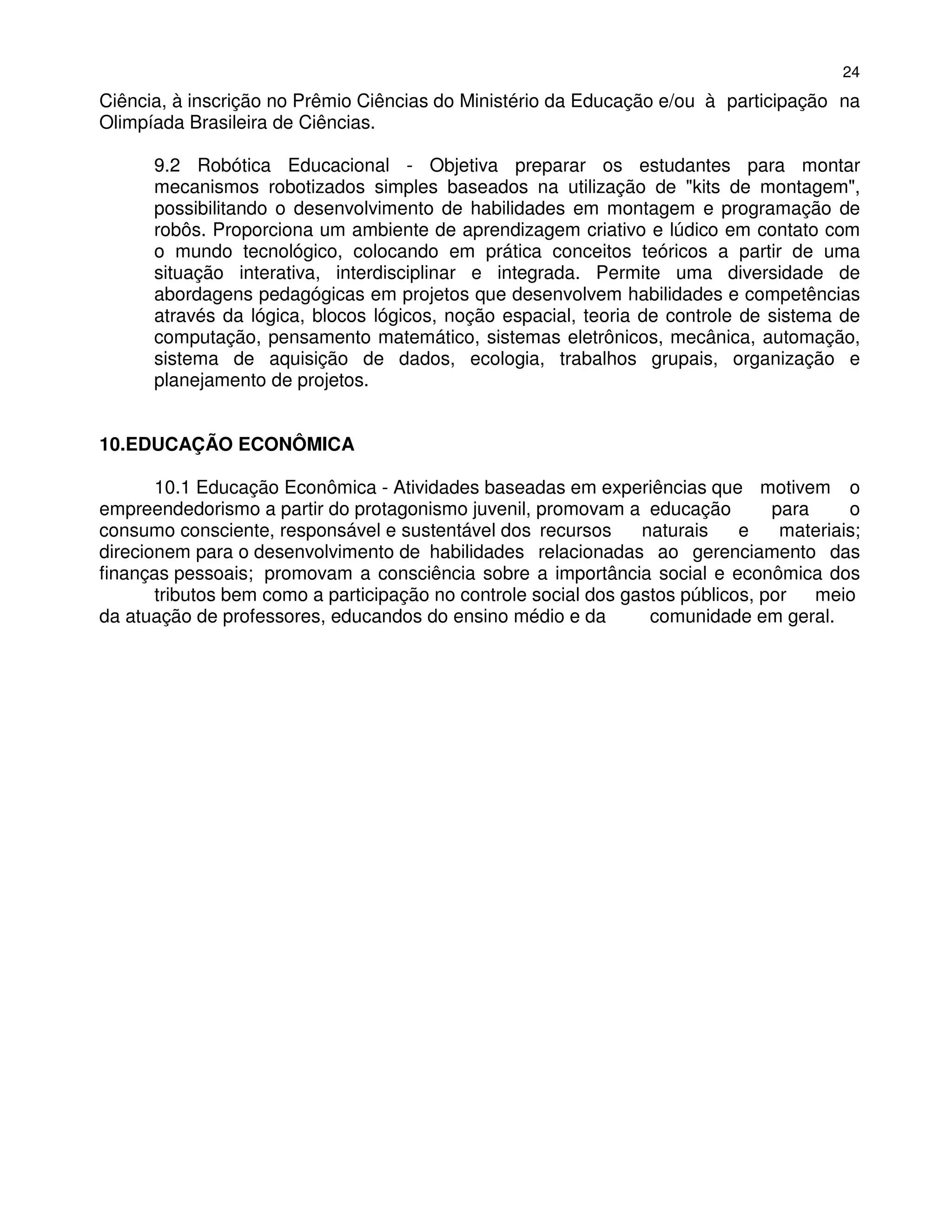 24
Ciência, à inscrição no Prêmio Ciências do Ministério da Educação e/ou à participação na
Olimpíada Brasileira de Ciências.

      9.2 Robótica Educacional - Objetiva preparar os estudantes para montar
      mecanismos robotizados simples baseados na utilização de "kits de montagem",
      possibilitando o desenvolvimento de habilidades em montagem e programação de
      robôs. Proporciona um ambiente de aprendizagem criativo e lúdico em contato com
      o mundo tecnológico, colocando em prática conceitos teóricos a partir de uma
      situação interativa, interdisciplinar e integrada. Permite uma diversidade de
      abordagens pedagógicas em projetos que desenvolvem habilidades e competências
      através da lógica, blocos lógicos, noção espacial, teoria de controle de sistema de
      computação, pensamento matemático, sistemas eletrônicos, mecânica, automação,
      sistema de aquisição de dados, ecologia, trabalhos grupais, organização e
      planejamento de projetos.


10.EDUCAÇÃO ECONÔMICA

       10.1 Educação Econômica - Atividades baseadas em experiências que motivem o
empreendedorismo a partir do protagonismo juvenil, promovam a educação           para     o
consumo consciente, responsável e sustentável dos recursos       naturais    e    materiais;
direcionem para o desenvolvimento de habilidades relacionadas ao gerenciamento das
finanças pessoais; promovam a consciência sobre a importância social e econômica dos
       tributos bem como a participação no controle social dos gastos públicos, por   meio
da atuação de professores, educandos do ensino médio e da         comunidade em geral.
 