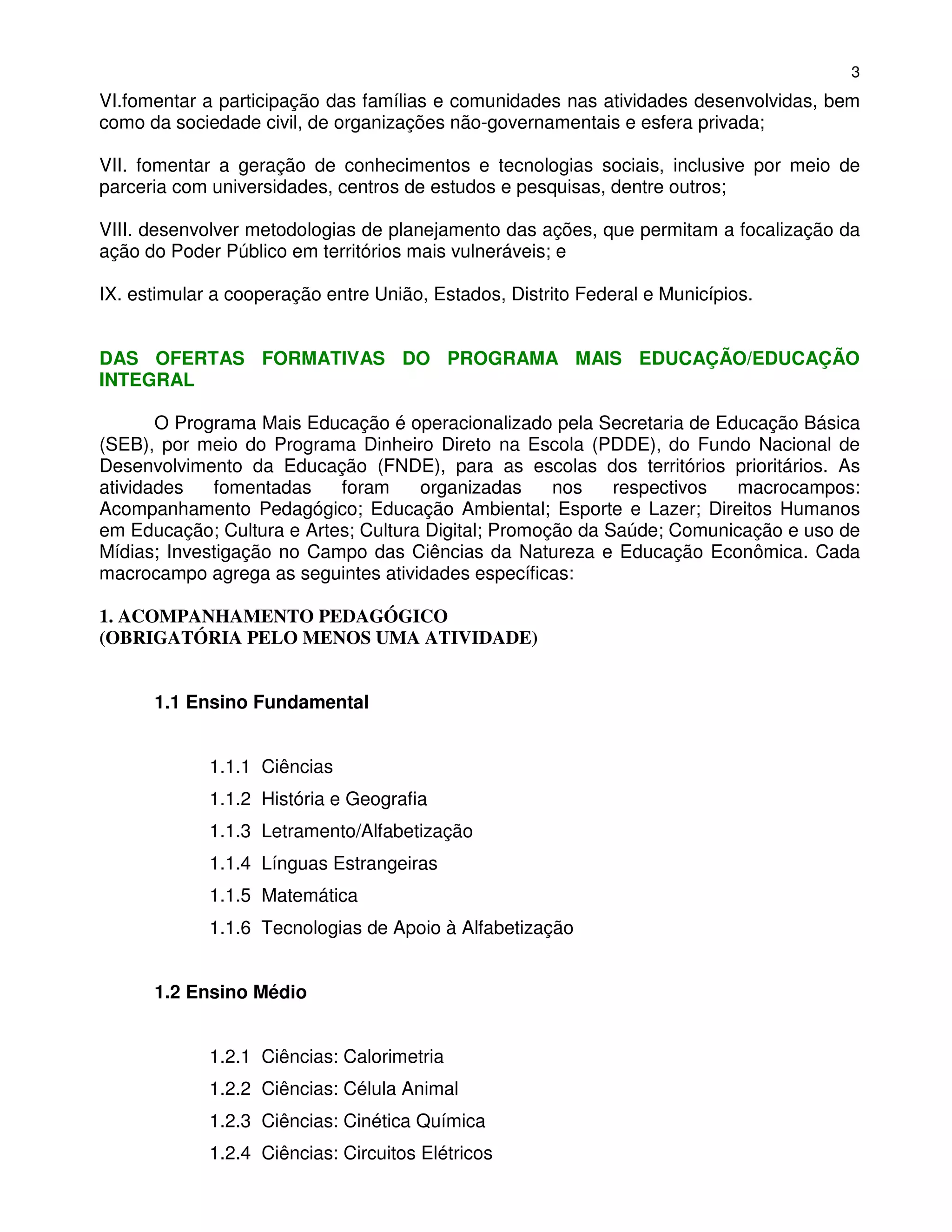 3
VI.fomentar a participação das famílias e comunidades nas atividades desenvolvidas, bem
como da sociedade civil, de organizações não-governamentais e esfera privada;

VII. fomentar a geração de conhecimentos e tecnologias sociais, inclusive por meio de
parceria com universidades, centros de estudos e pesquisas, dentre outros;

VIII. desenvolver metodologias de planejamento das ações, que permitam a focalização da
ação do Poder Público em territórios mais vulneráveis; e

IX. estimular a cooperação entre União, Estados, Distrito Federal e Municípios.


DAS OFERTAS FORMATIVAS DO PROGRAMA MAIS EDUCAÇÃO/EDUCAÇÃO
INTEGRAL

       O Programa Mais Educação é operacionalizado pela Secretaria de Educação Básica
(SEB), por meio do Programa Dinheiro Direto na Escola (PDDE), do Fundo Nacional de
Desenvolvimento da Educação (FNDE), para as escolas dos territórios prioritários. As
atividades   fomentadas    foram     organizadas     nos    respectivos macrocampos:
Acompanhamento Pedagógico; Educação Ambiental; Esporte e Lazer; Direitos Humanos
em Educação; Cultura e Artes; Cultura Digital; Promoção da Saúde; Comunicação e uso de
Mídias; Investigação no Campo das Ciências da Natureza e Educação Econômica. Cada
macrocampo agrega as seguintes atividades específicas:

1. ACOMPANHAMENTO PEDAGÓGICO
(OBRIGATÓRIA PELO MENOS UMA ATIVIDADE)


      1.1 Ensino Fundamental


             1.1.1 Ciências
             1.1.2 História e Geografia
             1.1.3 Letramento/Alfabetização
             1.1.4 Línguas Estrangeiras
             1.1.5 Matemática
             1.1.6 Tecnologias de Apoio à Alfabetização


      1.2 Ensino Médio


             1.2.1 Ciências: Calorimetria
             1.2.2 Ciências: Célula Animal
             1.2.3 Ciências: Cinética Química
             1.2.4 Ciências: Circuitos Elétricos
 