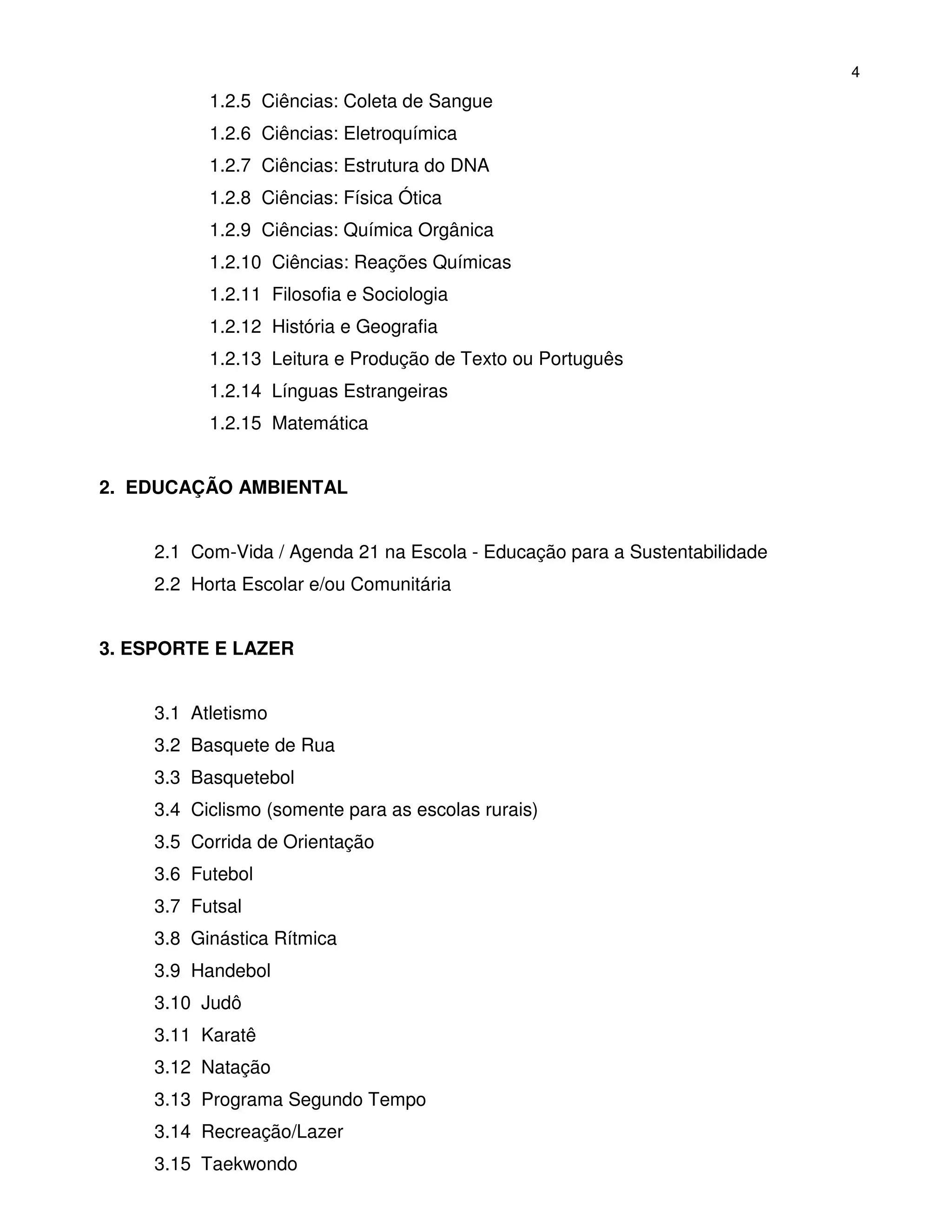 4
           1.2.5 Ciências: Coleta de Sangue
           1.2.6 Ciências: Eletroquímica
           1.2.7 Ciências: Estrutura do DNA
           1.2.8 Ciências: Física Ótica
           1.2.9 Ciências: Química Orgânica
           1.2.10 Ciências: Reações Químicas
           1.2.11 Filosofia e Sociologia
           1.2.12 História e Geografia
           1.2.13 Leitura e Produção de Texto ou Português
           1.2.14 Línguas Estrangeiras
           1.2.15 Matemática


2. EDUCAÇÃO AMBIENTAL


     2.1 Com-Vida / Agenda 21 na Escola - Educação para a Sustentabilidade
     2.2 Horta Escolar e/ou Comunitária


3. ESPORTE E LAZER


     3.1 Atletismo
     3.2 Basquete de Rua
     3.3 Basquetebol
     3.4 Ciclismo (somente para as escolas rurais)
     3.5 Corrida de Orientação
     3.6 Futebol
     3.7 Futsal
     3.8 Ginástica Rítmica
     3.9 Handebol
     3.10 Judô
     3.11 Karatê
     3.12 Natação
     3.13 Programa Segundo Tempo
     3.14 Recreação/Lazer
     3.15 Taekwondo
 