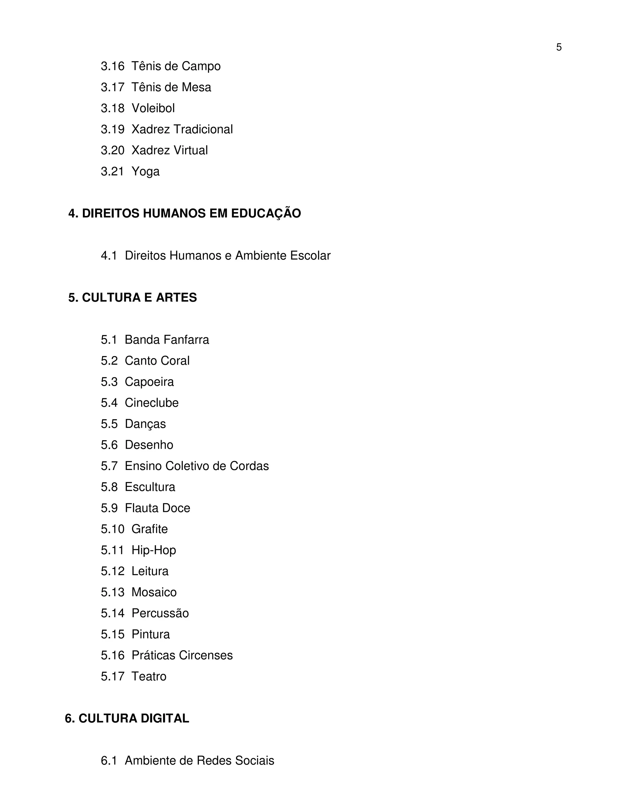 5
     3.16 Tênis de Campo
     3.17 Tênis de Mesa
     3.18 Voleibol
     3.19 Xadrez Tradicional
     3.20 Xadrez Virtual
     3.21 Yoga


4. DIREITOS HUMANOS EM EDUCAÇÃO


     4.1 Direitos Humanos e Ambiente Escolar


5. CULTURA E ARTES


     5.1 Banda Fanfarra
     5.2 Canto Coral
     5.3 Capoeira
     5.4 Cineclube
     5.5 Danças
     5.6 Desenho
     5.7 Ensino Coletivo de Cordas
     5.8 Escultura
     5.9 Flauta Doce
     5.10 Grafite
     5.11 Hip-Hop
     5.12 Leitura
     5.13 Mosaico
     5.14 Percussão
     5.15 Pintura
     5.16 Práticas Circenses
     5.17 Teatro


6. CULTURA DIGITAL


     6.1 Ambiente de Redes Sociais
 