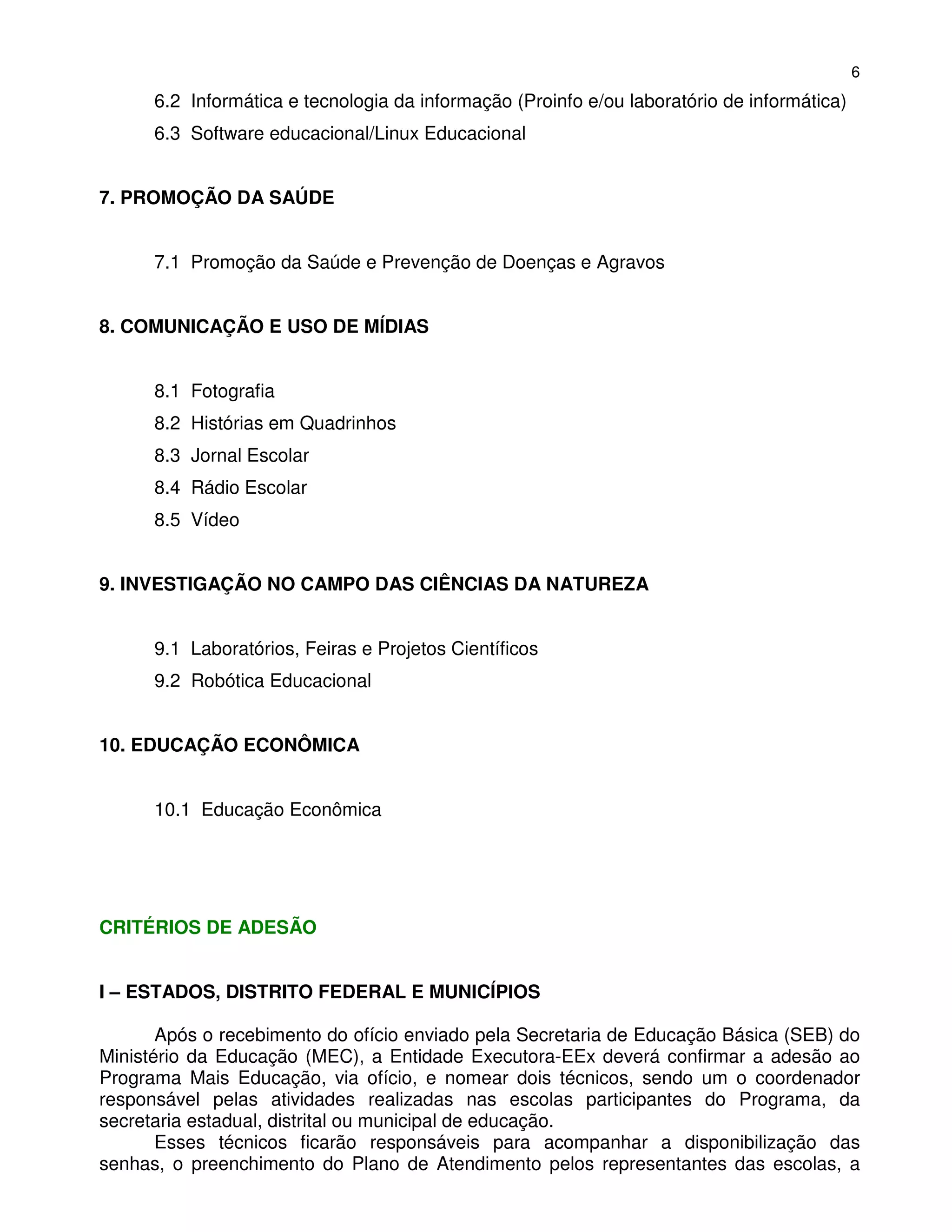 6
      6.2 Informática e tecnologia da informação (Proinfo e/ou laboratório de informática)
      6.3 Software educacional/Linux Educacional


7. PROMOÇÃO DA SAÚDE


      7.1 Promoção da Saúde e Prevenção de Doenças e Agravos


8. COMUNICAÇÃO E USO DE MÍDIAS


      8.1 Fotografia
      8.2 Histórias em Quadrinhos
      8.3 Jornal Escolar
      8.4 Rádio Escolar
      8.5 Vídeo


9. INVESTIGAÇÃO NO CAMPO DAS CIÊNCIAS DA NATUREZA


      9.1 Laboratórios, Feiras e Projetos Científicos
      9.2 Robótica Educacional


10. EDUCAÇÃO ECONÔMICA


      10.1 Educação Econômica




CRITÉRIOS DE ADESÃO


I – ESTADOS, DISTRITO FEDERAL E MUNICÍPIOS

       Após o recebimento do ofício enviado pela Secretaria de Educação Básica (SEB) do
Ministério da Educação (MEC), a Entidade Executora-EEx deverá confirmar a adesão ao
Programa Mais Educação, via ofício, e nomear dois técnicos, sendo um o coordenador
responsável pelas atividades realizadas nas escolas participantes do Programa, da
secretaria estadual, distrital ou municipal de educação.
       Esses técnicos ficarão responsáveis para acompanhar a disponibilização das
senhas, o preenchimento do Plano de Atendimento pelos representantes das escolas, a
 