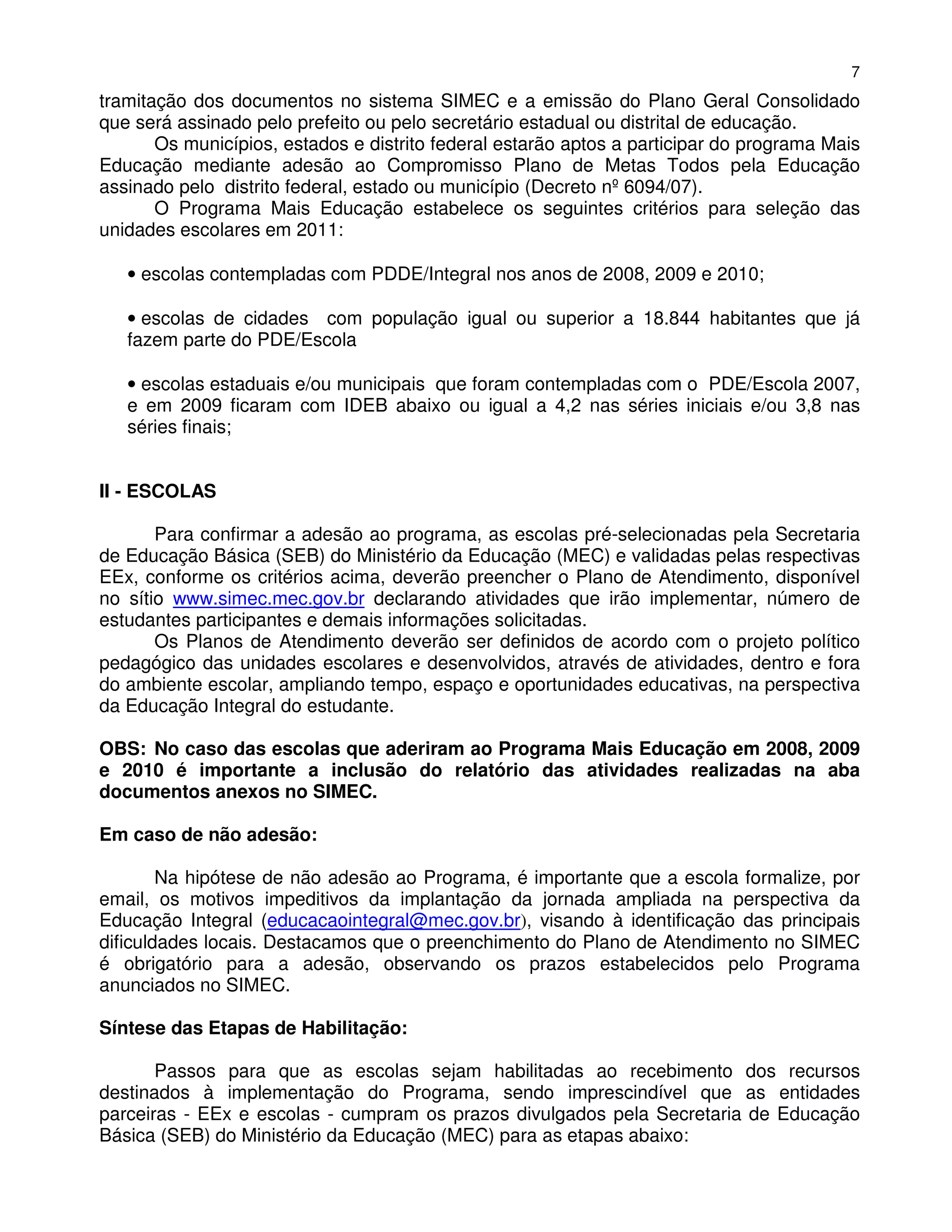 7
tramitação dos documentos no sistema SIMEC e a emissão do Plano Geral Consolidado
que será assinado pelo prefeito ou pelo secretário estadual ou distrital de educação.
       Os municípios, estados e distrito federal estarão aptos a participar do programa Mais
Educação mediante adesão ao Compromisso Plano de Metas Todos pela Educação
assinado pelo distrito federal, estado ou município (Decreto nº 6094/07).
       O Programa Mais Educação estabelece os seguintes critérios para seleção das
unidades escolares em 2011:

   • escolas contempladas com PDDE/Integral nos anos de 2008, 2009 e 2010;

   • escolas de cidades com população igual ou superior a 18.844 habitantes que já
   fazem parte do PDE/Escola

   • escolas estaduais e/ou municipais que foram contempladas com o PDE/Escola 2007,
   e em 2009 ficaram com IDEB abaixo ou igual a 4,2 nas séries iniciais e/ou 3,8 nas
   séries finais;


II - ESCOLAS

       Para confirmar a adesão ao programa, as escolas pré-selecionadas pela Secretaria
de Educação Básica (SEB) do Ministério da Educação (MEC) e validadas pelas respectivas
EEx, conforme os critérios acima, deverão preencher o Plano de Atendimento, disponível
no sítio www.simec.mec.gov.br declarando atividades que irão implementar, número de
estudantes participantes e demais informações solicitadas.
       Os Planos de Atendimento deverão ser definidos de acordo com o projeto político
pedagógico das unidades escolares e desenvolvidos, através de atividades, dentro e fora
do ambiente escolar, ampliando tempo, espaço e oportunidades educativas, na perspectiva
da Educação Integral do estudante.

OBS: No caso das escolas que aderiram ao Programa Mais Educação em 2008, 2009
e 2010 é importante a inclusão do relatório das atividades realizadas na aba
documentos anexos no SIMEC.

Em caso de não adesão:

        Na hipótese de não adesão ao Programa, é importante que a escola formalize, por
email, os motivos impeditivos da implantação da jornada ampliada na perspectiva da
Educação Integral (educacaointegral@mec.gov.br), visando à identificação das principais
dificuldades locais. Destacamos que o preenchimento do Plano de Atendimento no SIMEC
é obrigatório para a adesão, observando os prazos estabelecidos pelo Programa
anunciados no SIMEC.

Síntese das Etapas de Habilitação:

       Passos para que as escolas sejam habilitadas ao recebimento dos recursos
destinados à implementação do Programa, sendo imprescindível que as entidades
parceiras - EEx e escolas - cumpram os prazos divulgados pela Secretaria de Educação
Básica (SEB) do Ministério da Educação (MEC) para as etapas abaixo:
 