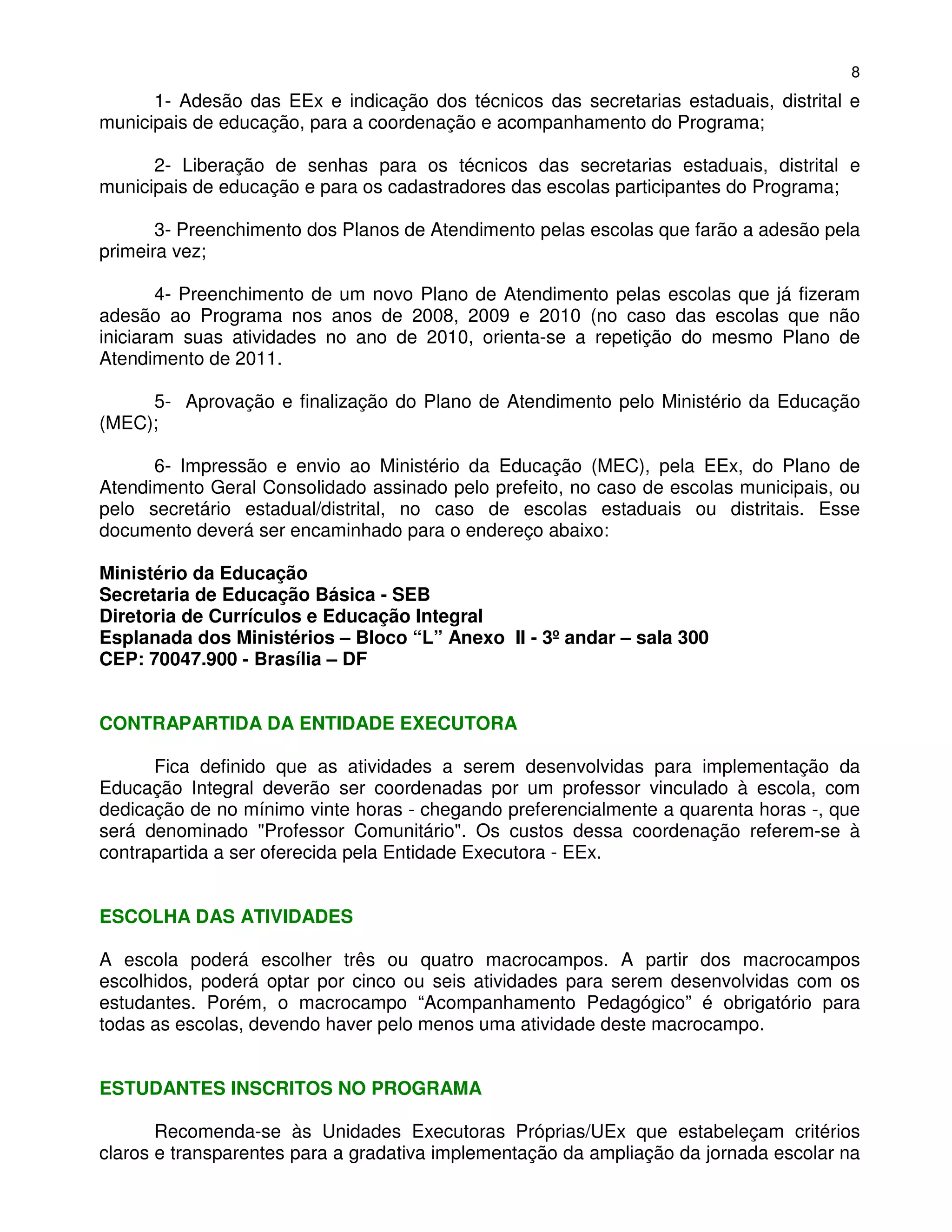 8
      1- Adesão das EEx e indicação dos técnicos das secretarias estaduais, distrital e
municipais de educação, para a coordenação e acompanhamento do Programa;

      2- Liberação de senhas para os técnicos das secretarias estaduais, distrital e
municipais de educação e para os cadastradores das escolas participantes do Programa;

       3- Preenchimento dos Planos de Atendimento pelas escolas que farão a adesão pela
primeira vez;

        4- Preenchimento de um novo Plano de Atendimento pelas escolas que já fizeram
adesão ao Programa nos anos de 2008, 2009 e 2010 (no caso das escolas que não
iniciaram suas atividades no ano de 2010, orienta-se a repetição do mesmo Plano de
Atendimento de 2011.

     5- Aprovação e finalização do Plano de Atendimento pelo Ministério da Educação
(MEC);

      6- Impressão e envio ao Ministério da Educação (MEC), pela EEx, do Plano de
Atendimento Geral Consolidado assinado pelo prefeito, no caso de escolas municipais, ou
pelo secretário estadual/distrital, no caso de escolas estaduais ou distritais. Esse
documento deverá ser encaminhado para o endereço abaixo:

Ministério da Educação
Secretaria de Educação Básica - SEB
Diretoria de Currículos e Educação Integral
Esplanada dos Ministérios – Bloco “L” Anexo II - 3º andar – sala 300
CEP: 70047.900 - Brasília – DF


CONTRAPARTIDA DA ENTIDADE EXECUTORA

      Fica definido que as atividades a serem desenvolvidas para implementação da
Educação Integral deverão ser coordenadas por um professor vinculado à escola, com
dedicação de no mínimo vinte horas - chegando preferencialmente a quarenta horas -, que
será denominado "Professor Comunitário". Os custos dessa coordenação referem-se à
contrapartida a ser oferecida pela Entidade Executora - EEx.


ESCOLHA DAS ATIVIDADES

A escola poderá escolher três ou quatro macrocampos. A partir dos macrocampos
escolhidos, poderá optar por cinco ou seis atividades para serem desenvolvidas com os
estudantes. Porém, o macrocampo “Acompanhamento Pedagógico” é obrigatório para
todas as escolas, devendo haver pelo menos uma atividade deste macrocampo.


ESTUDANTES INSCRITOS NO PROGRAMA

       Recomenda-se às Unidades Executoras Próprias/UEx que estabeleçam critérios
claros e transparentes para a gradativa implementação da ampliação da jornada escolar na
 