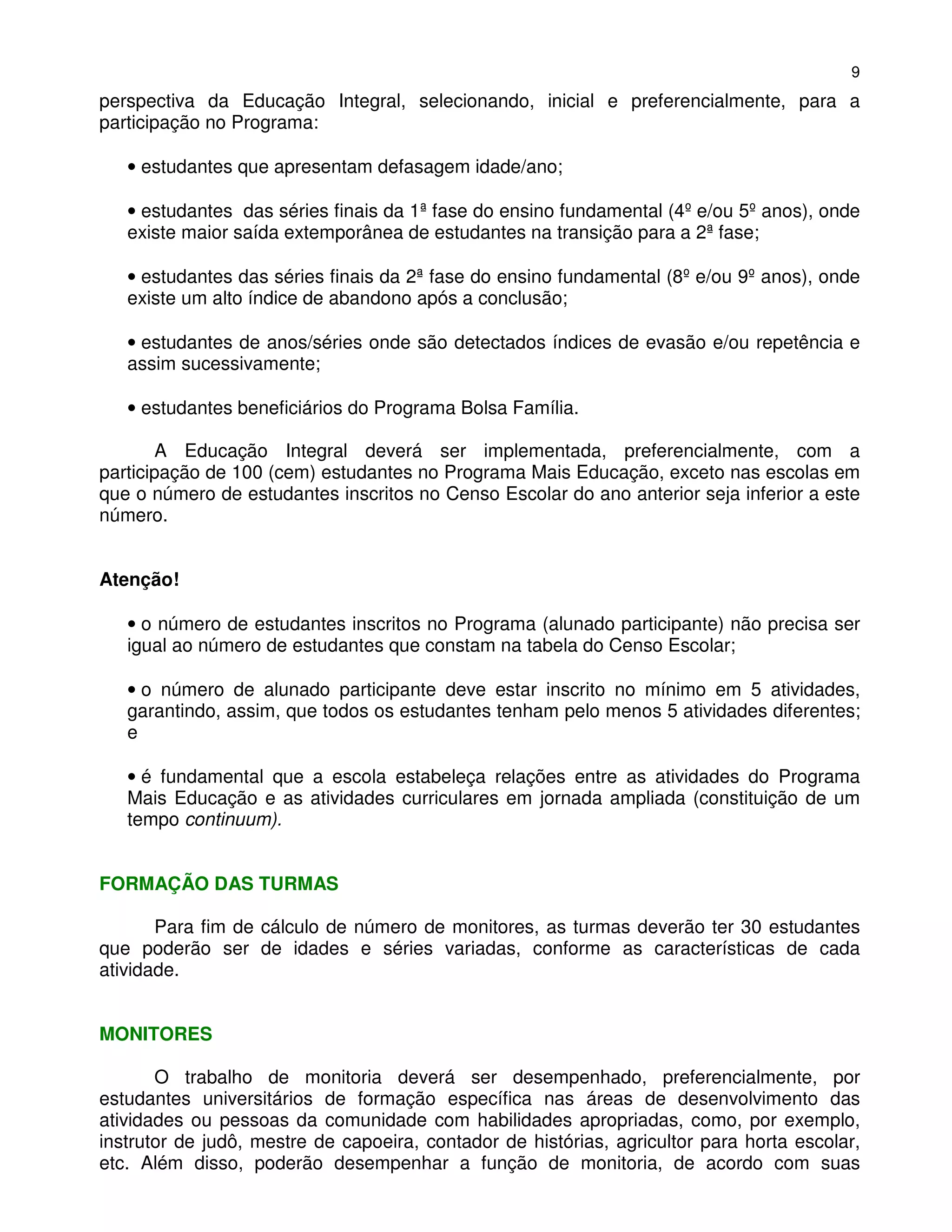 9
perspectiva da Educação Integral, selecionando, inicial e preferencialmente, para a
participação no Programa:

   • estudantes que apresentam defasagem idade/ano;

   • estudantes das séries finais da 1ª fase do ensino fundamental (4º e/ou 5º anos), onde
   existe maior saída extemporânea de estudantes na transição para a 2ª fase;

   • estudantes das séries finais da 2ª fase do ensino fundamental (8º e/ou 9º anos), onde
   existe um alto índice de abandono após a conclusão;

   • estudantes de anos/séries onde são detectados índices de evasão e/ou repetência e
   assim sucessivamente;

   • estudantes beneficiários do Programa Bolsa Família.

        A Educação Integral deverá ser implementada, preferencialmente, com a
participação de 100 (cem) estudantes no Programa Mais Educação, exceto nas escolas em
que o número de estudantes inscritos no Censo Escolar do ano anterior seja inferior a este
número.


Atenção!

   • o número de estudantes inscritos no Programa (alunado participante) não precisa ser
   igual ao número de estudantes que constam na tabela do Censo Escolar;

   • o número de alunado participante deve estar inscrito no mínimo em 5 atividades,
   garantindo, assim, que todos os estudantes tenham pelo menos 5 atividades diferentes;
   e

   • é fundamental que a escola estabeleça relações entre as atividades do Programa
   Mais Educação e as atividades curriculares em jornada ampliada (constituição de um
   tempo continuum).


FORMAÇÃO DAS TURMAS

       Para fim de cálculo de número de monitores, as turmas deverão ter 30 estudantes
que poderão ser de idades e séries variadas, conforme as características de cada
atividade.


MONITORES

       O trabalho de monitoria deverá ser desempenhado, preferencialmente, por
estudantes universitários de formação específica nas áreas de desenvolvimento das
atividades ou pessoas da comunidade com habilidades apropriadas, como, por exemplo,
instrutor de judô, mestre de capoeira, contador de histórias, agricultor para horta escolar,
etc. Além disso, poderão desempenhar a função de monitoria, de acordo com suas
 