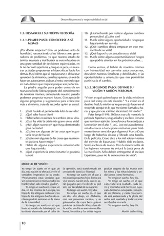 10
Desarrollo personal y responsabilidad social
1.3. DESARROLLE SU PROPIA fILOSOfíA
1.3.1.PRIMER PASO: CONOCERSE A Sí
MISMO
¿Por dónde empezar? Con un poderoso acto de
humildad, reconociendo a los líderes como gene-
radores de problemas, ya que nuestro estado de
ánimo, neurosis y mal humor se ven reflejados en
una gran cantidad de decisiones equivocadas, en
la no decisión oportuna y, lo que es peor, en nues-
tras actitudes prepotentes e hipercríticas hacia los
demás. Hay líderes que al equivocarse o al fracasar
aprenden de sí mismos, pero hay quienes, en vez de
hacer un autoexamen, culpan al resto, creyendo que
en nada tienen que mejorar porque son perfectos.
La piedra angular para poder construir un
nuevo estilo de liderazgo parte del conocimiento
de nosotros mismos; conociendo nuestro pasado
podemos proyectar nuestro futuro. Con ayuda de
algunas preguntas y sugerencias para conocerse
más a sí mismo, trate de recordar quién es usted:
1. ¿Cuál ha sido el período más feliz de su vida?
2. ¿Qué sabe hacer bien?
3. Hable sobre ocasiones de cambios en su vida.
4. ¿Cuál ha sido la crisis más grave en su vida?
5. ¿Hay algún suceso en que haya demostrado
gran decisión?
6. ¿Cuáles son algunas de las cosas que le gus-
taría dejar de hacer?
7. ¿Cuáles son algunas de las cosas que realmen-
te quisiera hacer mejor?
8. Hable de alguna experiencia emocionante
que haya tenido.
9. ¿Qué experiencia emocionante le gustaría
tener?
10. ¿Está luchando por realizar algunos cambios
personales? ¿Cuáles son?
11. Hable sobre alguna oportunidad o riesgo que
haya tenido en su vida.
12. ¿Qué cambios desea empezar en este mo-
mento de su vida?
13. ¿Qué logros ha alcanzado en su vida?
14. Hable sobre algunas oportunidades o riesgos
que podría afrontar en los próximos años…
Como vemos, el hablar de nosotros mismos
con honestidad nos permite autoconocernos,
descubrir nuestras fortalezas y debilidades, y las
oportunidades y amenazas que nos permitirán
partir hacia el cambio.
1.3.2.SEgUNDO PASO: DEfINIR SU
VISIóN y MISIóN PERSONAL
“Visión es qué quiero lograr en la vida; misión es
para qué estoy en este mundo.” “La visión es el
destino final; la misión es lo que escojo hacer en el
recorrido porque es lo que me siento llamado a ha-
cer y que por ese camino alcanzaré mi visión.”
Peter Senge (1993: 260) nos trae a la memoria la
película Espartaco, un gladiador y esclavo romano
que formó un ejército de esclavos y los condjujo a
la rebelión en el año 71 a.C. Los esclavos derrota-
ron dos veces a las legiones romanas, pero final-
mente fueron vencidos por el general Marco Craso
luego de haberlos sitiado y librado una batalla.
En la película, Craso dice a los mil sobrevivientes
del ejército de Espartaco: “Habéis sido esclavos.
Seréis esclavos de nuevo. Pero la misericordia de
las legiones romanas os evitará la justa pena de
la crucifixión. Sólo debéis entregarme al esclavo
Espartaco, pues no le conocemos de vista”.
Yo tengo un sueño en el que un
día, esta nación se elevará a vivir el
verdadero imperativo de su credo:
“Proclamamos estas verdades que
son evidentes en sí mismas; todos los
hombres han sido creados iguales”.
Yo tengo un sueño en el que un
día, en los montes de Georgia, los
hijos de los antiguos esclavos y los
hijos de los antiguos dueños de es-
clavos podrán sentarse en la mesa
de la fraternidad.
Yo tengo un sueño en el que
hasta el estado de Mississippi, un
territorio abrumado por el calor de
MODELO DE VISIóN
la opresión, será transformado en
un oasis de justicia y libertad.
Yo tengo un sueño en el que a
mis cuatro pequeños hijos les tocará
vivir en una nación en la que no se-
rán juzgados por el color de su piel
sino por la calidad de su carácter.
Yo tengo un sueño, hoy día.
Yo tengo un sueño en el que
un día, allá abajo, en Alabama,
con sus perversos racistas, y su
gobernador de cuya boca gotean
palabras de interdicción y descali-
ficación, un día en ese mismo Ala-
bama, los niños y las niñas negros
podrán cogerse de las manos con
los niños y las niñas blancos y an-
dar juntos como hermanos.
Yo tengo un sueño, hoy día.
Yo tengo un sueño, en el que
cada valle será exaltado, cada ce-
rro y montaña será hecho un bajo,
cada territorio escarpado converti-
do en planicie, y cada cosa torci-
da será enderezada y la gloria del
señor será revelada y toda la carne
será hecha una sola.
Yo tengo un sueño, hoy día.
Martin Luther King
8
Desarrollo personal y responsabilidad social
1.2. LA PIRáMIDE DE NECESIDADES
hUMANAS
Abraham Maslow presentó una forma muy sencilla
de concebir las necesidades de una persona. El
esquema o pirámide de “Jerarquía de las necesi-
dades”, las ordena desde los niveles más bajos y
básicos, hasta los más altos.
Dentro de su teoría de la personalidad, Maslow
plantea el concepto de jerarquía de las necesida-
des, según el cual estas se encuentran organizadas
estructuralmente con distintos grados de poder,
de acuerdo con una determinación biológica
dada por nuestra constitución genética como or-
ganismos de la especie humana. La jerarquía está
organizada de tal forma que las necesidades de
déficit se encuentran en las partes más bajas, mien-
tras que las necesidades de desarrollo se ubican
en las más altas. De este modo, al ordenarlas por
su potencia y prioridad, encontramos en primer
lugar a las necesidades de déficit o fisiológicas.
Siguen las necesidades de seguridad, las de amor
y pertenencia, las de estima, las de desarrollo o
de autorrealización y las de trascendencia. Dentro
de esta estructura, si las necesidades de un nivel
son satisfechas, no se produce un estado de apatía
sino que el foco de atención pasa a ser ocupado
por las necesidades del próximo nivel –que se
encuentran en el lugar inmediatamente más alto
de la jerarquía– y se busca satisfacerlas.
La teoría de Maslow plantea que las necesi-
dades inferiores son prioritarias y, por lo tanto,
más potentes que las necesidades superiores de
la jerarquía. Por ello, “un hombre hambriento no
se preocupa por impresionar a sus amigos con su
valor y habilidades, sino, más bien, por asegu-
rarse lo suficiente para comer” (Di Caprio 1989:
364). Sólo cuando la persona logra satisfacer las
necesidades inferiores –aunque lo haga de modo
relativo–, entran gradualmente en su conocimiento
las necesidades superiores y con ello la motivación
para poder satisfacerlas; a medida que la tendencia
positiva adquiere más importancia, se experimenta
un grado mayor de salud sicológica y un movi-
miento hacia la plena humanización.
1.2.1. NECESIDADES fISIOLógICAS
El ser humano busca por todos los medios a su
alcance garantizar su sobrevivencia. En cuanto a
la satisfacción de las necesidades, la primera prio-
ridad está dada por las necesidades fisiológicas,
asociadas con la supervivencia del organismo,
con el concepto de homeostasis, que se refiere
“a los esfuerzos automáticos del cuerpo por
mantener un estado normal y constante del riego
sanguíneo” (Maslow 1954: 85). Ello se asocia con
necesidades tales como alimentarse y mantener la
temperatura corporal apropiada. El líder deberá
estar consciente de este impulso natural, para
procurar satisfacer las necesidades básicas de sus
seguidores, lo que en el ámbito organizativo se
refleja en un adecuado nivel de salario. En con-
secuencia, nunca deberá pedirles que sacrifiquen
lo fundamental para su sobrevivencia.
1.2.2. NECESIDADES DE SEgURIDAD
Cuando el ser humano logra satisfacer sus necesi-
dades fisiológicas básicas, busca instintivamente la
seguridad que le permita protegerse de los peligros
que lo acechan. Las necesidades de seguridad
muchas veces se expresan mediante el miedo; por
ejemplo, el miedo a lo desconocido, al caos, a la
ambigüedad, a la confusión. Las personas necesitan
sentirse seguras y no sentir temor a perder el manejo
de su vida, a ser vulnerables o débiles frente a las
circunstancias actuales, nuevas o por venir. En el
mundo actual, en el medio laboral, el trabajador
busca seguridad y permanencia en su trabajo; al
verse amenazado de perder su fuente de ingresos,
se apoderan de él la incertidumbre y el miedo,
desgastándolo aceleradamente y, por supuesto,
denigrando la calidad de su trabajo. El líder trans-
formador debe promover de la seguridad ante los
miembros de su grupo, con lo que logrará fuerte
influencia y motivación positiva entre ellos.
1.2.3. NECESIDADES SOCIALES
Los seres humanos, independientemente de nues-
tras condiciones económicas, buscamos en forma
V.
REALIZACIÓN
IV.
RECONOCIMIENTO
III.
SOCIALES
II.
SEGURIDAD
I.
FISIOLÓGICAS
 