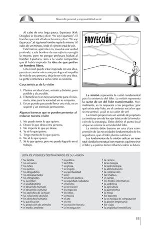 11
Francisco Bustamante T.
∙ Su familia
∙ los ancianos
∙ los niños
∙ los pobres
∙ los drogadictos
∙ los discapacitados
∙ los inmigrantes
∙ la juventud
∙ el analfabetismo
∙ el desarrollo humano
∙ el desarrollo comunal
∙ los derechos de la mujer
∙ las relaciones laborales
∙ los derechos humanos
∙ la pacificación
∙ la protección de animales
∙ el medio ambiente
Al cabo de una larga pausa, Espartaco (Kirk
Douglas) se levanta y dice: “Yo soy Espartaco”. El
hombre que está al lado se levanta y dice: “Yo soy
Espartaco”, el siguiente hombre repite lo mismo. Al
cabo de un minuto, todo el ejército está de pie.
Esta historia, apócrifa o no, muestra una verdad
profunda: cada hombre de ese ejército escogió
la muerte, pero no porque profesara lealtad al
hombre Espartaco, sino a la visión compartida
que él había inspirado: la idea de que podían
ser hombres libres.
Una visión puede estar inspirada en una idea,
pero si es convincente como para lograr el respaldo
de más de una persona, deja de ser sólo una idea.
La gente comienza a verla como si existiera.
Características de la visión
1. Plantea un ideal claro, remoto y distante, pero
posible y alcanzable.
2. El beneficio no es necesariamente para el visio-
nario, sino para la sociedad en su conjunto.
3. Es tan grande que puede llenar una vida, es un
soporte y un estímulo permanente.
Algunas barreras que se pueden presentar al
redactar nuestra visión
1. No puedo tener lo que quiero.
2. Deseo lo que desea otra persona.
3. No importa lo que yo desee.
4. Ya sé lo que quiero.
5. Tengo miedo de lo que quiero.
6. No sé lo que quiero.
7. Sé lo que quiero, pero no puedo lograrlo en el
trabajo.
La misión representa la razón fundamental
para la existencia del líder. La misión representa
la razón de ser del líder transformador. Nor-
malmente, es la respuesta a las preguntas: ¿por
qué existe este líder, en el contexto social en que
se encuentra?, ¿cuál es su razón de ser?
La misión proporciona un sentido de propósito
y constituye uno de los ejes básicos de la formula-
ción de la estrategia. Debe definir el punto focal
al que se orienta la actividad del líder.
La misión debe basarse en una clara com-
prensión de las necesidades fundamentales de los
seguidores, que el líder plantea satisfacer.
Los fundamentos de la misión radican en tener
totalclaridadconceptualconrespectoaquiénessirve
el líder y a quiénes tienen influencia sobre su futuro.
∙ la política
∙ las ONG
∙ la iglesia
∙ la religión
∙ la espiritualidad
∙ la ley
∙ la función pública
∙ la seguridad ciudadana
∙ el turismo
∙ la recreación
∙ los negocios
∙ los libros
∙ la música
∙ el arte
∙ el cine
∙ la creación literaria
∙ la investigación
∙ la ciencia
∙ la tecnología
∙ la biotecnología
∙ la administración
∙ la construcción
∙ las finanzas
∙ el campo
∙ los medios informativos
∙ la jardinería
∙ la agricultura
∙ la gastronomía
∙ la moda
∙ los deportes
∙ la tecnología de computación
∙ la gestión empresarial
∙ los viajes
∙ la propiedad inmobiliaria
LISTA DE POSIBLES DESTINATARIOS DE SU MISIÓN
8
Desarrollo personal y responsabilidad social
1.2. LA PIRáMIDE DE NECESIDADES
hUMANAS
Abraham Maslow presentó una forma muy sencilla
de concebir las necesidades de una persona. El
esquema o pirámide de “Jerarquía de las necesi-
dades”, las ordena desde los niveles más bajos y
básicos, hasta los más altos.
Dentro de su teoría de la personalidad, Maslow
plantea el concepto de jerarquía de las necesida-
des, según el cual estas se encuentran organizadas
estructuralmente con distintos grados de poder,
de acuerdo con una determinación biológica
dada por nuestra constitución genética como or-
ganismos de la especie humana. La jerarquía está
organizada de tal forma que las necesidades de
déficit se encuentran en las partes más bajas, mien-
tras que las necesidades de desarrollo se ubican
en las más altas. De este modo, al ordenarlas por
su potencia y prioridad, encontramos en primer
lugar a las necesidades de déficit o fisiológicas.
Siguen las necesidades de seguridad, las de amor
y pertenencia, las de estima, las de desarrollo o
de autorrealización y las de trascendencia. Dentro
de esta estructura, si las necesidades de un nivel
son satisfechas, no se produce un estado de apatía
sino que el foco de atención pasa a ser ocupado
por las necesidades del próximo nivel –que se
encuentran en el lugar inmediatamente más alto
de la jerarquía– y se busca satisfacerlas.
La teoría de Maslow plantea que las necesi-
dades inferiores son prioritarias y, por lo tanto,
más potentes que las necesidades superiores de
la jerarquía. Por ello, “un hombre hambriento no
se preocupa por impresionar a sus amigos con su
valor y habilidades, sino, más bien, por asegu-
rarse lo suficiente para comer” (Di Caprio 1989:
364). Sólo cuando la persona logra satisfacer las
necesidades inferiores –aunque lo haga de modo
relativo–, entran gradualmente en su conocimiento
las necesidades superiores y con ello la motivación
para poder satisfacerlas; a medida que la tendencia
positiva adquiere más importancia, se experimenta
un grado mayor de salud sicológica y un movi-
miento hacia la plena humanización.
1.2.1. NECESIDADES fISIOLógICAS
El ser humano busca por todos los medios a su
alcance garantizar su sobrevivencia. En cuanto a
la satisfacción de las necesidades, la primera prio-
ridad está dada por las necesidades fisiológicas,
asociadas con la supervivencia del organismo,
con el concepto de homeostasis, que se refiere
“a los esfuerzos automáticos del cuerpo por
mantener un estado normal y constante del riego
sanguíneo” (Maslow 1954: 85). Ello se asocia con
necesidades tales como alimentarse y mantener la
temperatura corporal apropiada. El líder deberá
estar consciente de este impulso natural, para
procurar satisfacer las necesidades básicas de sus
seguidores, lo que en el ámbito organizativo se
refleja en un adecuado nivel de salario. En con-
secuencia, nunca deberá pedirles que sacrifiquen
lo fundamental para su sobrevivencia.
1.2.2. NECESIDADES DE SEgURIDAD
Cuando el ser humano logra satisfacer sus necesi-
dades fisiológicas básicas, busca instintivamente la
seguridad que le permita protegerse de los peligros
que lo acechan. Las necesidades de seguridad
muchas veces se expresan mediante el miedo; por
ejemplo, el miedo a lo desconocido, al caos, a la
ambigüedad, a la confusión. Las personas necesitan
sentirse seguras y no sentir temor a perder el manejo
de su vida, a ser vulnerables o débiles frente a las
circunstancias actuales, nuevas o por venir. En el
mundo actual, en el medio laboral, el trabajador
busca seguridad y permanencia en su trabajo; al
verse amenazado de perder su fuente de ingresos,
se apoderan de él la incertidumbre y el miedo,
desgastándolo aceleradamente y, por supuesto,
denigrando la calidad de su trabajo. El líder trans-
formador debe promover de la seguridad ante los
miembros de su grupo, con lo que logrará fuerte
influencia y motivación positiva entre ellos.
1.2.3. NECESIDADES SOCIALES
Los seres humanos, independientemente de nues-
tras condiciones económicas, buscamos en forma
V.
REALIZACIÓN
IV.
RECONOCIMIENTO
III.
SOCIALES
II.
SEGURIDAD
I.
FISIOLÓGICAS
 