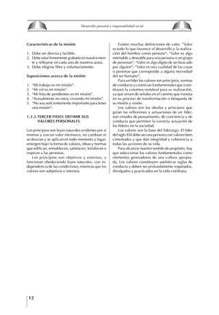 12
Desarrollo personal y responsabilidad social
Características de la misión
1. Debe ser directa y factible.
2. Debe estar firmemente grabada en nuestra men-
te y reflejarse en cada uno de nuestros actos.
3. Debe elegirse libre y voluntariamente.
Suposiciones acerca de la misión
1. “Mi trabajo es mi misión”.
2. “Mi rol es mi misión”.
3. “Mi lista de pendientes es mi misión”.
4. “Actualmente no estoy viviendo mi misión”.
5. “No soy suficientemente importante para tener
una misión”.
1.3.3.tERCER PASO: DEfINIR SUS
VALORES PERSONALES
Los principios son leyes naturales evidentes por sí
mismas y con un valor intrínseco, no cambian ni
se desvían y se aplican en todo momento y lugar;
emergen bajo la forma de valores, ideas y normas
que edifican, ennoblecen, satisfacen, fortalecen e
inspiran a las personas.
Los principios son objetivos y externos, y
funcionan obedeciendo leyes naturales, con in-
dependencia de las condiciones, mientras que los
valores son subjetivos e internos.
Existen muchas definiciones de valor. “Valor
es todo lo que favorece el desarrollo y la realiza-
ción del hombre como persona”; “Valor es algo
estimable y deseable para una persona o un grupo
de personas”; “Valor es algo digno de ser buscado
por alguien”; “Valor es una cualidad de las cosas
o personas que corresponde a alguna necesidad
del ser humano”.
Para un líder los valores son principios, normas
de conducta o creencias fundamentales que cons-
tituyen la columna vertebral para su realización,
ya que sirven de señales en el camino que transita
en su proceso de transformación o búsqueda de
su misión y visión.
Los valores son los ideales y principios que
guían las reflexiones y actuaciones de un líder;
son virtudes de pensamiento, de conciencia y de
conducta que permiten la correcta actuación de
los líderes en la sociedad.
Los valores son la base del liderazgo. El líder
del siglo XXI debe ser una persona con valores bien
cimentados y que dan integridad y coherencia a
todas las acciones de su vida.
Para alcanzar nuestro sentido de propósito, hay
que seleccionar los valores fundamentales como
elementos generadores de una cultura apropia-
da. Los valores constituyen auténticas reglas de
conducta y deben ser profundamente respetados,
divulgados y practicados en la vida cotidiana.
8
Desarrollo personal y responsabilidad social
1.2. LA PIRáMIDE DE NECESIDADES
hUMANAS
Abraham Maslow presentó una forma muy sencilla
de concebir las necesidades de una persona. El
esquema o pirámide de “Jerarquía de las necesi-
dades”, las ordena desde los niveles más bajos y
básicos, hasta los más altos.
Dentro de su teoría de la personalidad, Maslow
plantea el concepto de jerarquía de las necesida-
des, según el cual estas se encuentran organizadas
estructuralmente con distintos grados de poder,
de acuerdo con una determinación biológica
dada por nuestra constitución genética como or-
ganismos de la especie humana. La jerarquía está
organizada de tal forma que las necesidades de
déficit se encuentran en las partes más bajas, mien-
tras que las necesidades de desarrollo se ubican
en las más altas. De este modo, al ordenarlas por
su potencia y prioridad, encontramos en primer
lugar a las necesidades de déficit o fisiológicas.
Siguen las necesidades de seguridad, las de amor
y pertenencia, las de estima, las de desarrollo o
de autorrealización y las de trascendencia. Dentro
de esta estructura, si las necesidades de un nivel
son satisfechas, no se produce un estado de apatía
sino que el foco de atención pasa a ser ocupado
por las necesidades del próximo nivel –que se
encuentran en el lugar inmediatamente más alto
de la jerarquía– y se busca satisfacerlas.
La teoría de Maslow plantea que las necesi-
dades inferiores son prioritarias y, por lo tanto,
más potentes que las necesidades superiores de
la jerarquía. Por ello, “un hombre hambriento no
se preocupa por impresionar a sus amigos con su
valor y habilidades, sino, más bien, por asegu-
rarse lo suficiente para comer” (Di Caprio 1989:
364). Sólo cuando la persona logra satisfacer las
necesidades inferiores –aunque lo haga de modo
relativo–, entran gradualmente en su conocimiento
las necesidades superiores y con ello la motivación
para poder satisfacerlas; a medida que la tendencia
positiva adquiere más importancia, se experimenta
un grado mayor de salud sicológica y un movi-
miento hacia la plena humanización.
1.2.1. NECESIDADES fISIOLógICAS
El ser humano busca por todos los medios a su
alcance garantizar su sobrevivencia. En cuanto a
la satisfacción de las necesidades, la primera prio-
ridad está dada por las necesidades fisiológicas,
asociadas con la supervivencia del organismo,
con el concepto de homeostasis, que se refiere
“a los esfuerzos automáticos del cuerpo por
mantener un estado normal y constante del riego
sanguíneo” (Maslow 1954: 85). Ello se asocia con
necesidades tales como alimentarse y mantener la
temperatura corporal apropiada. El líder deberá
estar consciente de este impulso natural, para
procurar satisfacer las necesidades básicas de sus
seguidores, lo que en el ámbito organizativo se
refleja en un adecuado nivel de salario. En con-
secuencia, nunca deberá pedirles que sacrifiquen
lo fundamental para su sobrevivencia.
1.2.2. NECESIDADES DE SEgURIDAD
Cuando el ser humano logra satisfacer sus necesi-
dades fisiológicas básicas, busca instintivamente la
seguridad que le permita protegerse de los peligros
que lo acechan. Las necesidades de seguridad
muchas veces se expresan mediante el miedo; por
ejemplo, el miedo a lo desconocido, al caos, a la
ambigüedad, a la confusión. Las personas necesitan
sentirse seguras y no sentir temor a perder el manejo
de su vida, a ser vulnerables o débiles frente a las
circunstancias actuales, nuevas o por venir. En el
mundo actual, en el medio laboral, el trabajador
busca seguridad y permanencia en su trabajo; al
verse amenazado de perder su fuente de ingresos,
se apoderan de él la incertidumbre y el miedo,
desgastándolo aceleradamente y, por supuesto,
denigrando la calidad de su trabajo. El líder trans-
formador debe promover de la seguridad ante los
miembros de su grupo, con lo que logrará fuerte
influencia y motivación positiva entre ellos.
1.2.3. NECESIDADES SOCIALES
Los seres humanos, independientemente de nues-
tras condiciones económicas, buscamos en forma
V.
REALIZACIÓN
IV.
RECONOCIMIENTO
III.
SOCIALES
II.
SEGURIDAD
I.
FISIOLÓGICAS
 