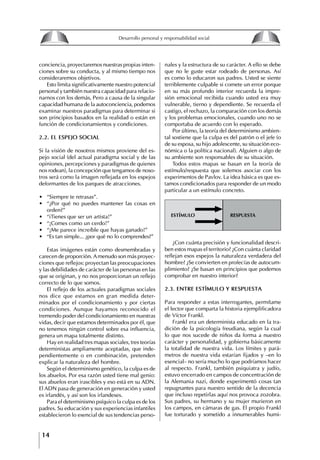 14
Desarrollo personal y responsabilidad social
conciencia, proyectaremos nuestras propias inten-
ciones sobre su conducta, y al mismo tiempo nos
consideraremos objetivos.
Esto limita significativamente nuestro potencial
personal y también nuestra capacidad para relacio-
narnos con los demás, Pero a causa de la singular
capacidad humana de la autoconciencia, podemos
examinar nuestros paradigmas para determinar si
son principios basados en la realidad o están en
función de condicionamientos y condiciones.
2.2. EL ESPEjO SOCIAL
Si la visión de nosotros mismos proviene del es-
pejo social (del actual paradigma social y de las
opiniones, percepciones y paradigmas de quienes
nos rodean), la concepción que tengamos de noso-
tros será como la imagen reflejada en los espejos
deformantes de los parques de atracciones.
∙ “Siempre te retrasas”.
∙ “¿Por qué no puedes mantener las cosas en
orden?”
∙ “iTienes que ser un artista!”
∙ “¡Comes como un cerdo!”
∙ “¡Me parece increíble que hayas ganado!”
∙ “Es tan simple... ¿por qué no lo comprendes?”
Estas imágenes están como desmembradas y
carecen de proporción. Amenudo son más proyec-
ciones que reflejos: proyectan las preocupaciones
y las debilidades de carácter de las personas en las
que se originan, y no nos proporcionan un reflejo
correcto de lo que somos.
El reflejo de los actuales paradigmas sociales
nos dice que estamos en gran medida deter-
minados por el condicionamiento y por ciertas
condiciones. Aunque hayamos reconocido el
tremendo poder del condicionamiento en nuestras
vidas, decir que estamos determinados por él, que
no tenemos ningún control sobre esa influencia,
genera un mapa totalmente distinto.
Hay en realidad tres mapas sociales, tres teorías
deterministas ampliamente aceptadas, que inde-
pendientemente o en combinación, pretenden
explicar la naturaleza del hombre.
Según el determinismo genético, la culpa es de
los abuelos. Por esa razón usted tiene mal genio:
sus abuelos eran irascibles y eso está en su ADN.
El ADN pasa de generación en generación y usted
es irlandés, y así son los irlandeses.
Para el determinismo psíquico la culpa es de los
padres. Su educación y sus experiencias infantiles
establecieron lo esencial de sus tendencias perso-
nales y la estructura de su carácter. A ello se debe
que no le guste estar rodeado de personas. Así
es como lo educaron sus padres. Usted se siente
terriblemente culpable si comete un error porque
en su más profundo interior recuerda la impre-
sión emocional recibida cuando usted era muy
vulnerable, tierno y dependiente. Se recuerda el
castigo, el rechazo, la comparación con los demás
y los problemas emocionales, cuando uno no se
comportaba de acuerdo con lo esperado.
Por último, la teoría del determinismo ambien-
tal sostiene que la culpa es del patrón o el jefe (o
de su esposa, su hijo adolescente, su situación eco-
nómica o la política nacional). Alguien o algo de
su ambiente son responsables de su situación.
Todos estos mapas se basan en la teoría de
estímulo/respuesta que solemos asociar con los
experimentos de Pavlov. La idea básica es que es-
tamos condicionados para responder de un modo
particular a un estímulo concreto.
ESTímulo RESPuESTA
¿Con cuánta precisión y funcionalidad descri-
ben estos mapas el territorio? ¿Con cuánta claridad
reflejan esos espejos la naturaleza verdadera del
hombre? ¿Se convierten en profecías de autocum-
plimiento? ¿Se basan en principios que podemos
comprobar en nuestro interior?
2.3. ENtRE EStíMULO y RESPUEStA
Para responder a estas interrogantes, permítame
el lector que comparta la historia ejemplificadora
de Víctor Frankl.
Frankl era un determinista educado en la tra-
dición de la psicología freudiana, según la cual
lo que nos sucede de niños da forma a nuestro
carácter y personalidad, y gobierna básicamente
la totalidad de nuestra vida. Los límites y pará-
metros de nuestra vida estarían fijados y –en lo
esencial– no sería mucho lo que podríamos hacer
al respecto. Frankl, también psiquiatra y judío,
estuvo encerrado en campos de concentración de
la Alemania nazi, donde experimentó cosas tan
repugnantes para nuestro sentido de la decencia
que incluso repetirlas aquí nos provoca zozobra.
Sus padres, su hermano y su mujer murieron en
los campos, en cámaras de gas. El propio Frankl
fue torturado y sometido a innumerables humi-
8
Desarrollo personal y responsabilidad social
1.2. LA PIRáMIDE DE NECESIDADES
hUMANAS
Abraham Maslow presentó una forma muy sencilla
de concebir las necesidades de una persona. El
esquema o pirámide de “Jerarquía de las necesi-
dades”, las ordena desde los niveles más bajos y
básicos, hasta los más altos.
Dentro de su teoría de la personalidad, Maslow
plantea el concepto de jerarquía de las necesida-
des, según el cual estas se encuentran organizadas
estructuralmente con distintos grados de poder,
de acuerdo con una determinación biológica
dada por nuestra constitución genética como or-
ganismos de la especie humana. La jerarquía está
organizada de tal forma que las necesidades de
déficit se encuentran en las partes más bajas, mien-
tras que las necesidades de desarrollo se ubican
en las más altas. De este modo, al ordenarlas por
su potencia y prioridad, encontramos en primer
lugar a las necesidades de déficit o fisiológicas.
Siguen las necesidades de seguridad, las de amor
y pertenencia, las de estima, las de desarrollo o
de autorrealización y las de trascendencia. Dentro
de esta estructura, si las necesidades de un nivel
son satisfechas, no se produce un estado de apatía
sino que el foco de atención pasa a ser ocupado
por las necesidades del próximo nivel –que se
encuentran en el lugar inmediatamente más alto
de la jerarquía– y se busca satisfacerlas.
La teoría de Maslow plantea que las necesi-
dades inferiores son prioritarias y, por lo tanto,
más potentes que las necesidades superiores de
la jerarquía. Por ello, “un hombre hambriento no
se preocupa por impresionar a sus amigos con su
valor y habilidades, sino, más bien, por asegu-
rarse lo suficiente para comer” (Di Caprio 1989:
364). Sólo cuando la persona logra satisfacer las
necesidades inferiores –aunque lo haga de modo
relativo–, entran gradualmente en su conocimiento
las necesidades superiores y con ello la motivación
para poder satisfacerlas; a medida que la tendencia
positiva adquiere más importancia, se experimenta
un grado mayor de salud sicológica y un movi-
miento hacia la plena humanización.
1.2.1. NECESIDADES fISIOLógICAS
El ser humano busca por todos los medios a su
alcance garantizar su sobrevivencia. En cuanto a
la satisfacción de las necesidades, la primera prio-
ridad está dada por las necesidades fisiológicas,
asociadas con la supervivencia del organismo,
con el concepto de homeostasis, que se refiere
“a los esfuerzos automáticos del cuerpo por
mantener un estado normal y constante del riego
sanguíneo” (Maslow 1954: 85). Ello se asocia con
necesidades tales como alimentarse y mantener la
temperatura corporal apropiada. El líder deberá
estar consciente de este impulso natural, para
procurar satisfacer las necesidades básicas de sus
seguidores, lo que en el ámbito organizativo se
refleja en un adecuado nivel de salario. En con-
secuencia, nunca deberá pedirles que sacrifiquen
lo fundamental para su sobrevivencia.
1.2.2. NECESIDADES DE SEgURIDAD
Cuando el ser humano logra satisfacer sus necesi-
dades fisiológicas básicas, busca instintivamente la
seguridad que le permita protegerse de los peligros
que lo acechan. Las necesidades de seguridad
muchas veces se expresan mediante el miedo; por
ejemplo, el miedo a lo desconocido, al caos, a la
ambigüedad, a la confusión. Las personas necesitan
sentirse seguras y no sentir temor a perder el manejo
de su vida, a ser vulnerables o débiles frente a las
circunstancias actuales, nuevas o por venir. En el
mundo actual, en el medio laboral, el trabajador
busca seguridad y permanencia en su trabajo; al
verse amenazado de perder su fuente de ingresos,
se apoderan de él la incertidumbre y el miedo,
desgastándolo aceleradamente y, por supuesto,
denigrando la calidad de su trabajo. El líder trans-
formador debe promover de la seguridad ante los
miembros de su grupo, con lo que logrará fuerte
influencia y motivación positiva entre ellos.
1.2.3. NECESIDADES SOCIALES
Los seres humanos, independientemente de nues-
tras condiciones económicas, buscamos en forma
V.
REALIZACIÓN
IV.
RECONOCIMIENTO
III.
SOCIALES
II.
SEGURIDAD
I.
FISIOLÓGICAS
 