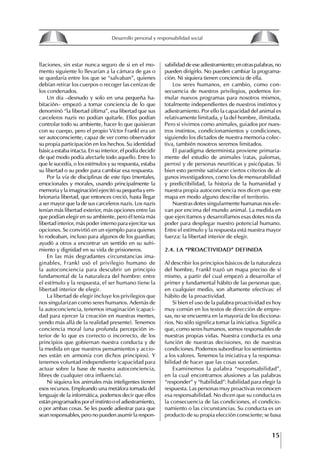 15
Francisco Bustamante T.
llaciones, sin estar nunca seguro de si en el mo-
mento siguiente lo llevarían a la cámara de gas o
se quedaría entre los que se “salvaban”, quienes
debían retirar los cuerpos o recoger las cenizas de
los condenados.
Un día –desnudo y solo en una pequeña ha-
bitación– empezó a tomar conciencia de lo que
denominó “la libertad última”, esa libertad que sus
carceleros nazis no podían quitarle. Ellos podían
controlar todo su ambiente, hacer lo que quisieran
con su cuerpo, pero el propio Víctor Frankl era un
ser autoconsciente, capaz de ver como observador
su propia participación en los hechos. Su identidad
básica estaba intacta. En su interior, él podía decidir
de qué modo podía afectarle todo aquello. Entre lo
que le sucedía, o los estímulos y su respuesta, estaba
su libertad o su poder para cambiar esa respuesta.
Por la vía de disciplinas de este tipo (mentales,
emocionales y morales, usando principalmente la
memoria y la imaginación) ejercitó su pequeña y em-
brionaria libertad, que entonces creció, hasta llegar
a ser mayor que la de sus carceleros nazis. Los nazis
tenían más libertad exterior, más opciones entre las
que podían elegir en su ambiente, pero él tenía más
libertad interior, más poder interno para ejercitar sus
opciones. Se convirtió en un ejemplo para quienes
lo rodeaban, incluso para algunos de los guardias;
ayudó a otros a encontrar un sentido en su sufri-
miento y dignidad en su vida de prisioneros.
En las más degradantes circunstancias ima-
ginables, Frankl usó el privilegio humano de
la autoconciencia para descubrir un principio
fundamental de la naturaleza del hombre: entre
el estímulo y la respuesta, el ser humano tiene la
libertad interior de elegir.
La libertad de elegir incluye los privilegios que
nos singularizan como seres humanos. Además de
la autoconciencia, tenemos imaginación (capaci-
dad para ejercer la creación en nuestras mentes,
yendo más allá de la realidad presente). Tenemos
conciencia moral (una profunda percepción in-
terior de lo que es correcto o incorrecto, de los
principios que gobiernan nuestra conducta y de
la medida en que nuestros pensamientos y accio-
nes están en armonía con dichos principios). Y
tenemos voluntad independiente (capacidad para
actuar sobre la base de nuestra autoconciencia,
libres de cualquier otra influencia).
Ni siquiera los animales más inteligentes tienen
esos recursos. Empleando una metáfora tomada del
lenguaje de la informática, podemos decir que ellos
estánprogramadosporelinstintooeladiestramiento,
o por ambas cosas. Se les puede adiestrar para que
sean responsables, pero no pueden asumir la respon-
sabilidad de ese adiestramiento; en otras palabras, no
pueden dirigirlo. No pueden cambiar la programa-
ción. Ni siquiera tienen conciencia de ella.
Los seres humanos, en cambio, como con-
secuencia de nuestros privilegios, podemos for-
mular nuevos programas para nosotros mismos,
totalmente independientes de nuestros instintos y
adiestramiento. Por ello la capacidad del animal es
relativamente limitada, y la del hombre, ilimitada.
Pero si vivimos como animales, guiados por nues-
tros instintos, condicionamientos y condiciones,
siguiendo los dictados de nuestra memoria colec-
tiva, también nosotros seremos limitados.
El paradigma determinista proviene primaria-
mente del estudio de animales (ratas, palomas,
perros) y de personas neuróticas y psicópatas. Si
bien esto permite satisfacer ciertos criterios de al-
gunos investigadores, como los de mensurabilidad
y predictibilidad, la historia de la humanidad y
nuestra propia autoconciencia nos dicen que este
mapa en modo alguno describe el territorio.
Nuestras dotes singularmente humanas nos ele-
van por encima del mundo animal. La medida en
que ejercitamos y desarrollamos esas dotes nos da
poder para desplegar nuestro potencial humano.
Entre el estímulo y la respuesta está nuestra mayor
fuerza: la libertad interior de elegir.
2.4. LA “PROACtIVIDAD” DEfINIDA
Al describir los principios básicos de la naturaleza
del hombre, Frankl trazó un mapa preciso de sí
mismo, a partir del cual empezó a desarrollar el
primer y fundamental hábito de las personas que,
en cualquier medio, son altamente efectivas: el
hábito de la proactividad.
Si bien el uso de la palabra proactividad es hoy
muy común en los textos de dirección de empre-
sas, no se encuentra en la mayoría de los dicciona-
rios. No sólo significa tomar la iniciativa. Significa
que, como seres humanos, somos responsables de
nuestras propias vidas. Nuestra conducta es una
función de nuestras decisiones, no de nuestras
condiciones. Podemos subordinar los sentimientos
a los valores. Tenemos la iniciativa y la responsa-
bilidad de hacer que las cosas sucedan.
Examinemos la palabra “responsabilidad”,
en la cual encontramos alusiones a las palabras
“responder” y “habilidad”: habilidad para elegir la
respuesta. Las personas muy proactivas reconocen
esa responsabilidad. No dicen que su conducta es
la consecuencia de las condiciones, el condicio-
namiento o las circunstancias. Su conducta es un
producto de su propia elección consciente; se basa
8
Desarrollo personal y responsabilidad social
1.2. LA PIRáMIDE DE NECESIDADES
hUMANAS
Abraham Maslow presentó una forma muy sencilla
de concebir las necesidades de una persona. El
esquema o pirámide de “Jerarquía de las necesi-
dades”, las ordena desde los niveles más bajos y
básicos, hasta los más altos.
Dentro de su teoría de la personalidad, Maslow
plantea el concepto de jerarquía de las necesida-
des, según el cual estas se encuentran organizadas
estructuralmente con distintos grados de poder,
de acuerdo con una determinación biológica
dada por nuestra constitución genética como or-
ganismos de la especie humana. La jerarquía está
organizada de tal forma que las necesidades de
déficit se encuentran en las partes más bajas, mien-
tras que las necesidades de desarrollo se ubican
en las más altas. De este modo, al ordenarlas por
su potencia y prioridad, encontramos en primer
lugar a las necesidades de déficit o fisiológicas.
Siguen las necesidades de seguridad, las de amor
y pertenencia, las de estima, las de desarrollo o
de autorrealización y las de trascendencia. Dentro
de esta estructura, si las necesidades de un nivel
son satisfechas, no se produce un estado de apatía
sino que el foco de atención pasa a ser ocupado
por las necesidades del próximo nivel –que se
encuentran en el lugar inmediatamente más alto
de la jerarquía– y se busca satisfacerlas.
La teoría de Maslow plantea que las necesi-
dades inferiores son prioritarias y, por lo tanto,
más potentes que las necesidades superiores de
la jerarquía. Por ello, “un hombre hambriento no
se preocupa por impresionar a sus amigos con su
valor y habilidades, sino, más bien, por asegu-
rarse lo suficiente para comer” (Di Caprio 1989:
364). Sólo cuando la persona logra satisfacer las
necesidades inferiores –aunque lo haga de modo
relativo–, entran gradualmente en su conocimiento
las necesidades superiores y con ello la motivación
para poder satisfacerlas; a medida que la tendencia
positiva adquiere más importancia, se experimenta
un grado mayor de salud sicológica y un movi-
miento hacia la plena humanización.
1.2.1. NECESIDADES fISIOLógICAS
El ser humano busca por todos los medios a su
alcance garantizar su sobrevivencia. En cuanto a
la satisfacción de las necesidades, la primera prio-
ridad está dada por las necesidades fisiológicas,
asociadas con la supervivencia del organismo,
con el concepto de homeostasis, que se refiere
“a los esfuerzos automáticos del cuerpo por
mantener un estado normal y constante del riego
sanguíneo” (Maslow 1954: 85). Ello se asocia con
necesidades tales como alimentarse y mantener la
temperatura corporal apropiada. El líder deberá
estar consciente de este impulso natural, para
procurar satisfacer las necesidades básicas de sus
seguidores, lo que en el ámbito organizativo se
refleja en un adecuado nivel de salario. En con-
secuencia, nunca deberá pedirles que sacrifiquen
lo fundamental para su sobrevivencia.
1.2.2. NECESIDADES DE SEgURIDAD
Cuando el ser humano logra satisfacer sus necesi-
dades fisiológicas básicas, busca instintivamente la
seguridad que le permita protegerse de los peligros
que lo acechan. Las necesidades de seguridad
muchas veces se expresan mediante el miedo; por
ejemplo, el miedo a lo desconocido, al caos, a la
ambigüedad, a la confusión. Las personas necesitan
sentirse seguras y no sentir temor a perder el manejo
de su vida, a ser vulnerables o débiles frente a las
circunstancias actuales, nuevas o por venir. En el
mundo actual, en el medio laboral, el trabajador
busca seguridad y permanencia en su trabajo; al
verse amenazado de perder su fuente de ingresos,
se apoderan de él la incertidumbre y el miedo,
desgastándolo aceleradamente y, por supuesto,
denigrando la calidad de su trabajo. El líder trans-
formador debe promover de la seguridad ante los
miembros de su grupo, con lo que logrará fuerte
influencia y motivación positiva entre ellos.
1.2.3. NECESIDADES SOCIALES
Los seres humanos, independientemente de nues-
tras condiciones económicas, buscamos en forma
V.
REALIZACIÓN
IV.
RECONOCIMIENTO
III.
SOCIALES
II.
SEGURIDAD
I.
FISIOLÓGICAS
 