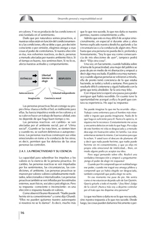 16
Desarrollo personal y responsabilidad social
en valores. Y no es producto de las condiciones ni
está fundada en el sentimiento.
Dado que por naturaleza somos proactivos, si
nuestras vidas están en función del condicionamien-
to y las condiciones, ello se debe a que, por decisión
consciente o por omisión, elegimos otorgar a esas
cosas el poder de controlamos. Si nuestra elección
es ésa, nos volvemos reactivos, es decir, personas
a menudo afectadas por nuestro ambiente físico. Si
el tiempo es bueno, nos sentimos bien. Si no lo es,
afecta nuestras actitudes y comportamiento.
ESTímulo RESPuESTA
libertad
interior de
elegir
Autoconciencia Voluntad independiente
Imaginación Conciencia moral
que lo que nos sucede, lo que nos daña es nuestro
permiso, nuestro consentimiento a ello.
Admito que esto es muy difícil de aceptar emo-
cionalmente, en especial si durante años y años
hemos explicado nuestra desdicha apelando a las
circunstancias o a la conducta de algún otro. Pero
hasta que una persona no pueda decir, profunda y
honestamente, “Soy lo que soy como consecuen-
cia de mis elecciones de ayer”, tampoco podrá
decir “Elijo otra cosa”.
Una vez, en Sacramento, cuando hablaba sobre
el tema de la proactividad, una mujer del público se
puso de pie en medio de mi disertación y empezó a
decir algo muy excitada. El público era muy numero-
so y cuando algunas personas se volvieron a mirarla,
ella de pronto tomó conciencia de lo que estaba
haciendo, se turbó y volvió a sentarse. Pero parecía
resultarle difícil contenerse y siguió hablando con la
gente que tenía alrededor. Se la veía muy feliz.
Con impaciencia esperé una pausa para poder
averiguar qué había sucedido. En cuanto tuve la
oportunidad me acerqué a ella y le pedí que con-
tara su experiencia. He aquí su respuesta:
No puede imaginar lo que me ha ocurrido –dijo–.
Trabajo como enfermera para el hombre más mise-
rable e ingrato que pueda imaginarse. Nada de lo
que haga es suficiente para él. Nunca lo aprecia, ni
siquiera me lo reconoce. Constantemente me acosa
y encuentra defectos en todo lo que hago. Por culpa
de este hombre mi vida es desgraciada y a menudo
descargo mi frustración sobre mi familia. Las otras
enfermeras sienten lo mismo. Casi rezamos para que
lo echen. Y usted tuvo el descaro de plantarse allí
y decir que nada puede herirme, que nadie puede
herirme sin mi consentimiento, y que yo elijo mi
propia vida emocional de infelicidad... Bien, en
modo alguno podía yo aceptar esa idea.
Pero seguí pensando sobre ello. Realicé una
verdadera introspección y empecé a preguntarme:
¿tengo el poder de elegir mi respuesta?
Cuando por fin comprendí que en realidad tengo
ese poder, cuando me tragué esa amarga píldora y
comprendí que yo había elegido ser desgraciada,
también comprendí que podía elegir no serIo.
En ese momento me puse de pie. Me sentía
como si me estuvieran dejando salir de San Quintín.
Quería gritarle a todo el mundo: “¡Soy libre! ¡Salgo
de la cárcel! ¡Nunca más voy a dejarme controlar
por el trato que me dispense otra persona!”
Lo que nos hiere o daña no es lo que nos sucede,
sino nuestra respuesta a lo que nos sucede. Desde
luego, las cosas pueden dañarnos físicamente o per-
Las personas proactivas llevan consigo su pro-
pio clima. Llueva o brille el Sol, es indiferente para
ellas. Su fuerza impulsiva reside en los valores y si
su valor es hacer un trabajo de buena calidad, esto
no depende de que haga buen tiempo o no.
Las personas reactivas –en cambio– se ven
afectadas por el ambiente social, por el “clima
social”. Cuando se las trata bien, se sienten bien
y cuando no, se vuelven defensivas o autoprotec-
toras. Las personas reactivas construyen sus vidas
emocionales en tomo a la conducta de los otros;
es decir, permiten que los defectos de las otras
personas las controlen.
2.4.1. LA PROACtIVIDAD y SU ESENCIA
La capacidad para subordinar los impulsos a los
valores es la esencia de la persona proactiva. En
cambio, las personas reactivas se ven impulsadas
por los sentimientos, las circunstancias, las con-
diciones, el ambiente. Las personas proactivas se
mueven por valores: valores cuidadosamente medi-
tados, seleccionados e internalizados. Las personas
proactivas también se ven influidas por los estímulos
externos, sean físicos, sociales o psicológicos. Pero
su respuesta –consciente o inconsciente– es una
elección o respuesta basada en valores.
Como observó Eleanor Roosevelt: “Nadie puede
herirte sin tu consentimiento” y como dijo Ghandi:
“Ellos no pueden quitamos nuestro autorrespeto
si nosotros no se lo damos”. Es decir, mucho más
8
Desarrollo personal y responsabilidad social
1.2. LA PIRáMIDE DE NECESIDADES
hUMANAS
Abraham Maslow presentó una forma muy sencilla
de concebir las necesidades de una persona. El
esquema o pirámide de “Jerarquía de las necesi-
dades”, las ordena desde los niveles más bajos y
básicos, hasta los más altos.
Dentro de su teoría de la personalidad, Maslow
plantea el concepto de jerarquía de las necesida-
des, según el cual estas se encuentran organizadas
estructuralmente con distintos grados de poder,
de acuerdo con una determinación biológica
dada por nuestra constitución genética como or-
ganismos de la especie humana. La jerarquía está
organizada de tal forma que las necesidades de
déficit se encuentran en las partes más bajas, mien-
tras que las necesidades de desarrollo se ubican
en las más altas. De este modo, al ordenarlas por
su potencia y prioridad, encontramos en primer
lugar a las necesidades de déficit o fisiológicas.
Siguen las necesidades de seguridad, las de amor
y pertenencia, las de estima, las de desarrollo o
de autorrealización y las de trascendencia. Dentro
de esta estructura, si las necesidades de un nivel
son satisfechas, no se produce un estado de apatía
sino que el foco de atención pasa a ser ocupado
por las necesidades del próximo nivel –que se
encuentran en el lugar inmediatamente más alto
de la jerarquía– y se busca satisfacerlas.
La teoría de Maslow plantea que las necesi-
dades inferiores son prioritarias y, por lo tanto,
más potentes que las necesidades superiores de
la jerarquía. Por ello, “un hombre hambriento no
se preocupa por impresionar a sus amigos con su
valor y habilidades, sino, más bien, por asegu-
rarse lo suficiente para comer” (Di Caprio 1989:
364). Sólo cuando la persona logra satisfacer las
necesidades inferiores –aunque lo haga de modo
relativo–, entran gradualmente en su conocimiento
las necesidades superiores y con ello la motivación
para poder satisfacerlas; a medida que la tendencia
positiva adquiere más importancia, se experimenta
un grado mayor de salud sicológica y un movi-
miento hacia la plena humanización.
1.2.1. NECESIDADES fISIOLógICAS
El ser humano busca por todos los medios a su
alcance garantizar su sobrevivencia. En cuanto a
la satisfacción de las necesidades, la primera prio-
ridad está dada por las necesidades fisiológicas,
asociadas con la supervivencia del organismo,
con el concepto de homeostasis, que se refiere
“a los esfuerzos automáticos del cuerpo por
mantener un estado normal y constante del riego
sanguíneo” (Maslow 1954: 85). Ello se asocia con
necesidades tales como alimentarse y mantener la
temperatura corporal apropiada. El líder deberá
estar consciente de este impulso natural, para
procurar satisfacer las necesidades básicas de sus
seguidores, lo que en el ámbito organizativo se
refleja en un adecuado nivel de salario. En con-
secuencia, nunca deberá pedirles que sacrifiquen
lo fundamental para su sobrevivencia.
1.2.2. NECESIDADES DE SEgURIDAD
Cuando el ser humano logra satisfacer sus necesi-
dades fisiológicas básicas, busca instintivamente la
seguridad que le permita protegerse de los peligros
que lo acechan. Las necesidades de seguridad
muchas veces se expresan mediante el miedo; por
ejemplo, el miedo a lo desconocido, al caos, a la
ambigüedad, a la confusión. Las personas necesitan
sentirse seguras y no sentir temor a perder el manejo
de su vida, a ser vulnerables o débiles frente a las
circunstancias actuales, nuevas o por venir. En el
mundo actual, en el medio laboral, el trabajador
busca seguridad y permanencia en su trabajo; al
verse amenazado de perder su fuente de ingresos,
se apoderan de él la incertidumbre y el miedo,
desgastándolo aceleradamente y, por supuesto,
denigrando la calidad de su trabajo. El líder trans-
formador debe promover de la seguridad ante los
miembros de su grupo, con lo que logrará fuerte
influencia y motivación positiva entre ellos.
1.2.3. NECESIDADES SOCIALES
Los seres humanos, independientemente de nues-
tras condiciones económicas, buscamos en forma
V.
REALIZACIÓN
IV.
RECONOCIMIENTO
III.
SOCIALES
II.
SEGURIDAD
I.
FISIOLÓGICAS
 
