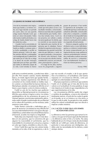 17
Francisco Bustamante T.
judicarnos económicamente, y producirnos dolor
por ello. Pero nuestro carácter, nuestra identidad
básica, en modo alguno tiene que quedar herida.
De hecho, nuestras experiencias más difíciles se
convierten en los crisoles donde se moldea nues-
tro carácter y se desarrollan las fuerzas internas, la
libertad para abordar circunstancias difíciles en el
futuro y para inspirar a otros la misma conducta.
Frankl es uno de los muchos que pudieron
desarrollar su libertad personal en circunstancias
difíciles, para animar e inspirar a otros. Los relatos
autobiográficos de los prisioneros de guerra en
Vietnam aportan convincentes testimonios adicio-
nales sobre el poder transformador de esa libertad
en la cultura de la prisión y en los reclusos, tanto
entonces como ahora.
Todos hemos conocido a individuos que, a
pesar de atravezar circunstancias muy difíciles (tal
vez una enfermedad terminal o una grave discapa-
cidad física), conservaban una extraordinaria fuerza
emocional. ¡Cuánto nos inspira su integridad!
Nada deja una impresión mayor ni más dura-
dera en otra persona, que la conciencia de que
alguien ha trascendido el sufrimiento, que ha
trascendido lo circunstancial y encarna y expresa
un valor que inspira, ennoblece y eleva la vida.
Víctor Frankl dice que hay tres valores funda-
mentales en la vida: el de la experiencia, o de lo
Uno de los momentos más inspira-
dores que Sandra y yo hemos vivi-
do, tuvo lugar durante un período
de cuatro años con una querida
amiga nuestra llamada Carol, que
tenía un cáncer devastador. Había
sido nuestra madrina de bodas y era
amiga de Sandra desde hacía más
de veinticinco años.
Cuando Carol se encontraba en
las últimas etapas de su enfermedad,
Sandra se dedicó a sentarse junto a
su lecho ayudándole a escribir su
historia personal. Volvía de aque-
llas sesiones difíciles y prolongadas
casi transfigurada por la admiración
que sentía por el valor de su amiga
y su deseo de escribir mensajes
especiales para sus hijos, que había
que darles en diferentes etapas de
su vida. Carol tomaba la menor
cantidad de anestésicos posible, de
modo que tenia pleno acceso a sus
facultades mentales y emocionales.
Entonces susurraba ante un grabador
o directamente para Sandra, mien-
tras ésta tomaba notas. Carol era
tan proactiva, tan valiente y estaba
tan preocupada por los demás, que
se convirtió en una enorme fuente
de inspiración para muchas de las
personas que la rodeaban. Nunca
olvidaré la experiencia de mirar pro-
fundamente a los ojos de Carol el día
antes de que falleciera, y sentir, en
esa agonía profunda, a una persona
de enorme valía intrínseca. Pude
ver en sus ojos una vida de carácter,
contribución y servicio, así como de
amor, preocupación y aprecio.
A lo largo de los años, muchas
veces he preguntado a algunos
grupos de personas si han tenido
la experiencia de acompañar a un
moribundo que haya conservado una
actitud tan admirable, comunicando
tanto amor y compasión, y resistido
de un modo tan incomparable hasta
el mismo fin. Por lo general, más o
menos la cuarta parte de la audien-
cia responde afirmativamente.
Entonces pregunto quiénes no
olvidarán nunca a esos individuos,
quiénes se sintieron transformados
(al menos temporalmente) por la
inspiración de ese coraje, quiénes se
sintieron profundamente conmovi-
dos y motivados a realizar actos más
nobles de servicio y compasión.
Casi inevitablemente levantan la
mano las mismas personas.
(Covey 1996)
uN EJEmPlo DE ENoRmE VAlíA INTRíNSECA
que nos sucede; el creador, o de lo que aporta-
mos a la existencia; y el actitudinal, o de nuestra
respuesta en circunstancias difíciles, como por
ejemplo en enfermedades terminales.
Mi propia experiencia confirma lo que sostiene
Frankl, en el sentido que el más alto de los tres
valores es el actitudinal. En otras palabras, lo que
más importa es el modo en que respondemos a lo
que experimentamos en la vida.
Las circunstancias difíciles suelen dar origen
a cambios de paradigma, a marcos de referencia
totalmente nuevos, a través de los cuales la gente
ve el mundo, se ve a sí misma y ve a los otros y a
lo que la vida le pide. Su perspectiva más amplia
refleja los valores actitudinales que nos elevan e
inspiran a todos nosotros.
2.4.2.ACtúE O DEjE QUE LOS DEMáS
ACtúEN POR UStED
La diferencia entre las personas que toman la ini-
ciativa y las que no lo hacen equivale literalmente
a la diferencia entre el día y la noche. No estoy
hablando de un 25 ó 50 por ciento de efectividad;
hablo de un 5,000 por ciento de diferencia, en
particular si esas personas son inteligentes, sen-
sibles ante las necesidades de los demás y están
siempre alertas.
8
Desarrollo personal y responsabilidad social
1.2. LA PIRáMIDE DE NECESIDADES
hUMANAS
Abraham Maslow presentó una forma muy sencilla
de concebir las necesidades de una persona. El
esquema o pirámide de “Jerarquía de las necesi-
dades”, las ordena desde los niveles más bajos y
básicos, hasta los más altos.
Dentro de su teoría de la personalidad, Maslow
plantea el concepto de jerarquía de las necesida-
des, según el cual estas se encuentran organizadas
estructuralmente con distintos grados de poder,
de acuerdo con una determinación biológica
dada por nuestra constitución genética como or-
ganismos de la especie humana. La jerarquía está
organizada de tal forma que las necesidades de
déficit se encuentran en las partes más bajas, mien-
tras que las necesidades de desarrollo se ubican
en las más altas. De este modo, al ordenarlas por
su potencia y prioridad, encontramos en primer
lugar a las necesidades de déficit o fisiológicas.
Siguen las necesidades de seguridad, las de amor
y pertenencia, las de estima, las de desarrollo o
de autorrealización y las de trascendencia. Dentro
de esta estructura, si las necesidades de un nivel
son satisfechas, no se produce un estado de apatía
sino que el foco de atención pasa a ser ocupado
por las necesidades del próximo nivel –que se
encuentran en el lugar inmediatamente más alto
de la jerarquía– y se busca satisfacerlas.
La teoría de Maslow plantea que las necesi-
dades inferiores son prioritarias y, por lo tanto,
más potentes que las necesidades superiores de
la jerarquía. Por ello, “un hombre hambriento no
se preocupa por impresionar a sus amigos con su
valor y habilidades, sino, más bien, por asegu-
rarse lo suficiente para comer” (Di Caprio 1989:
364). Sólo cuando la persona logra satisfacer las
necesidades inferiores –aunque lo haga de modo
relativo–, entran gradualmente en su conocimiento
las necesidades superiores y con ello la motivación
para poder satisfacerlas; a medida que la tendencia
positiva adquiere más importancia, se experimenta
un grado mayor de salud sicológica y un movi-
miento hacia la plena humanización.
1.2.1. NECESIDADES fISIOLógICAS
El ser humano busca por todos los medios a su
alcance garantizar su sobrevivencia. En cuanto a
la satisfacción de las necesidades, la primera prio-
ridad está dada por las necesidades fisiológicas,
asociadas con la supervivencia del organismo,
con el concepto de homeostasis, que se refiere
“a los esfuerzos automáticos del cuerpo por
mantener un estado normal y constante del riego
sanguíneo” (Maslow 1954: 85). Ello se asocia con
necesidades tales como alimentarse y mantener la
temperatura corporal apropiada. El líder deberá
estar consciente de este impulso natural, para
procurar satisfacer las necesidades básicas de sus
seguidores, lo que en el ámbito organizativo se
refleja en un adecuado nivel de salario. En con-
secuencia, nunca deberá pedirles que sacrifiquen
lo fundamental para su sobrevivencia.
1.2.2. NECESIDADES DE SEgURIDAD
Cuando el ser humano logra satisfacer sus necesi-
dades fisiológicas básicas, busca instintivamente la
seguridad que le permita protegerse de los peligros
que lo acechan. Las necesidades de seguridad
muchas veces se expresan mediante el miedo; por
ejemplo, el miedo a lo desconocido, al caos, a la
ambigüedad, a la confusión. Las personas necesitan
sentirse seguras y no sentir temor a perder el manejo
de su vida, a ser vulnerables o débiles frente a las
circunstancias actuales, nuevas o por venir. En el
mundo actual, en el medio laboral, el trabajador
busca seguridad y permanencia en su trabajo; al
verse amenazado de perder su fuente de ingresos,
se apoderan de él la incertidumbre y el miedo,
desgastándolo aceleradamente y, por supuesto,
denigrando la calidad de su trabajo. El líder trans-
formador debe promover de la seguridad ante los
miembros de su grupo, con lo que logrará fuerte
influencia y motivación positiva entre ellos.
1.2.3. NECESIDADES SOCIALES
Los seres humanos, independientemente de nues-
tras condiciones económicas, buscamos en forma
V.
REALIZACIÓN
IV.
RECONOCIMIENTO
III.
SOCIALES
II.
SEGURIDAD
I.
FISIOLÓGICAS
 