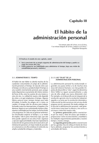 21
Francisco Bustamante T.
3.1. ADMINIStRAR EL tIEMPO
Al hablar de este hábito se aborda muchas de las
cuestiones concernientes al campo de la adminis-
tración personal y el tiempo. Se trata de cómo usar
el tiempo con eficacia y productividad. El tiempo es
una cuestión enormemente personal, pues aunque
todos disponemos exactamente del mismo número
de horas al día, unos las usamos de una manera y
otros de otra. La calidad de nuestra vida depende
de cómo y en qué empleamos el tiempo. Algunos
líderes parecen tener siempre tiempo para todo
(el trabajo, la familia, los amigos, etc.); a otros, en
cambio, el tiempo sólo les alcanza para trabajar,
luchando contra las interrupciones, el papeleo y las
demoras. Según se van consumiendo nuestras vidas,
estamos controlados por los relojes, las fechas límite
y los programas. En cada uno se generan sentimien-
tos encontrados respecto al tiempo y a su modo
de empleo. Vale la pena mencionar aquí, que este
tema puede captarse en una única frase: organizar
y ejecutar según prioridades. Esta frase representa la
evolución de tres generaciones de la teoría de la ad-
ministración personal y el mejor modo de proceder
en consonancia con ella constituye el centro de una
amplia variedad de enfoques y materiales.
Capítulo III
El hábito de la
administración personal
“Un minuto antes de la hora, no es la hora.
Y un minuto después de la hora, tampoco es la hora.”
(Napoleón Bonaparte)
3.1.1.LAS “OLAS” DE LA
ADMINIStRACIóN PERSONAL
La administración personal ha evolucionado si-
guiendo una pauta similar a la de muchas otras
áreas del esfuerzo humano. Los más grandes im-
pulsos de desarrollo (u “olas”, según los denomina
Alvin Toffler) se siguen secuencialmente y cada
uno de ellos añade una nueva dimensión vital.
Por ejemplo, en el desarrollo social, después de la
revolución agrícola vino la revolución industrial,
seguida a su turno por la revolución informática.
Cada una de las olas sucesivas creó así una ola de
progreso social y personal. De modo análogo, en
el área de la administración personal, cada gene-
ración toma como base la anterior y nos acerca a
un mayor control de nuestra vida.
La primera generación podría caracterizar-
se por las notas y listas de tareas, que tendían a
proporcionar cierto reconocimiento y totalidad a
los múltiples requerimientos planteados a nuestro
tiempo y nuestra energía.
La segunda generación podría caracterizarse
por las agendas. Esta ola refleja el intento de mirar
hacia adelante, programar los acontecimientos y
actividades del futuro.
Al finalizar el estudio de este capítulo, usted:
∙	 Será	consciente	de	su	propio	esquema	de	administración	del	tiempo	y	podrá	co-
rregir los errores del caso.
∙	 Podrá	potenciar	sus	habilidades	para	administrar	el	tiempo,	bajo	una	visión	de	
rentabilidad personal y sistémica.
 