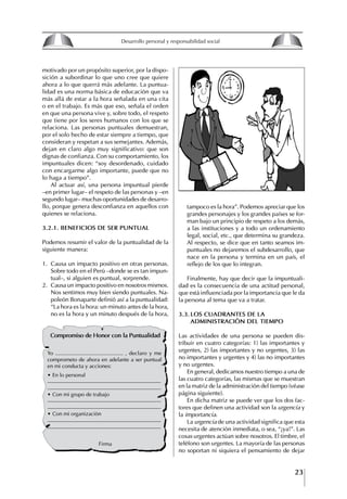 23
Francisco Bustamante T.
motivado por un propósito superior, por la dispo-
sición a subordinar lo que uno cree que quiere
ahora a lo que querrá más adelante. La puntua-
lidad es una norma básica de educación que va
más allá de estar a la hora señalada en una cita
o en el trabajo. Es más que eso, señala el orden
en que una persona vive y, sobre todo, el respeto
que tiene por los seres humanos con los que se
relaciona. Las personas puntuales demuestran,
por el solo hecho de estar siempre a tiempo, que
consideran y respetan a sus semejantes. Además,
dejan en claro algo muy significativo: que son
dignas de confianza. Con su comportamiento, los
impuntuales dicen: “soy desordenado, cuidado
con encargarme algo importante, puede que no
lo haga a tiempo”.
Al actuar así, una persona impuntual pierde
–en primer lugar– el respeto de las personas y –en
segundo lugar– muchas oportunidades de desarro-
llo, porque genera desconfianza en aquellos con
quienes se relaciona.
3.2.1. BENEfICIOS DE SER PUNtUAL
Podemos resumir el valor de la puntualidad de la
siguiente manera:
1. Causa un impacto positivo en otras personas.
Sobre todo en el Perú –donde se es tan impun-
tual–, si alguien es puntual, sorprende.
2. Causa un impacto positivo en nosotros mismos.
Nos sentimos muy bien siendo puntuales. Na-
poleón Bonaparte definió así a la puntualidad:
“La hora es la hora: un minuto antes de la hora,
no es la hora y un minuto después de la hora,
tampoco es la hora”. Podemos apreciar que los
grandes personajes y los grandes países se for-
man bajo un principio de respeto a los demás,
a las instituciones y a todo un ordenamiento
legal, social, etc., que determina su grandeza.
Al respecto, se dice que en tanto seamos im-
puntuales no dejaremos el subdesarrollo, que
nace en la persona y termina en un país, el
reflejo de los que lo integran.
Finalmente, hay que decir que la impuntuali-
dad es la consecuencia de una actitud personal,
que está influenciada por la importancia que le da
la persona al tema que va a tratar.
3.3. LOS CUADRANtES DE LA
ADMINIStRACIóN DEL tIEMPO
Las actividades de una persona se pueden dis-
tribuir en cuatro categorías: 1) las importantes y
urgentes, 2) las importantes y no urgentes, 3) las
no importantes y urgentes y 4) las no importantes
y no urgentes.
En general, dedicamos nuestro tiempo a una de
las cuatro categorías, las mismas que se muestran
en la matriz de la administración del tiempo (véase
página siguiente).
En dicha matriz se puede ver que los dos fac-
tores que definen una actividad son la urgencia y
la importancia.
La urgencia de una actividad significa que esta
necesita de atención inmediata, o sea, “¡ya!”. Las
cosas urgentes actúan sobre nosotros. El timbre, el
teléfono son urgentes. La mayoría de las personas
no soportan ni siquiera el pensamiento de dejar
Compromiso de honor con la Puntualidad
Yo ............................................ , declaro y me
comprometo de ahora en adelante a ser puntual
en mi conducta y acciones:
∙ En lo personal
∙ Con mi grupo de trabajo
∙ Con mi organización
Firma
8
Desarrollo personal y responsabilidad social
1.2. LA PIRáMIDE DE NECESIDADES
hUMANAS
Abraham Maslow presentó una forma muy sencilla
de concebir las necesidades de una persona. El
esquema o pirámide de “Jerarquía de las necesi-
dades”, las ordena desde los niveles más bajos y
básicos, hasta los más altos.
Dentro de su teoría de la personalidad, Maslow
plantea el concepto de jerarquía de las necesida-
des, según el cual estas se encuentran organizadas
estructuralmente con distintos grados de poder,
de acuerdo con una determinación biológica
dada por nuestra constitución genética como or-
ganismos de la especie humana. La jerarquía está
organizada de tal forma que las necesidades de
déficit se encuentran en las partes más bajas, mien-
tras que las necesidades de desarrollo se ubican
en las más altas. De este modo, al ordenarlas por
su potencia y prioridad, encontramos en primer
lugar a las necesidades de déficit o fisiológicas.
Siguen las necesidades de seguridad, las de amor
y pertenencia, las de estima, las de desarrollo o
de autorrealización y las de trascendencia. Dentro
de esta estructura, si las necesidades de un nivel
son satisfechas, no se produce un estado de apatía
sino que el foco de atención pasa a ser ocupado
por las necesidades del próximo nivel –que se
encuentran en el lugar inmediatamente más alto
de la jerarquía– y se busca satisfacerlas.
La teoría de Maslow plantea que las necesi-
dades inferiores son prioritarias y, por lo tanto,
más potentes que las necesidades superiores de
la jerarquía. Por ello, “un hombre hambriento no
se preocupa por impresionar a sus amigos con su
valor y habilidades, sino, más bien, por asegu-
rarse lo suficiente para comer” (Di Caprio 1989:
364). Sólo cuando la persona logra satisfacer las
necesidades inferiores –aunque lo haga de modo
relativo–, entran gradualmente en su conocimiento
las necesidades superiores y con ello la motivación
para poder satisfacerlas; a medida que la tendencia
positiva adquiere más importancia, se experimenta
un grado mayor de salud sicológica y un movi-
miento hacia la plena humanización.
1.2.1. NECESIDADES fISIOLógICAS
El ser humano busca por todos los medios a su
alcance garantizar su sobrevivencia. En cuanto a
la satisfacción de las necesidades, la primera prio-
ridad está dada por las necesidades fisiológicas,
asociadas con la supervivencia del organismo,
con el concepto de homeostasis, que se refiere
“a los esfuerzos automáticos del cuerpo por
mantener un estado normal y constante del riego
sanguíneo” (Maslow 1954: 85). Ello se asocia con
necesidades tales como alimentarse y mantener la
temperatura corporal apropiada. El líder deberá
estar consciente de este impulso natural, para
procurar satisfacer las necesidades básicas de sus
seguidores, lo que en el ámbito organizativo se
refleja en un adecuado nivel de salario. En con-
secuencia, nunca deberá pedirles que sacrifiquen
lo fundamental para su sobrevivencia.
1.2.2. NECESIDADES DE SEgURIDAD
Cuando el ser humano logra satisfacer sus necesi-
dades fisiológicas básicas, busca instintivamente la
seguridad que le permita protegerse de los peligros
que lo acechan. Las necesidades de seguridad
muchas veces se expresan mediante el miedo; por
ejemplo, el miedo a lo desconocido, al caos, a la
ambigüedad, a la confusión. Las personas necesitan
sentirse seguras y no sentir temor a perder el manejo
de su vida, a ser vulnerables o débiles frente a las
circunstancias actuales, nuevas o por venir. En el
mundo actual, en el medio laboral, el trabajador
busca seguridad y permanencia en su trabajo; al
verse amenazado de perder su fuente de ingresos,
se apoderan de él la incertidumbre y el miedo,
desgastándolo aceleradamente y, por supuesto,
denigrando la calidad de su trabajo. El líder trans-
formador debe promover de la seguridad ante los
miembros de su grupo, con lo que logrará fuerte
influencia y motivación positiva entre ellos.
1.2.3. NECESIDADES SOCIALES
Los seres humanos, independientemente de nues-
tras condiciones económicas, buscamos en forma
V.
REALIZACIÓN
IV.
RECONOCIMIENTO
III.
SOCIALES
II.
SEGURIDAD
I.
FISIOLÓGICAS
 