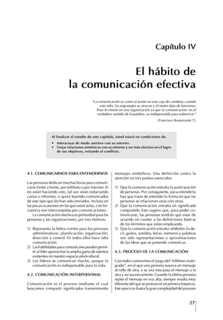 27
Francisco Bustamante T.
Capítulo IV
El hábito de
la comunicación efectiva
“La comunicación es como el aceite en una caja de cambios; cuando
este falta, los engranajes se atracan y el motor deja de funcionar.
Pasa lo mismo en una organización ya que la comunicación, en el
verdadero sentido de la palabra, es indispensable para sobrevivir.”
(Francisco Bustamante T.)
4.1. COMUNICARNOS PARA ENtENDERNOS
Las personas dedican muchas horas para comuni-
carse frente a frente, por teléfono o por internet. Si
no están haciendo esto, tal vez están redactando
cartas o informes, o quizá leyendo comunicados
de este tipo que les han sido enviados. Incluso en
las pocas ocasiones en las que están solas, con fre-
cuencia son interrumpidas por comunicaciones.
La comunicación efectiva es primordial para las
personas y las organizaciones, por tres motivos:
1) Representa la hebra común para los procesos
administrativos: planificación, organización,
dirección y control. En todos ellos hace falta
comunicación.
2) Las habilidades para comunicarse pueden permi-
tir al líder aprovechar la amplia gama de talentos
existentes en nuestro espacio pluricultural.
3) Los líderes se comunican mucho, porque la
comunicación es indispensable para la vida.
4.2. COMUNICACIóN INtERPERSONAL
Comunicación es el proceso mediante el cual
buscamos compartir significados transmitiendo
mensajes simbólicos. Esta definición centra la
atención en tres puntos esenciales:
1) Que la comunicación entraña la participación
de personas. Por consiguiente, para entenderla
hay que tratar de entender la forma en que las
personas se relacionan unas con otras.
2) Que la comunicación entraña un significado
compartido. Esto sugiere que, para poder co-
municarse, las personas tendrán que estar de
acuerdo en cuanto a las definiciones básicas
de los términos que están empleando.
3) Que la comunicación entraña símbolos. Es de-
cir, gestos, sonidos, letras, números y palabras
son sólo representaciones o aproximaciones
de las ideas que se pretende comunicar.
4.3. PROCESO DE LA COMUNICACIóN
Casi todos conocemos el juego del “teléfono malo-
grado”, en el que una persona susurra un mensaje
al oído de otra, a su vez esta pasa el mensaje a la
otra y así sucesivamente. Cuando la última persona
repite el mensaje en voz alta; siempre resulta muy
diferente del que se pronunció en primera instancia.
Este ejercicio ilustra la gran complejidad del proceso
Al finalizar el estudio de este capítulo, usted estará en condiciones de:
∙	 Interactuar	de	modo	asertivo	con	su	entorno.
∙	 Forjar	relaciones	armónicas	con	su	entorno	y	ser	más	efectivo	en	el	logro	
de sus objetivos, evitando el conflicto.
 