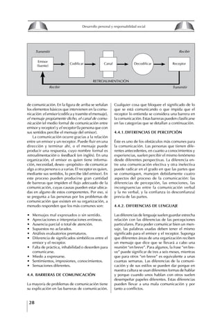 28
Desarrollo personal y responsabilidad social
de comunicación. En la figura de arriba se señalan
los elementos básicos que intervienen en la comu-
nicación: el emisor (codifica y trasmite el mensaje),
el mensaje propiamente dicho, el canal de comu-
nicación (el medio formal de comunicación entre
emisor y receptor) y el receptor (la persona que con
sus sentidos percibe el mensaje del emisor).
La comunicación ocurre gracias a la relación
entre un emisor y un receptor. Puede fluir en una
dirección y terminar ahí, o el mensaje puede
producir una respuesta, cuyo nombre formal es
retroalimentación o feedback (en inglés). En una
organización, el emisor es quien tiene informa-
ción, necesidad, deseo –propósito– de comunicar
algo a otra persona o a varias. El receptor es quien,
mediante sus sentidos, lo percibe (del emisor). En
este proceso pueden producirse gran cantidad
de barreras que impiden el flujo adecuado de la
comunicación, cuyas causas pueden estar ubica-
das en alguno de estos componentes. Por eso, si
se pregunta a las personas por los problemas de
comunicación que existen en su organización, a
menudo responden que los más comunes son:
∙ Mensajes mal expresados o sin sentido.
∙ Apreciaciones e interpretaciones erróneas.
∙ Ausencia parcial o total de atención.
∙ Supuestos no aclarados.
∙ Análisis evaluatorios prematuros.
∙ Diferencia de significados simbólicos entre el
emisor y el receptor.
∙ Falta de práctica, inhabilidad o desorden para
comunicarse.
∙ Miedo a expresarse.
∙ Sentimientos, impresiones, conocimientos.
∙ Sensaciones diferentes.
4.4. BARRERAS DE COMUNICACIóN
La mayoría de problemas de comunicación tiene
su explicación en las barreras de comunicación.
Cualquier cosa que bloquee el significado de lo
que se está comunicando o que impida que el
receptor lo entienda se considera una barrera en
la comunicación. Estas barreras pueden clasificarse
en las categorías que se detallan a continuación.
4.4.1.DIfERENCIAS DE PERCEPCIóN
Éste es uno de los obstáculos más comunes para
la comunicación. Las personas que tienen dife-
rentes antecedentes, en cuanto a conocimientos y
experiencias, suelen percibir el mismo fenómeno
desde diferentes perspectivas. La diferencia en-
tre una comunicación efectiva y otra inefectiva
puede radicar en el grado en que las partes que
se comuniquen, manejen debidamente cuatro
aspectos del proceso de la comunicación: las
diferencias de percepción, las emociones, las
incongruencias entre la comunicación verbal
y la no verbal, y la confianza (o desconfianza)
previa de las partes.
4.4.2. DIfERENCIAS DE LENgUAjE
Las diferencias de lenguaje suelen guardar estrecha
relación con las diferencias de las percepciones
particulares. Para poder comunicar bien un men-
saje, las palabras usadas deben tener el mismo
significado para el emisor y el receptor. Suponga
que diferentes áreas de una organización reciben
un mensaje que dice que se llevará a cabo una
reunión “en breve”. Para algunos, la frase “en bre-
ve” puede significar de tres a seis meses, mientras
que para otros “en breve” es equivalente a unas
cuantas semanas. Las diferencias de la comuni-
cación y de sus estilos se pueden dar porque en
nuestra cultura se usan diferentes formas de hablar
y porque cuando unos hablan con otros suelen
desempeñar papeles diferentes. Estas diferencias
pueden llevar a una mala comunicación y por
tanto a conflictos.
Canal
Emisor
(fuente)
ReceptorCodificar Decodificar
RETROALIMENTACIÓN
Recibir Transmitir
RecibirTransmitir
8
Desarrollo personal y responsabilidad social
1.2. LA PIRáMIDE DE NECESIDADES
hUMANAS
Abraham Maslow presentó una forma muy sencilla
de concebir las necesidades de una persona. El
esquema o pirámide de “Jerarquía de las necesi-
dades”, las ordena desde los niveles más bajos y
básicos, hasta los más altos.
Dentro de su teoría de la personalidad, Maslow
plantea el concepto de jerarquía de las necesida-
des, según el cual estas se encuentran organizadas
estructuralmente con distintos grados de poder,
de acuerdo con una determinación biológica
dada por nuestra constitución genética como or-
ganismos de la especie humana. La jerarquía está
organizada de tal forma que las necesidades de
déficit se encuentran en las partes más bajas, mien-
tras que las necesidades de desarrollo se ubican
en las más altas. De este modo, al ordenarlas por
su potencia y prioridad, encontramos en primer
lugar a las necesidades de déficit o fisiológicas.
Siguen las necesidades de seguridad, las de amor
y pertenencia, las de estima, las de desarrollo o
de autorrealización y las de trascendencia. Dentro
de esta estructura, si las necesidades de un nivel
son satisfechas, no se produce un estado de apatía
sino que el foco de atención pasa a ser ocupado
por las necesidades del próximo nivel –que se
encuentran en el lugar inmediatamente más alto
de la jerarquía– y se busca satisfacerlas.
La teoría de Maslow plantea que las necesi-
dades inferiores son prioritarias y, por lo tanto,
más potentes que las necesidades superiores de
la jerarquía. Por ello, “un hombre hambriento no
se preocupa por impresionar a sus amigos con su
valor y habilidades, sino, más bien, por asegu-
rarse lo suficiente para comer” (Di Caprio 1989:
364). Sólo cuando la persona logra satisfacer las
necesidades inferiores –aunque lo haga de modo
relativo–, entran gradualmente en su conocimiento
las necesidades superiores y con ello la motivación
para poder satisfacerlas; a medida que la tendencia
positiva adquiere más importancia, se experimenta
un grado mayor de salud sicológica y un movi-
miento hacia la plena humanización.
1.2.1. NECESIDADES fISIOLógICAS
El ser humano busca por todos los medios a su
alcance garantizar su sobrevivencia. En cuanto a
la satisfacción de las necesidades, la primera prio-
ridad está dada por las necesidades fisiológicas,
asociadas con la supervivencia del organismo,
con el concepto de homeostasis, que se refiere
“a los esfuerzos automáticos del cuerpo por
mantener un estado normal y constante del riego
sanguíneo” (Maslow 1954: 85). Ello se asocia con
necesidades tales como alimentarse y mantener la
temperatura corporal apropiada. El líder deberá
estar consciente de este impulso natural, para
procurar satisfacer las necesidades básicas de sus
seguidores, lo que en el ámbito organizativo se
refleja en un adecuado nivel de salario. En con-
secuencia, nunca deberá pedirles que sacrifiquen
lo fundamental para su sobrevivencia.
1.2.2. NECESIDADES DE SEgURIDAD
Cuando el ser humano logra satisfacer sus necesi-
dades fisiológicas básicas, busca instintivamente la
seguridad que le permita protegerse de los peligros
que lo acechan. Las necesidades de seguridad
muchas veces se expresan mediante el miedo; por
ejemplo, el miedo a lo desconocido, al caos, a la
ambigüedad, a la confusión. Las personas necesitan
sentirse seguras y no sentir temor a perder el manejo
de su vida, a ser vulnerables o débiles frente a las
circunstancias actuales, nuevas o por venir. En el
mundo actual, en el medio laboral, el trabajador
busca seguridad y permanencia en su trabajo; al
verse amenazado de perder su fuente de ingresos,
se apoderan de él la incertidumbre y el miedo,
desgastándolo aceleradamente y, por supuesto,
denigrando la calidad de su trabajo. El líder trans-
formador debe promover de la seguridad ante los
miembros de su grupo, con lo que logrará fuerte
influencia y motivación positiva entre ellos.
1.2.3. NECESIDADES SOCIALES
Los seres humanos, independientemente de nues-
tras condiciones económicas, buscamos en forma
V.
REALIZACIÓN
IV.
RECONOCIMIENTO
III.
SOCIALES
II.
SEGURIDAD
I.
FISIOLÓGICAS
 