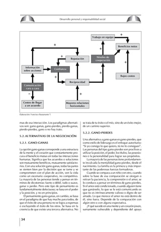 34
Desarrollo personal y responsabilidad social
mas de esa interacción. Los paradigmas alternati-
vos son: gano-ganas, gano-pierdes, pierdo-ganas,
pierdo-pierdes, gano o no hay trato.
5.2. ALtERNAtIVAS DE LA NEgOCIACIóN
5.2.1. gANO-gANAS
La opción gano-ganas corresponde a una estructura
de la mente y el corazón que constantemente pro-
cura el beneficio mutuo en todas las interacciones
humanas. Significa que los acuerdos o soluciones
son mutuamente benéficos, mutuamente satisfacto-
rios. Con una solución gano-ganas, todas las partes
se sienten bien por la decisión que se tome y se
comprometen con el plan de acción, ven la vida
como un escenario cooperativo, no competitivo.
La mayoría de las personas tiende a pensar en tér-
minos de dicotomías: fuerte o débil, rudo o suave,
ganar o perder. Pero este tipo de pensamiento es
fundamentalmente defectuoso; se basa en el poder
y la posición, y no en principios.
El pensamiento gano-ganas, en cambio, se basa
en el paradigma de que hay mucho para todos, de
que el éxito de una persona no se logra a expensas
o excluyendo el éxito de los otros. Se basa en la
creencia de que existe una tercera alternativa. No
se trata de tu éxito o el mío, sino de un éxito mejor,
de un camino superior.
5.2.2. gANO-PIERDES
Una alternativa a gano-ganas es gano-pierdes, que
como estilo de liderazgo es el enfoque autoritario:
“Si yo consigo lo que quiero, tú no lo consigues”.
Las personas del tipo gano-pierdes son proclives a
utilizar la posición, el poder, los títulos, las posesio-
nes o la personalidad para lograr sus propósitos.
La mayoría de las personas tiene profundamen-
te inculcada la mentalidad gano-pierdes, desde el
nacimiento. La familia es la primera y más impor-
tante de las poderosas fuerzas formadoras.
Cuando se compara a un niño con otro, cuando
sobre la base de esa comparación se otorgan o
retiran la paciencia, la comprensión o el amor, se
le conduce a pensar en términos de gano-pierdes.
Si el amor está condicionado, cuando alguien tiene
que ganárselo, lo que se le está comunicando es
que no es intrínsecamente valioso o digno de ser
amado. Lo que merece el amor no está dentro de
él, sino fuera. Depende de la comparación con
algún otro o con alguna expectativa.
¿Y qué sucede en una mente y un corazón joven,
sumamente vulnerable y dependiente del apoyo
Elaboración: Francisco Bustamante T.
+
+
+
+
+
+
+
_
+
Información
sobre acciones
Comunicación
cara a cara
Costos de llegar
a un acuerdo
Mayores relaciones
horizontales
Confianza
Reputación
Reciprocidad
trabajo en equipo
Beneficios netos
Bajos costos
Niveles de
cooperación
8
Desarrollo personal y responsabilidad social
1.2. LA PIRáMIDE DE NECESIDADES
hUMANAS
Abraham Maslow presentó una forma muy sencilla
de concebir las necesidades de una persona. El
esquema o pirámide de “Jerarquía de las necesi-
dades”, las ordena desde los niveles más bajos y
básicos, hasta los más altos.
Dentro de su teoría de la personalidad, Maslow
plantea el concepto de jerarquía de las necesida-
des, según el cual estas se encuentran organizadas
estructuralmente con distintos grados de poder,
de acuerdo con una determinación biológica
dada por nuestra constitución genética como or-
ganismos de la especie humana. La jerarquía está
organizada de tal forma que las necesidades de
déficit se encuentran en las partes más bajas, mien-
tras que las necesidades de desarrollo se ubican
en las más altas. De este modo, al ordenarlas por
su potencia y prioridad, encontramos en primer
lugar a las necesidades de déficit o fisiológicas.
Siguen las necesidades de seguridad, las de amor
y pertenencia, las de estima, las de desarrollo o
de autorrealización y las de trascendencia. Dentro
de esta estructura, si las necesidades de un nivel
son satisfechas, no se produce un estado de apatía
sino que el foco de atención pasa a ser ocupado
por las necesidades del próximo nivel –que se
encuentran en el lugar inmediatamente más alto
de la jerarquía– y se busca satisfacerlas.
La teoría de Maslow plantea que las necesi-
dades inferiores son prioritarias y, por lo tanto,
más potentes que las necesidades superiores de
la jerarquía. Por ello, “un hombre hambriento no
se preocupa por impresionar a sus amigos con su
valor y habilidades, sino, más bien, por asegu-
rarse lo suficiente para comer” (Di Caprio 1989:
364). Sólo cuando la persona logra satisfacer las
necesidades inferiores –aunque lo haga de modo
relativo–, entran gradualmente en su conocimiento
las necesidades superiores y con ello la motivación
para poder satisfacerlas; a medida que la tendencia
positiva adquiere más importancia, se experimenta
un grado mayor de salud sicológica y un movi-
miento hacia la plena humanización.
1.2.1. NECESIDADES fISIOLógICAS
El ser humano busca por todos los medios a su
alcance garantizar su sobrevivencia. En cuanto a
la satisfacción de las necesidades, la primera prio-
ridad está dada por las necesidades fisiológicas,
asociadas con la supervivencia del organismo,
con el concepto de homeostasis, que se refiere
“a los esfuerzos automáticos del cuerpo por
mantener un estado normal y constante del riego
sanguíneo” (Maslow 1954: 85). Ello se asocia con
necesidades tales como alimentarse y mantener la
temperatura corporal apropiada. El líder deberá
estar consciente de este impulso natural, para
procurar satisfacer las necesidades básicas de sus
seguidores, lo que en el ámbito organizativo se
refleja en un adecuado nivel de salario. En con-
secuencia, nunca deberá pedirles que sacrifiquen
lo fundamental para su sobrevivencia.
1.2.2. NECESIDADES DE SEgURIDAD
Cuando el ser humano logra satisfacer sus necesi-
dades fisiológicas básicas, busca instintivamente la
seguridad que le permita protegerse de los peligros
que lo acechan. Las necesidades de seguridad
muchas veces se expresan mediante el miedo; por
ejemplo, el miedo a lo desconocido, al caos, a la
ambigüedad, a la confusión. Las personas necesitan
sentirse seguras y no sentir temor a perder el manejo
de su vida, a ser vulnerables o débiles frente a las
circunstancias actuales, nuevas o por venir. En el
mundo actual, en el medio laboral, el trabajador
busca seguridad y permanencia en su trabajo; al
verse amenazado de perder su fuente de ingresos,
se apoderan de él la incertidumbre y el miedo,
desgastándolo aceleradamente y, por supuesto,
denigrando la calidad de su trabajo. El líder trans-
formador debe promover de la seguridad ante los
miembros de su grupo, con lo que logrará fuerte
influencia y motivación positiva entre ellos.
1.2.3. NECESIDADES SOCIALES
Los seres humanos, independientemente de nues-
tras condiciones económicas, buscamos en forma
V.
REALIZACIÓN
IV.
RECONOCIMIENTO
III.
SOCIALES
II.
SEGURIDAD
I.
FISIOLÓGICAS
 