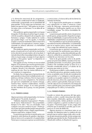35
Francisco Bustamante T.
y la afirmación emocional de los progenitores,
frente al amor condicional? El niño es moldeado,
conformado y programado con la mentalidad del
gano-pierdes: “Si soy mejor que mi hermano, mis
padres me querrán más”; “Mis padres no me quie-
ren tanto como a mi hermana. Yo no debo de ser
tan valioso”.
Otro poderoso agente programador es el grupo
de iguales. El niño desea en primer lugar la acepta-
ción de sus padres y después la de sus iguales, sean
hermanos o amigos. Y todos sabemos lo crueles
que pueden llegar a ser los iguales. A menudo
aceptan o rechazan totalmente sobre la base de la
conformidad a sus expectativas o normas, propor-
cionando un refuerzo adicional a la mentalidad
del gano-pierdes.
Otro poderoso agente programador son los de-
portes, en particular en el caso de los muchachos
en los años de la escuela media o de la facultad. A
menudo desarrollan el paradigma básico de que la
vida es un gran juego, un juego en el que algunos
pierden y otros ganan; “ganar” es imponerse en
la arena deportiva.
Otro agente es la ley. Vivimos en una sociedad
litigiosa. En lo primero que muchas personas pien-
san cuando tienen problemas es en llevar a juicio
a alguien, llevarlo a los tribunales, “ganando” a
expensas de otro. Pero las mentes defensivas no
son creativas ni cooperativas.
Sin duda, hay un lugar para el pensamiento de
gano-pierdes en situaciones verdaderamente com-
petitivas y de baja confianza. Pero la mayor parte
de la vida no es una competencia. No tenemos
por qué vivir compitiendo con nuestro cónyuge,
nuestros hijos, nuestros colaboradores, nuestros
vecinos, nuestros amigos. Si no están ganando
los dos miembros de la pareja, no está ganando
ninguno.
5.2.3. PIERDO-gANAS
Algunas personas están programadas a la inversa:
pierdo-ganas (“Yo pierdo, tú ganas”).
“Adelante. Imponme lo que quieres”; “Pisotéa-
me de nuevo. Todos lo hacen”; “Soy un perdedor.
Siempre lo he sido”; “Soy un conciliador. Haré
cualquier cosa para conservar la paz”. Pierdo-ga-
nas es peor que gano-pierdes porque estas personas
no tienen ninguna norma, ningún requerimiento,
ninguna expectativa, ninguna visión.
Las personas que piensan en pierdo-ganas, por
lo general, están deseosas de agradar o apaciguar.
Buscan fuerza en la aceptación o la popularidad.
Tienen poco coraje para expresar sus sentimientos
y convicciones, y la fuerza del yo de los demás las
intimida fácilmente.
En la negociación pierdo-ganas se considera
una capitulación: es ceder o renunciar. Como
estilo de liderazgo, representa permisividad o
indulgencia. Pierdo-ganas significa ser un chico
formidable, aunque “los chicos formidables lle-
guen al último”.
Las personas gano-pierdes aman a las personas
pierdo-ganas, porque pueden chuparles la sangre.
Aman sus debilidades, se aprovechan de ellas. Esas
debilidades complementan sus propias fuerzas.
Pero el problema es que las personas pierdo-ga-
nas entierran muchos sentimientos. Un sentimiento
que no se expresa nunca, muere: está enterrado
vivo y surge más adelante de la peor manera.
Las personas que se reprimen constantemente
y no trascienden los sentimientos para darles un
significado superior, acaban descubriendo que ello
afecta la calidad de su autoestima y finalmente la
calidad de sus relaciones con los otros.
Tanto la de gano-pierdes como la de pierdo-
ganas son posiciones débiles, basadas en las inse-
guridades personales. A corto plazo, gano-pierdes
produce más resultados porque se basa en la a
menudo considerable fuerza y el talento de las
personas que están en la cima.
Pierdo-ganas es débil y caótica desde el princi-
pio. Muchos ejecutivos, gerentes y padres oscilan
como un péndulo entre la falta de consideración
(gano-pierdes) y la indulgencia (pierdo-ganas).
Cuando ya no pueden soportar la confusión y la
falta de estructura, dirección, expectativas y disci-
plina, vuelven a gano-pierdes, hasta que la sensa-
ción de culpa socava su resolución y los empuja de
nuevo a pierdo-ganas, para retornar a gano-pierdes
empujados por la cólera y la frustración.
5.2.4. PIERDO-PIERDES
Cuando se reúnen dos personas del tipo gano-
pierdes, es decir, cuando interactúan dos indivi-
duos resueltos, obstinados, egoístas, el resultado
será pierdo-pierdes. Ambos perderán. Los dos se
vuelven vengativos y quieren recobrar lo que se
les quite o “hacérselas pagar” al otro, ciegos ante
el hecho que el asesinato es suicidio, que la ven-
ganza es un arma de doble filo.
Algunas personas se concentran tanto en un
enemigo, les obsesiona tanto la conducta de otra
persona, que se vuelven ciegas a todo, salvo a su de-
seo de que esta persona pierda, incluso aunque esto
signifique que pierdan las dos. Pierdo-pierdes es la
filosofía del conflicto, la filosofía de la guerra.
8
Desarrollo personal y responsabilidad social
1.2. LA PIRáMIDE DE NECESIDADES
hUMANAS
Abraham Maslow presentó una forma muy sencilla
de concebir las necesidades de una persona. El
esquema o pirámide de “Jerarquía de las necesi-
dades”, las ordena desde los niveles más bajos y
básicos, hasta los más altos.
Dentro de su teoría de la personalidad, Maslow
plantea el concepto de jerarquía de las necesida-
des, según el cual estas se encuentran organizadas
estructuralmente con distintos grados de poder,
de acuerdo con una determinación biológica
dada por nuestra constitución genética como or-
ganismos de la especie humana. La jerarquía está
organizada de tal forma que las necesidades de
déficit se encuentran en las partes más bajas, mien-
tras que las necesidades de desarrollo se ubican
en las más altas. De este modo, al ordenarlas por
su potencia y prioridad, encontramos en primer
lugar a las necesidades de déficit o fisiológicas.
Siguen las necesidades de seguridad, las de amor
y pertenencia, las de estima, las de desarrollo o
de autorrealización y las de trascendencia. Dentro
de esta estructura, si las necesidades de un nivel
son satisfechas, no se produce un estado de apatía
sino que el foco de atención pasa a ser ocupado
por las necesidades del próximo nivel –que se
encuentran en el lugar inmediatamente más alto
de la jerarquía– y se busca satisfacerlas.
La teoría de Maslow plantea que las necesi-
dades inferiores son prioritarias y, por lo tanto,
más potentes que las necesidades superiores de
la jerarquía. Por ello, “un hombre hambriento no
se preocupa por impresionar a sus amigos con su
valor y habilidades, sino, más bien, por asegu-
rarse lo suficiente para comer” (Di Caprio 1989:
364). Sólo cuando la persona logra satisfacer las
necesidades inferiores –aunque lo haga de modo
relativo–, entran gradualmente en su conocimiento
las necesidades superiores y con ello la motivación
para poder satisfacerlas; a medida que la tendencia
positiva adquiere más importancia, se experimenta
un grado mayor de salud sicológica y un movi-
miento hacia la plena humanización.
1.2.1. NECESIDADES fISIOLógICAS
El ser humano busca por todos los medios a su
alcance garantizar su sobrevivencia. En cuanto a
la satisfacción de las necesidades, la primera prio-
ridad está dada por las necesidades fisiológicas,
asociadas con la supervivencia del organismo,
con el concepto de homeostasis, que se refiere
“a los esfuerzos automáticos del cuerpo por
mantener un estado normal y constante del riego
sanguíneo” (Maslow 1954: 85). Ello se asocia con
necesidades tales como alimentarse y mantener la
temperatura corporal apropiada. El líder deberá
estar consciente de este impulso natural, para
procurar satisfacer las necesidades básicas de sus
seguidores, lo que en el ámbito organizativo se
refleja en un adecuado nivel de salario. En con-
secuencia, nunca deberá pedirles que sacrifiquen
lo fundamental para su sobrevivencia.
1.2.2. NECESIDADES DE SEgURIDAD
Cuando el ser humano logra satisfacer sus necesi-
dades fisiológicas básicas, busca instintivamente la
seguridad que le permita protegerse de los peligros
que lo acechan. Las necesidades de seguridad
muchas veces se expresan mediante el miedo; por
ejemplo, el miedo a lo desconocido, al caos, a la
ambigüedad, a la confusión. Las personas necesitan
sentirse seguras y no sentir temor a perder el manejo
de su vida, a ser vulnerables o débiles frente a las
circunstancias actuales, nuevas o por venir. En el
mundo actual, en el medio laboral, el trabajador
busca seguridad y permanencia en su trabajo; al
verse amenazado de perder su fuente de ingresos,
se apoderan de él la incertidumbre y el miedo,
desgastándolo aceleradamente y, por supuesto,
denigrando la calidad de su trabajo. El líder trans-
formador debe promover de la seguridad ante los
miembros de su grupo, con lo que logrará fuerte
influencia y motivación positiva entre ellos.
1.2.3. NECESIDADES SOCIALES
Los seres humanos, independientemente de nues-
tras condiciones económicas, buscamos en forma
V.
REALIZACIÓN
IV.
RECONOCIMIENTO
III.
SOCIALES
II.
SEGURIDAD
I.
FISIOLÓGICAS
 