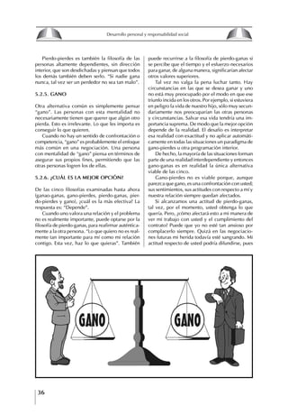 36
Desarrollo personal y responsabilidad social
Pierdo-pierdes es también la filosofía de las
personas altamente dependientes, sin dirección
interior, que son desdichadas y piensan que todos
los demás también deben serlo. “Si nadie gana
nunca, tal vez ser un perdedor no sea tan malo”.
5.2.5. gANO
Otra alternativa común es simplemente pensar
“gano”. Las personas con esta mentalidad no
necesariamente tienen que querer que algún otro
pierda. Esto es irrelevante. Lo que les importa es
conseguir lo que quieren.
Cuando no hay un sentido de confrontación o
competencia, “gano” es probablemente el enfoque
más común en una negociación. Una persona
con mentalidad de “gano” piensa en términos de
asegurar sus propios fines, permitiendo que las
otras personas logren los de ellas.
5.2.6. ¿CUáL ES LA MEjOR OPCIóN?
De las cinco filosofías examinadas hasta ahora
(ganao-ganas, gano-pierdes, pierdo-ganas, pier-
do-pierdes y gano), ¿cuál es la más efectiva? La
respuesta es: “Depende”.
Cuando uno valora una relación y el problema
no es realmente importante, puede optarse por la
filosofía de pierdo-ganas, para reafirmar auténtica-
mente a la otra persona. “Lo que quiero no es real-
mente tan importante para mí como mi relación
contigo. Esta vez, haz lo que quieras”. También
puede recurrirse a la filosofía de pierdo-ganas si
se percibe que el tiempo y el esfuerzo necesarios
para ganar, de alguna manera, significarían afectar
otros valores superiores.
Tal vez no valga la pena luchar tanto. Hay
circunstancias en las que se desea ganar y uno
no está muy preocupado por el modo en que ese
triunfo incida en los otros. Por ejemplo, si estuviera
en peligro la vida de nuestro hijo, sólo muy secun-
dariamente nos preocuparían las otras personas
y circunstancias. Salvar esa vida tendría una im-
portancia suprema. De modo que la mejor opción
depende de la realidad. El desafío es interpretar
esa realidad con exactitud y no aplicar automáti-
camente en todas las situaciones un paradigma de
gano-pierdes u otra programación interior.
De hecho, la mayoría de las situaciones forman
parte de una realidad interdependiente y entonces
gano-ganas es en realidad la única alternativa
viable de las cinco.
Gano-pierdes no es viable porque, aunque
parezca que gano, es una confrontación con usted;
sus sentimientos, sus actitudes con respecto a mí y
nuestra relación siempre quedan afectados.
Si alcanzamos una actitud de pierdo-ganas,
tal vez, por el momento, usted obtenga lo que
quería. Pero, ¿cómo afectará esto a mi manera de
ver mi trabajo con usted y el cumplimiento del
contrato? Puede que yo no esté tan ansioso por
complacerlo siempre. Quizá en las negociacio-
nes futuras mi herida todavía esté sangrando. Mi
actitud respecto de usted podría difundirse, pues
8
Desarrollo personal y responsabilidad social
1.2. LA PIRáMIDE DE NECESIDADES
hUMANAS
Abraham Maslow presentó una forma muy sencilla
de concebir las necesidades de una persona. El
esquema o pirámide de “Jerarquía de las necesi-
dades”, las ordena desde los niveles más bajos y
básicos, hasta los más altos.
Dentro de su teoría de la personalidad, Maslow
plantea el concepto de jerarquía de las necesida-
des, según el cual estas se encuentran organizadas
estructuralmente con distintos grados de poder,
de acuerdo con una determinación biológica
dada por nuestra constitución genética como or-
ganismos de la especie humana. La jerarquía está
organizada de tal forma que las necesidades de
déficit se encuentran en las partes más bajas, mien-
tras que las necesidades de desarrollo se ubican
en las más altas. De este modo, al ordenarlas por
su potencia y prioridad, encontramos en primer
lugar a las necesidades de déficit o fisiológicas.
Siguen las necesidades de seguridad, las de amor
y pertenencia, las de estima, las de desarrollo o
de autorrealización y las de trascendencia. Dentro
de esta estructura, si las necesidades de un nivel
son satisfechas, no se produce un estado de apatía
sino que el foco de atención pasa a ser ocupado
por las necesidades del próximo nivel –que se
encuentran en el lugar inmediatamente más alto
de la jerarquía– y se busca satisfacerlas.
La teoría de Maslow plantea que las necesi-
dades inferiores son prioritarias y, por lo tanto,
más potentes que las necesidades superiores de
la jerarquía. Por ello, “un hombre hambriento no
se preocupa por impresionar a sus amigos con su
valor y habilidades, sino, más bien, por asegu-
rarse lo suficiente para comer” (Di Caprio 1989:
364). Sólo cuando la persona logra satisfacer las
necesidades inferiores –aunque lo haga de modo
relativo–, entran gradualmente en su conocimiento
las necesidades superiores y con ello la motivación
para poder satisfacerlas; a medida que la tendencia
positiva adquiere más importancia, se experimenta
un grado mayor de salud sicológica y un movi-
miento hacia la plena humanización.
1.2.1. NECESIDADES fISIOLógICAS
El ser humano busca por todos los medios a su
alcance garantizar su sobrevivencia. En cuanto a
la satisfacción de las necesidades, la primera prio-
ridad está dada por las necesidades fisiológicas,
asociadas con la supervivencia del organismo,
con el concepto de homeostasis, que se refiere
“a los esfuerzos automáticos del cuerpo por
mantener un estado normal y constante del riego
sanguíneo” (Maslow 1954: 85). Ello se asocia con
necesidades tales como alimentarse y mantener la
temperatura corporal apropiada. El líder deberá
estar consciente de este impulso natural, para
procurar satisfacer las necesidades básicas de sus
seguidores, lo que en el ámbito organizativo se
refleja en un adecuado nivel de salario. En con-
secuencia, nunca deberá pedirles que sacrifiquen
lo fundamental para su sobrevivencia.
1.2.2. NECESIDADES DE SEgURIDAD
Cuando el ser humano logra satisfacer sus necesi-
dades fisiológicas básicas, busca instintivamente la
seguridad que le permita protegerse de los peligros
que lo acechan. Las necesidades de seguridad
muchas veces se expresan mediante el miedo; por
ejemplo, el miedo a lo desconocido, al caos, a la
ambigüedad, a la confusión. Las personas necesitan
sentirse seguras y no sentir temor a perder el manejo
de su vida, a ser vulnerables o débiles frente a las
circunstancias actuales, nuevas o por venir. En el
mundo actual, en el medio laboral, el trabajador
busca seguridad y permanencia en su trabajo; al
verse amenazado de perder su fuente de ingresos,
se apoderan de él la incertidumbre y el miedo,
desgastándolo aceleradamente y, por supuesto,
denigrando la calidad de su trabajo. El líder trans-
formador debe promover de la seguridad ante los
miembros de su grupo, con lo que logrará fuerte
influencia y motivación positiva entre ellos.
1.2.3. NECESIDADES SOCIALES
Los seres humanos, independientemente de nues-
tras condiciones económicas, buscamos en forma
V.
REALIZACIÓN
IV.
RECONOCIMIENTO
III.
SOCIALES
II.
SEGURIDAD
I.
FISIOLÓGICAS
 