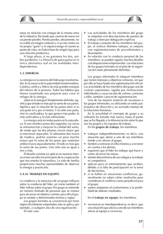 37
Francisco Bustamante T.
estoy en relación con colegas de la misma rama
de la industria. De modo que caemos de nuevo en
un pierdo-pierdes. Pierdo-pierdes, obviamente, no
es viable en ningún contexto y si yo me centro en
mi propio “gano” y ni siquiera tengo el cuenta su
punto de vista, no habrá base de ningún tipo para
una relación productiva.
A largo plazo, si no ganamos los dos, am-
bos perdemos. La filosofía de gano-ganas es la
única alternativa real en las realidades inter-
dependientes.
5.3. SINERgIA
La sinergia es la esencia del liderazgo transforma-
dor. Es la esencia de la paternidad transformadora.
Cataliza, unifica y libera las más grandes energías
del interior de la persona. Todos los hábitos que
hemos examinado nos preparan para crear el
milagro de la sinergia.
¿Qué es la sinergia? Simplemente definida, sig-
nifica que el todo es más que la suma de sus partes.
Significa que la relación de las partes entre sí es
una parte en y por sí misma. Y no sólo una parte,
sino la catalizadora, la que genera más poder, la
más unificadora y la más estimulante.
La sinergia está en todas partes en la naturale-
za. Si uno siembra juntos dos vegetales, las raíces
se entremezclan y mejoran la calidad del suelo,
de modo que las dos plantas crecen mejor que
si estuvieran separadas. Si adosamos dos trozos
de madera, podrán sostener un peso mucho
mayor que la suma de los pesos que sostienen
ambos trozos separadamente. El todo es más que
la suma de sus partes. Uno más uno es igual a
tres o más.
El desafío consiste en aplicar en nuestras inter-
acciones sociales los principios de la cooperación
que nos enseña la naturaleza. La vida de familia
proporciona muchas oportunidades de observar
la sinergia y practicarla.
5.4. EL tRABAjO EN EQUIPO
La conducta y la estructura de un grupo influyen
sobre la conducta del líder, así como también el
líder influye sobre el grupo. Por grupo se entiende
un número limitado de personas que se reúnen
para alcanzar un objetivo común; para ello el gru-
po se somete a determinadas normas y reglas.
Los grupos formales se caracterizan por tener
reglas oficialmente estipuladas; esto se aplica, por
ejemplo, a cualquier área de una organización.
En este caso:
∙ Las actividades de los miembros del grupo
se estipulan con descripciones de puestos de
trabajo o bien por delegación explícita
∙ El trabajo conjunto de los miembros del gru-
po, al realizar distintos trabajos, se estipula
con reglamentaciones de procedimientos y
desempeño.
∙ En relación con la conducta personal de los
miembros, se pueden regular muchos detalles
con disposiciones empresariales. Las relaciones
de los grupos formales en el plan de la organi-
zación están plenamente definidas.
Los grupos informales lo integran miembros
que tienen intereses y objetivos comunes, sin que
por ello se haya fijado una reglamentación oficial.
Las actividades de los miembros del grupo son de
carácter espontáneo, regidas por inclinaciones
individuales y cuyas escalas de valores, comunes
a ellos, también carecen de reglamentación.
Una de las mejores maneras de reconocer a
los grupos informales, es utilizando un estilo par-
ticipativo de dirección y un acertado manejo de
la relaciones humanas.
En la actualidad el concepto de grupo y su
cohesión ha tomado más fuerza, hasta el punto
que se ha llegado a la diferenciación entre lo que
son los grupos y los equipos de trabajo.
En los grupos de trabajo, los miembros:
∙ trabajan independientemente; es decir, una
situación que afecte a uno de sus miembros
tiende a no afectar al grupo;
∙ tienden a centrarse en ellos mismos y a no tener
en cuenta a los demás;
∙ requieren que el líder les indique qué hacer y
cómo alcanzar las metas;
∙ sienten desconfianza de sus colegas y su trabajo
es competitivo;
∙ aplican poco el entrenamiento que reciben,
debido a la falta de participación en la toma
de decisiones;
∙ si se hallan en situaciones conflictivas, ge-
neralmente no saben cómo resolverlas pues
consideran el conflicto como perjudicial para
el grupo;
∙ suelen anteponer el conformismo a la posibi-
lidad de obtener resultados.
En el trabajo en equipo, los miembros:
∙ reconocen su interdependencia; es decir, que
una situación que afecta a uno de sus miembros
afecta al equipo y viceversa;
8
Desarrollo personal y responsabilidad social
1.2. LA PIRáMIDE DE NECESIDADES
hUMANAS
Abraham Maslow presentó una forma muy sencilla
de concebir las necesidades de una persona. El
esquema o pirámide de “Jerarquía de las necesi-
dades”, las ordena desde los niveles más bajos y
básicos, hasta los más altos.
Dentro de su teoría de la personalidad, Maslow
plantea el concepto de jerarquía de las necesida-
des, según el cual estas se encuentran organizadas
estructuralmente con distintos grados de poder,
de acuerdo con una determinación biológica
dada por nuestra constitución genética como or-
ganismos de la especie humana. La jerarquía está
organizada de tal forma que las necesidades de
déficit se encuentran en las partes más bajas, mien-
tras que las necesidades de desarrollo se ubican
en las más altas. De este modo, al ordenarlas por
su potencia y prioridad, encontramos en primer
lugar a las necesidades de déficit o fisiológicas.
Siguen las necesidades de seguridad, las de amor
y pertenencia, las de estima, las de desarrollo o
de autorrealización y las de trascendencia. Dentro
de esta estructura, si las necesidades de un nivel
son satisfechas, no se produce un estado de apatía
sino que el foco de atención pasa a ser ocupado
por las necesidades del próximo nivel –que se
encuentran en el lugar inmediatamente más alto
de la jerarquía– y se busca satisfacerlas.
La teoría de Maslow plantea que las necesi-
dades inferiores son prioritarias y, por lo tanto,
más potentes que las necesidades superiores de
la jerarquía. Por ello, “un hombre hambriento no
se preocupa por impresionar a sus amigos con su
valor y habilidades, sino, más bien, por asegu-
rarse lo suficiente para comer” (Di Caprio 1989:
364). Sólo cuando la persona logra satisfacer las
necesidades inferiores –aunque lo haga de modo
relativo–, entran gradualmente en su conocimiento
las necesidades superiores y con ello la motivación
para poder satisfacerlas; a medida que la tendencia
positiva adquiere más importancia, se experimenta
un grado mayor de salud sicológica y un movi-
miento hacia la plena humanización.
1.2.1. NECESIDADES fISIOLógICAS
El ser humano busca por todos los medios a su
alcance garantizar su sobrevivencia. En cuanto a
la satisfacción de las necesidades, la primera prio-
ridad está dada por las necesidades fisiológicas,
asociadas con la supervivencia del organismo,
con el concepto de homeostasis, que se refiere
“a los esfuerzos automáticos del cuerpo por
mantener un estado normal y constante del riego
sanguíneo” (Maslow 1954: 85). Ello se asocia con
necesidades tales como alimentarse y mantener la
temperatura corporal apropiada. El líder deberá
estar consciente de este impulso natural, para
procurar satisfacer las necesidades básicas de sus
seguidores, lo que en el ámbito organizativo se
refleja en un adecuado nivel de salario. En con-
secuencia, nunca deberá pedirles que sacrifiquen
lo fundamental para su sobrevivencia.
1.2.2. NECESIDADES DE SEgURIDAD
Cuando el ser humano logra satisfacer sus necesi-
dades fisiológicas básicas, busca instintivamente la
seguridad que le permita protegerse de los peligros
que lo acechan. Las necesidades de seguridad
muchas veces se expresan mediante el miedo; por
ejemplo, el miedo a lo desconocido, al caos, a la
ambigüedad, a la confusión. Las personas necesitan
sentirse seguras y no sentir temor a perder el manejo
de su vida, a ser vulnerables o débiles frente a las
circunstancias actuales, nuevas o por venir. En el
mundo actual, en el medio laboral, el trabajador
busca seguridad y permanencia en su trabajo; al
verse amenazado de perder su fuente de ingresos,
se apoderan de él la incertidumbre y el miedo,
desgastándolo aceleradamente y, por supuesto,
denigrando la calidad de su trabajo. El líder trans-
formador debe promover de la seguridad ante los
miembros de su grupo, con lo que logrará fuerte
influencia y motivación positiva entre ellos.
1.2.3. NECESIDADES SOCIALES
Los seres humanos, independientemente de nues-
tras condiciones económicas, buscamos en forma
V.
REALIZACIÓN
IV.
RECONOCIMIENTO
III.
SOCIALES
II.
SEGURIDAD
I.
FISIOLÓGICAS
 