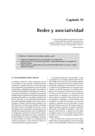 39
Francisco Bustamante T.
Capítulo VI
Redes y asociatividad
“La asociatividad significa prácticamente el único
camino posible que le queda a los pequeños y
medianos empresarios, para lograr la sobrevivencia en
unos mercados cada vez más regionales y abiertos.”
(Ramón Rosales)
6.1. INtEgRARNOS PARA CRECER
Los últimos veinticinco años constituyen uno de
los períodos de más grandes transformaciones
económicas y políticas de por lo menos dos siglos
atrás, producidas principalmente por las fuerzas de
la tecnología y la globalización de los mercados. Se
modificó el mapa político-ideológico de continen-
tes como el euroasiático; se impuso la concepción
neoliberal de la economía en la inmensa mayoría de
los países del mundo con sus políticas de liberación
de los mercados, cuyos principales beneficiarios
han sido los grandes capitales y las firmas transna-
cionales; se redujo el tamaño de los estados y con
ello bajaron los aranceles y los subsidios a todo tipo
de transacciones y actividades nacionales e inter-
nacionales; nuevos paradigmas se impusieron en el
mundo de las organizaciones, como la calidad total,
la reingeniería y el kaizen al interior de las empre-
sas, tendientes a disminuir los costos y aumentar la
productividad y las alianzas estratégicas, las redes,
la asociatividad, los clusters y la colaboración en
cadenas productivas, como formas de elevar la
competitividad de las organizaciones.
Las grandes empresas transnacionales, como
sus matrices en el mundo, desde finales de los
años 1980, tenían clara la nueva tendencia globa-
lizadora de la información, de los capitales, de los
principales productos (commodities) y servicios,
y ajustaron muy rápidamente sus estrategias para
competir en dichos mercados: las alianzas estra-
tégicas, las inversiones minoritarias, las fusiones,
la utilización de licencias, la subcontratación
internacional, la maquila, las franquicias y los
joint ventures se volvieron todas formas de unión
de capitales, tecnologías y conocimientos para
el dominio de todos los mercados, aun los más
alejados y apartados de los principales circuitos
de negocios de las naciones de mayores ingresos.
Algunas grandes empresas nacionales siguieron
claramente el ejemplo de aquellas, como estra-
tegia de sobrevivencia y apertura de mercados,
en algunos casos con reconocidas firmas interna-
cionales y en otros con grandes empresas de la
región andina.
Para las Pymes de los países de menor desa-
rrollo relativo, tales estrategias se veían como algo
lejano a sus posibilidades e intereses, en la medida
Al	finalizar	el	estudio	de	este	último	capítulo,	usted:
∙	 Valorará	estratégicamente	la	asociatividad	y	la	cooperación.
∙	 Podrá	proyectar	una	actuación	personal	y	organizacional	bajo	un	esquema	de	
beneficio mutuo.
∙	 Podrá	diseñar	su	propio	plan	de	actuación	interinstitucional	con	miras	a	lograr	
objetivos comunes.
 
