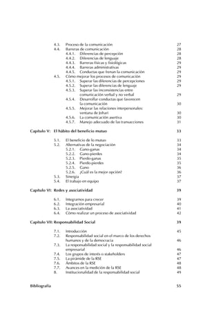 4
Desarrollo personal y responsabilidad social
4.3. Proceso de la comunicación 27
4.4. Barreras de comunicación 28
4.4.1. Diferencias de percepción 28
4.4.2. Diferencias de lenguaje 28
4.4.3. Barreras físicas y fisiológicas 29
4.4.4. Barreras administrativas 29
4.4.5. Conductas que frenan la comunicación 29
4.5. Cómo mejorar los procesos de comunicación 29
4.5.1. Superar las diferencias de percepciones 29
4.5.2. Superar las diferencias de lenguaje 29
4.5.3. Superar las inconsistencias entre
comunicación verbal y no verbal 29
4.5.4. Desarrollar conductas que favorecen
la comunicación 30
4.5.5. Mejorar las relaciones interpersonales:
ventana de Johari 30
4.5.6. La comunicación asertiva 30
4.5.7. Manejo adecuado de las transacciones 31
Capítulo V: El hábito del beneficio mutuo 33
5.1. El beneficio de lo mutuo 33
5.2. Alternativas de la negociación 34
5.2.1. Gano-ganas 34
5.2.2. Gano-pierdes 34
5.2.3. Pierdo-ganas 35
5.2.4. Pierdo-pierdes 35
5.2.5. Gano 36
5.2.6. ¿Cuál es la mejor opción? 36
5.3. Sinergia 37
5.4. El trabajo en equipo 37
Capítulo VI: Redes y asociatividad 39
6.1. Integrarnos para crecer 39
6.2. Integración empresarial 40
6.3. La asociatividad 41
6.4. Cómo realizar un proceso de asociatividad 42
Capítulo VII: Responsabilidad Social 39
7.1. Introducción 45
7.2. Responsabilidad social en el marco de los derechos
humanos y de la democracia 46
7.3. La responsabilidad social y la responsabilidad social
empresarial 46
7.4. Los grupos de interés o stakeholders 47
7.5. La pirámide de la RSE 47
7.6. Ámbitos de la RSE 48
7.7. Avances en la medición de la RSE 48
8. Institucionalidad de la responsabilidad social 49
Bibliografía 55
 