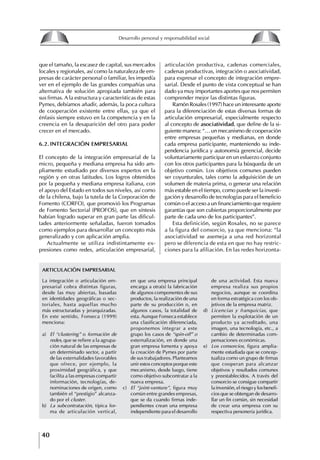 40
Desarrollo personal y responsabilidad social
que el tamaño, la escasez de capital, sus mercados
locales y regionales, así como la naturaleza de em-
presas de carácter personal o familiar, les impedía
ver en el ejemplo de las grandes compañías una
alternativa de solución apropiada también para
sus firmas. A la estructura y características de estas
Pymes, debíamos añadir, además, la poca cultura
de cooperación existente entre ellas, ya que el
énfasis siempre estuvo en la competencia y en la
creencia en la desaparición del otro para poder
crecer en el mercado.
6.2. INtEgRACIóN EMPRESARIAL
El concepto de la integración empresarial de la
micro, pequeña y mediana empresa ha sido am-
pliamente estudiado por diversos expertos en la
región y en otras latitudes. Los logros obtenidos
por la pequeña y mediana empresa italiana, con
el apoyo del Estado en todos sus niveles, así como
de la chilena, bajo la tutela de la Corporación de
Fomento (CORFO), que promovió los Programas
de Fomento Sectorial (PROFOS), que en síntesis
habían logrado superar en gran parte las dificul-
tades anteriormente señaladas, fueron tomados
como ejemplos para desarrollar un concepto más
generalizado y con aplicación amplia.
Actualmente se utiliza indistintamente ex-
presiones como redes, articulación empresarial,
articulación productiva, cadenas comerciales,
cadenas productivas, integración o asociatividad,
para expresar el concepto de integración empre-
sarial. Desde el punto de vista conceptual se han
dado ya muy importantes aportes que nos permiten
comprender mejor las distintas figuras.
Ramón Rosales (1997) hace un interesante aporte
para la diferenciación de estas diversas formas de
articulación empresarial, especialmente respecto
al concepto de asociatividad, que define de la si-
guiente manera: “… un mecanismo de cooperación
entre empresas pequeñas y medianas, en donde
cada empresa participante, manteniendo su inde-
pendencia jurídica y autonomía gerencial, decide
voluntariamente participar en un esfuerzo conjunto
con los otros participantes para la búsqueda de un
objetivo común. Los objetivos comunes pueden
ser coyunturales, tales como la adquisición de un
volumen de materia prima, o generar una relación
más estable en el tiempo, como puede ser la investi-
gación y desarrollo de tecnologías para el beneficio
común o el acceso a un financiamiento que requiere
garantías que son cubiertas proporcionalmente por
parte de cada uno de los participantes”.
Esta definición, según Rosales, no se parece
a la figura del consorcio, ya que menciona: “la
asociatividad se asemeja a una red horizontal
pero se diferencia de esta en que no hay restric-
ciones para la afiliación. En las redes horizonta-
La integración o articulación em-
presarial cobra distintas figuras,
desde las muy abiertas, basadas
en identidades geográficas o sec-
toriales, hasta aquellas mucho
más estructuradas y jerarquizadas.
En este sentido, Fonseca (1999)
menciona:
a) El “clustering” o formación de
redes, que se refiere a la agrupa-
ción natural de las empresas de
un determinado sector, a partir
de las externalidades favorables
que ofrece, por ejemplo, la
proximidad geográfica, y que
facilita a las empresas compartir
información, tecnologías, de-
nominaciones de origen, como
también el “prestigio” alcanza-
do por el cluster.
b) La subcontratación, típica for-
ma de articulación vertical,
de una actividad. Esta nueva
empresa realiza sus propios
negocios, aunque se coordina
en forma estratégica con los ob-
jetivos de la empresa matriz.
d) Licencias y franquicias, que
permiten la explotación de un
producto ya acreditado, una
imagen, una tecnología, etc., a
cambio de determinadas com-
pensaciones económicas.
e) Los consorcios, figura amplia-
mente estudiada que se concep-
tualiza como un grupo de firmas
que cooperan para alcanzar
objetivos y resultados comunes
y preestablecidos. A través del
consorcio se consigue compartir
la inversión, el riesgo y los benefi-
cios que se obtengan de desarro-
llar un fin común, sin necesidad
de crear una empresa con su
respectiva personería jurídica.
en que una empresa principal
encarga a otra(s) la fabricación
de algunos componentes de sus
productos, la realización de una
parte de su producción o, en
algunos casos, la totalidad de
esta. Aunque Fonseca establece
una clasificación diferenciada,
proponemos integrar a este
grupo los casos de “spin-off” o
externalización, en donde una
gran empresa fomenta y apoya
la creación de Pymes por parte
de sus trabajadores. Planteamos
unir estos conceptos porque este
mecanismo, desde luego, tiene
como objetivo subcontratar a la
nueva empresa.
c) El “joint-venture”, figura muy
común entre grandes empresas,
que se da cuando firmas inde-
pendientes crean una empresa
independiente para el desarrollo
ARtICULACIóN EMPRESARIAL
8
Desarrollo personal y responsabilidad social
1.2. LA PIRáMIDE DE NECESIDADES
hUMANAS
Abraham Maslow presentó una forma muy sencilla
de concebir las necesidades de una persona. El
esquema o pirámide de “Jerarquía de las necesi-
dades”, las ordena desde los niveles más bajos y
básicos, hasta los más altos.
Dentro de su teoría de la personalidad, Maslow
plantea el concepto de jerarquía de las necesida-
des, según el cual estas se encuentran organizadas
estructuralmente con distintos grados de poder,
de acuerdo con una determinación biológica
dada por nuestra constitución genética como or-
ganismos de la especie humana. La jerarquía está
organizada de tal forma que las necesidades de
déficit se encuentran en las partes más bajas, mien-
tras que las necesidades de desarrollo se ubican
en las más altas. De este modo, al ordenarlas por
su potencia y prioridad, encontramos en primer
lugar a las necesidades de déficit o fisiológicas.
Siguen las necesidades de seguridad, las de amor
y pertenencia, las de estima, las de desarrollo o
de autorrealización y las de trascendencia. Dentro
de esta estructura, si las necesidades de un nivel
son satisfechas, no se produce un estado de apatía
sino que el foco de atención pasa a ser ocupado
por las necesidades del próximo nivel –que se
encuentran en el lugar inmediatamente más alto
de la jerarquía– y se busca satisfacerlas.
La teoría de Maslow plantea que las necesi-
dades inferiores son prioritarias y, por lo tanto,
más potentes que las necesidades superiores de
la jerarquía. Por ello, “un hombre hambriento no
se preocupa por impresionar a sus amigos con su
valor y habilidades, sino, más bien, por asegu-
rarse lo suficiente para comer” (Di Caprio 1989:
364). Sólo cuando la persona logra satisfacer las
necesidades inferiores –aunque lo haga de modo
relativo–, entran gradualmente en su conocimiento
las necesidades superiores y con ello la motivación
para poder satisfacerlas; a medida que la tendencia
positiva adquiere más importancia, se experimenta
un grado mayor de salud sicológica y un movi-
miento hacia la plena humanización.
1.2.1. NECESIDADES fISIOLógICAS
El ser humano busca por todos los medios a su
alcance garantizar su sobrevivencia. En cuanto a
la satisfacción de las necesidades, la primera prio-
ridad está dada por las necesidades fisiológicas,
asociadas con la supervivencia del organismo,
con el concepto de homeostasis, que se refiere
“a los esfuerzos automáticos del cuerpo por
mantener un estado normal y constante del riego
sanguíneo” (Maslow 1954: 85). Ello se asocia con
necesidades tales como alimentarse y mantener la
temperatura corporal apropiada. El líder deberá
estar consciente de este impulso natural, para
procurar satisfacer las necesidades básicas de sus
seguidores, lo que en el ámbito organizativo se
refleja en un adecuado nivel de salario. En con-
secuencia, nunca deberá pedirles que sacrifiquen
lo fundamental para su sobrevivencia.
1.2.2. NECESIDADES DE SEgURIDAD
Cuando el ser humano logra satisfacer sus necesi-
dades fisiológicas básicas, busca instintivamente la
seguridad que le permita protegerse de los peligros
que lo acechan. Las necesidades de seguridad
muchas veces se expresan mediante el miedo; por
ejemplo, el miedo a lo desconocido, al caos, a la
ambigüedad, a la confusión. Las personas necesitan
sentirse seguras y no sentir temor a perder el manejo
de su vida, a ser vulnerables o débiles frente a las
circunstancias actuales, nuevas o por venir. En el
mundo actual, en el medio laboral, el trabajador
busca seguridad y permanencia en su trabajo; al
verse amenazado de perder su fuente de ingresos,
se apoderan de él la incertidumbre y el miedo,
desgastándolo aceleradamente y, por supuesto,
denigrando la calidad de su trabajo. El líder trans-
formador debe promover de la seguridad ante los
miembros de su grupo, con lo que logrará fuerte
influencia y motivación positiva entre ellos.
1.2.3. NECESIDADES SOCIALES
Los seres humanos, independientemente de nues-
tras condiciones económicas, buscamos en forma
V.
REALIZACIÓN
IV.
RECONOCIMIENTO
III.
SOCIALES
II.
SEGURIDAD
I.
FISIOLÓGICAS
 