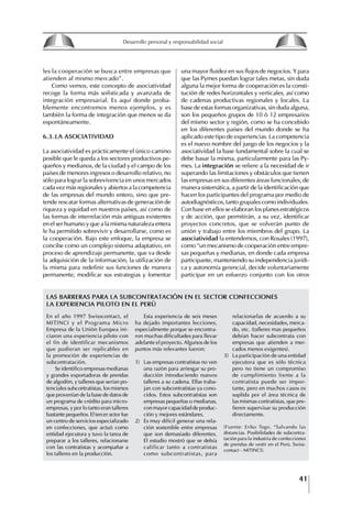 41
Francisco Bustamante T.
les la cooperación se busca entre empresas que
atienden al mismo mercado”.
Como vemos, este concepto de asociatividad
recoge la forma más sofisticada y avanzada de
integración empresarial. Es aquí donde proba-
blemente encontremos menos ejemplos, y es
también la forma de integración que menos se da
espontáneamente.
6.3. LA ASOCIAtIVIDAD
La asociatividad es prácticamente el único camino
posible que le queda a los sectores productivos pe-
queños y medianos, de la ciudad y el campo de los
países de menores ingresos o desarrollo relativo, no
sólo para lograr la sobrevivencia en unos mercados
cada vez más regionales y abiertos a la competencia
de las empresas del mundo entero, sino que pre-
tende rescatar formas alternativas de generación de
riqueza y equidad en nuestros países, así como de
las formas de interrelación más antiguas existentes
en el ser humano y que a la misma naturaleza entera
le ha permitido sobrevivir y desarrollarse, como es
la cooperación. Bajo este enfoque, la empresa se
concibe como un complejo sistema adaptativo, en
proceso de aprendizaje permanente, que va desde
la adquisición de la información, la utilización de
la misma para redefinir sus funciones de manera
permanente, modificar sus estrategias y fomentar
En el año 1997 Swisscontact, el
MITINCI y el Programa Micro
Empresa de la Unión Europea ini-
ciaron una experiencia piloto con
el fin de identificar mecanismos
que pudieran ser replicables en
la promoción de experiencias de
subcontratación.
Se identifico empresas medianas
y grandes exportadoras de prendas
de algodón, y talleres que serían po-
tenciales subcontratistas, los mismos
que provenían de la base de datos de
un programa de crédito para micro-
empresas, y por lo tanto eran talleres
bastante pequeños. El tercer actor fue
un centro de servicios especializado
en confecciones, que actuó como
entidad ejecutora y tuvo la tarea de
preparar a los talleres, relacionarse
con las contratistas y acompañar a
los talleres en la producción.
una mayor fluidez en sus flujos de negocios. Y para
que las Pymes puedan lograr tales metas, sin duda
alguna la mejor forma de cooperación es la consti-
tución de redes horizontales y verticales, así como
de cadenas productivas regionales y locales. La
base de estas formas organizativas, sin duda alguna,
son los pequeños grupos de 10 ó 12 empresarios
del mismo sector y región, como se ha concebido
en los diferentes países del mundo donde se ha
aplicado este tipo de experiencias. La competencia
es el nuevo nombre del juego de los negocios y la
asociatividad la base fundamental sobre la cual se
debe basar la misma, particularmente para las Py-
mes. La integración se refiere a la necesidad de ir
superando las limitaciones y obstáculos que tienen
las empresas en sus diferentes áreas funcionales, de
manera sistemática, a partir de la identificación que
hacen los participantes del programa por medio de
autodiagnósticos, tanto grupales como individuales.
Con base en ellos se elaboran los planes estratégicos
y de acción, que permitirán, a su vez, identificar
proyectos concretos, que se volverán punto de
unión y trabajo entre los miembros del grupo. La
asociatividad la entendemos, con Rosales (1997),
como “un mecanismo de cooperación entre empre-
sas pequeñas y medianas, en donde cada empresa
participante, manteniendo su independencia jurídi-
ca y autonomía gerencial, decide voluntariamente
participar en un esfuerzo conjunto con los otros
Esta experiencia de seis meses
ha dejado importantes lecciones,
especialmente porque se encontra-
ron muchas dificultades para llevar
adelante el proyecto. Algunos de los
puntos más relevantes fueron:
1) Las empresas contratistas no ven
una razón para arriesgar su pro-
ducción introduciendo nuevos
talleres a su cadena. Ellas traba-
jan con subcontratistas ya cono-
cidos. Estos subcontratistas son
empresas pequeñas o medianas,
con mayor capacidad de produc-
ción y mejores estándares.
2) Es muy difícil generar una rela-
ción sostenible entre empresas
que son demasiado diferentes.
El estudio mostró que se debía
calificar tanto a contratistas
como subcontratistas, para
relacionarlas de acuerdo a su
capacidad, necesidades, merca-
do, etc. (talleres mas pequeños
debían hacer subcontrata con
empresas que atienden a mer-
cados menos exigentes).
3) La participación de una entidad
ejecutora que es sólo técnica
pero no tiene un compromiso
de cumplimiento frente a la
contratista puede ser impor-
tante, pero en muchos casos es
suplida por el área técnica de
las mismas contratistas, que pre-
fieren supervisar su producción
directamente.
(Fuente: Eriko Togo. “Salvando las
distancias. Posibilidades de subcontra-
tación para la industria de confecciones
de prendas de vestir en el Perú. Swiss-
contact - MITINCI).
LAS BARRERAS PARA LA SUBCONtRAtACIóN EN EL SECtOR CONfECCIONES
LA ExPERIENCIA PILOtO EN EL PERú
8
Desarrollo personal y responsabilidad social
1.2. LA PIRáMIDE DE NECESIDADES
hUMANAS
Abraham Maslow presentó una forma muy sencilla
de concebir las necesidades de una persona. El
esquema o pirámide de “Jerarquía de las necesi-
dades”, las ordena desde los niveles más bajos y
básicos, hasta los más altos.
Dentro de su teoría de la personalidad, Maslow
plantea el concepto de jerarquía de las necesida-
des, según el cual estas se encuentran organizadas
estructuralmente con distintos grados de poder,
de acuerdo con una determinación biológica
dada por nuestra constitución genética como or-
ganismos de la especie humana. La jerarquía está
organizada de tal forma que las necesidades de
déficit se encuentran en las partes más bajas, mien-
tras que las necesidades de desarrollo se ubican
en las más altas. De este modo, al ordenarlas por
su potencia y prioridad, encontramos en primer
lugar a las necesidades de déficit o fisiológicas.
Siguen las necesidades de seguridad, las de amor
y pertenencia, las de estima, las de desarrollo o
de autorrealización y las de trascendencia. Dentro
de esta estructura, si las necesidades de un nivel
son satisfechas, no se produce un estado de apatía
sino que el foco de atención pasa a ser ocupado
por las necesidades del próximo nivel –que se
encuentran en el lugar inmediatamente más alto
de la jerarquía– y se busca satisfacerlas.
La teoría de Maslow plantea que las necesi-
dades inferiores son prioritarias y, por lo tanto,
más potentes que las necesidades superiores de
la jerarquía. Por ello, “un hombre hambriento no
se preocupa por impresionar a sus amigos con su
valor y habilidades, sino, más bien, por asegu-
rarse lo suficiente para comer” (Di Caprio 1989:
364). Sólo cuando la persona logra satisfacer las
necesidades inferiores –aunque lo haga de modo
relativo–, entran gradualmente en su conocimiento
las necesidades superiores y con ello la motivación
para poder satisfacerlas; a medida que la tendencia
positiva adquiere más importancia, se experimenta
un grado mayor de salud sicológica y un movi-
miento hacia la plena humanización.
1.2.1. NECESIDADES fISIOLógICAS
El ser humano busca por todos los medios a su
alcance garantizar su sobrevivencia. En cuanto a
la satisfacción de las necesidades, la primera prio-
ridad está dada por las necesidades fisiológicas,
asociadas con la supervivencia del organismo,
con el concepto de homeostasis, que se refiere
“a los esfuerzos automáticos del cuerpo por
mantener un estado normal y constante del riego
sanguíneo” (Maslow 1954: 85). Ello se asocia con
necesidades tales como alimentarse y mantener la
temperatura corporal apropiada. El líder deberá
estar consciente de este impulso natural, para
procurar satisfacer las necesidades básicas de sus
seguidores, lo que en el ámbito organizativo se
refleja en un adecuado nivel de salario. En con-
secuencia, nunca deberá pedirles que sacrifiquen
lo fundamental para su sobrevivencia.
1.2.2. NECESIDADES DE SEgURIDAD
Cuando el ser humano logra satisfacer sus necesi-
dades fisiológicas básicas, busca instintivamente la
seguridad que le permita protegerse de los peligros
que lo acechan. Las necesidades de seguridad
muchas veces se expresan mediante el miedo; por
ejemplo, el miedo a lo desconocido, al caos, a la
ambigüedad, a la confusión. Las personas necesitan
sentirse seguras y no sentir temor a perder el manejo
de su vida, a ser vulnerables o débiles frente a las
circunstancias actuales, nuevas o por venir. En el
mundo actual, en el medio laboral, el trabajador
busca seguridad y permanencia en su trabajo; al
verse amenazado de perder su fuente de ingresos,
se apoderan de él la incertidumbre y el miedo,
desgastándolo aceleradamente y, por supuesto,
denigrando la calidad de su trabajo. El líder trans-
formador debe promover de la seguridad ante los
miembros de su grupo, con lo que logrará fuerte
influencia y motivación positiva entre ellos.
1.2.3. NECESIDADES SOCIALES
Los seres humanos, independientemente de nues-
tras condiciones económicas, buscamos en forma
V.
REALIZACIÓN
IV.
RECONOCIMIENTO
III.
SOCIALES
II.
SEGURIDAD
I.
FISIOLÓGICAS
 