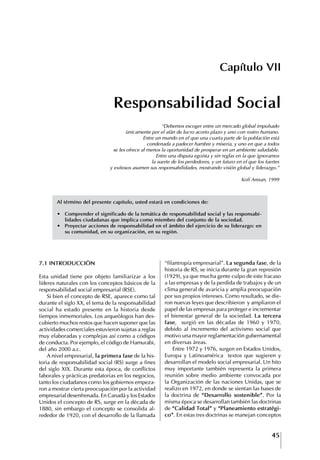 45
Francisco Bustamante T.
Capítulo VII
Responsabilidad Social
7.1 INtRODUCCIóN
Esta unidad tiene por objeto familiarizar a los
líderes naturales con los conceptos básicos de la
responsabilidad social empresarial (RSE).
Si bien el concepto de RSE, aparece como tal
durante el siglo XX, el tema de la responsabilidad
social ha estado presente en la historia desde
tiempos inmemoriales. Los arqueólogos han des-
cubierto muchos restos que hacen suponer que las
actividades comerciales estuvieron sujetas a reglas
muy elaboradas y complejas así como a códigos
de conducta. Por ejemplo, el código de Hamurabi,
del año 2000 a.c.
A nivel empresarial, la primera fase de la his-
toria de responsabilidad social (RS) surge a fines
del siglo XIX. Durante esta época, de conflictos
laborales y prácticas predatorias en los negocios,
tanto los ciudadanos como los gobiernos empeza-
ron a mostrar cierta preocupación por la actividad
empresarial desenfrenada. En Canadá y los Estados
Unidos el concepto de RS, surge en la década de
1880, sin embargo el concepto se consolida al-
rededor de 1920, con el desarrollo de la llamada
“filantropía empresarial”. La segunda fase, de la
historia de RS, se inicia durante la gran represión
(1929), ya que mucha gente culpo de este fracaso
a las empresas y de la perdida de trabajos y de un
clima general de avaricia y amplia preocupación
por sus propios intereses. Como resultado, se die-
ron nuevas leyes que describieron y ampliaron el
papel de las empresas para proteger e incrementar
el bienestar general de la sociedad. La tercera
fase, surgió en las décadas de 1960 y 1970,
debido al incremento del activismo social que
motivo una mayor reglamentación gubernamental
en diversas áreas.
Entre 1972 y 1976, surgen en Estados Unidos,
Europa y Latinoamérica textos que sugieren y
desarrollan el modelo social empresarial. Un hito
muy importante también representa la primera
reunión sobre medio ambiente convocada por
la Organización de las naciones Unidas, que se
realizo en 1972, en donde se sientan las bases de
la doctrina de “Desarrollo sostenible”. Por la
misma época se desarrollan también las doctrinas
de “Calidad total” y “Planeamiento estratégi-
co”. En estas tres doctrinas se manejan conceptos
“Debemos escoger entre un mercado global impulsado
únicamente por el afán de lucro acorto plazo y uno con rostro humano.
Entre un mundo en el que una cuarta parte de la población está
condenada a padecer hambre y miseria, y uno en que a todos
se les ofrece al menos la oportunidad de prosperar en un ambiente saludable.
Entre una disputa egoísta y sin reglas en la que ignoramos
la suerte de los perdedores, y un futuro en el que los fuertes
y exitosos asumen sus responsabilidades, mostrando visión global y liderazgo.”
Kofi Annan, 1999
Al término del presente capitulo, usted estará en condiciones de:
∙	 Comprender	el	significado	de	la	temática	de	responsabilidad	social	y	las	responsabi-
lidades ciudadanas que implica como miembro del conjunto de la sociedad.
∙	 Proyectar	acciones	de	responsabilidad	en	el	ámbito	del	ejercicio	de	su	liderazgo:	en	
su comunidad, en su organización, en su región.
 