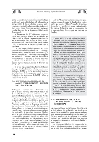 46
Desarrollo personal y responsabilidad social
como sostenibilidad económica, sostenibilidad
ambiental, sostenibilidad social, fabricación y
composición de los productos, gerencia parti-
cipativa, orientación al consumidor, stakenhol-
ders entre, otros. Aspectos que son recogidos
por la doctrina de la Responsabilidad Social
Empresarial.
En la década del 70’ diferentes empresas
publican el llamado balance social, balance so-
cioeconómico, balance cooperativo, declaración
social. Finalmente en la década de los 80’ la RSE,
se produce con la consolidación del balance social
como el instrumento de medición por excelencia
de la RSE.
En 1980, se propuso por primera vez la ex-
presión “desarrollo sostenible” en la Estrategia
mundial de la conservación de la naturaleza y el
medio ambiente. La Comisión Brundtland pone
en evidencia la estrecha relación mutua entre
lo económico, lo social y lo medio ambiental
y enfatiza que el deterioro de uno de estos as-
pectos implica necesariamente el deterioro de
los demás.
En lo que sigue, se partirá del concepto básico
de responsabilidad social para luego elaborar una
definición de RSE, la misma que será enriquecida
con el enfoque de los grupos de interés (o stake-
holders), el de la pirámide de la RSE y el de la
medición de la RSE.
7.2. RESPONSABILIDAD SOCIAL EN EL
MARCO DE LOS DEREChOS hUMANOS
y LA DEMOCRACIA
El Programa Liderazgo para la Transformación,
en su tercera versión, adiciona al módulo de
Desarrollo Personal, recoge el tema de la Res-
ponsabilidad social como una necesidad de vital
importancia en el proceso de construcción de
la gobernabilidad democrática, la que se basa
en el efectivo cumplimiento de la Carta de las
Naciones Unidas y en la defensa y promoción
de los derechos fundamentales de la persona,
desarrollados en el marco de las normas interna-
cionales que conforman el sistema internacional
de protección de derechos humanos. Muchas
veces se carece de instrumentos para su efectiva
consecución y respeto irrestricto, sobre todo
para los llamados derechos “de segunda y terce-
ra generación”, como los derechos económicos,
sociales y culturales; no así en el caso de los de-
rechos políticos y civiles, materia de protección
permanente de las instancias jurisdiccionales
pertenecientes a este sistema
Así, los “derechos” humanos en sus tres gene-
raciones, no pueden estar desligados de la contra-
parte, que son los “deberes” sociales de quienes
deben hacer cumplir con lo que está estipulado
de manera declarativa para la consecución de
la gobernabilidad democrática por parte de los
Estados.
En agosto del 2002, la Subcomisión de Promo-
ción de los Derechos Humanos, organismo de-
pendiente del Consejo Económico y Social de la
ONU, aprobó en su 55º período de sesiones, las
normas sobre la responsabilidad de las empresas
comerciales en materia de derechos humanos.
Luego, este paquete normativo fue enviado a la
Comisión de Derechos Humanos de la ONU,
para su consideración y adopción en marzo
de 2004. Estas normas sobre responsabilidad
social parten del principio de que –aunque ella
es tarea de los Estados– la primera responsabi-
lidad de proteger los derechos humanos es de
las empresas multinacionales y otras que –en su
calidad de órganos de la sociedad– son también
responsables de promover y asegurar la defensa
y protección de los derechos fundamentales de
la persona.
Las normas reconocen varios conjuntos de
principios, directrices, normas y resoluciones
tales como el llamado Compacto Global
de la ONU, las directrices para empresas
transnacionales de los países miembros de la
OCDE, la Declaración Tripartita de Principios
Concernientes a las Empresas Transnacionales
de la OIT, así como sus convenciones y reco-
mendaciones laborales de la OIT,a manera
de ejemplo.
7.3 LA RESPONSABILIDAD SOCIAL
y LA RESPONSABILIDAD SOCIAL
EMPRESARIAL
La responsabilidad social es una filosofía, una
actitud o forma de ver la vida que implica que
tomemos en cuenta el efecto que nuestras acciones
y decisiones tienen sobre el entorno físico y social.
En otras palabras, ser socialmente responsable
significa ser consciente del daño que nuestros
actos pueden ocasionar a cualquier individuo o
grupo social.
La responsabilidad social empresarial no
es más que la extensión de la responsabilidad
social que tiene todo ciudadano hacia su en-
8
Desarrollo personal y responsabilidad social
1.2. LA PIRáMIDE DE NECESIDADES
hUMANAS
Abraham Maslow presentó una forma muy sencilla
de concebir las necesidades de una persona. El
esquema o pirámide de “Jerarquía de las necesi-
dades”, las ordena desde los niveles más bajos y
básicos, hasta los más altos.
Dentro de su teoría de la personalidad, Maslow
plantea el concepto de jerarquía de las necesida-
des, según el cual estas se encuentran organizadas
estructuralmente con distintos grados de poder,
de acuerdo con una determinación biológica
dada por nuestra constitución genética como or-
ganismos de la especie humana. La jerarquía está
organizada de tal forma que las necesidades de
déficit se encuentran en las partes más bajas, mien-
tras que las necesidades de desarrollo se ubican
en las más altas. De este modo, al ordenarlas por
su potencia y prioridad, encontramos en primer
lugar a las necesidades de déficit o fisiológicas.
Siguen las necesidades de seguridad, las de amor
y pertenencia, las de estima, las de desarrollo o
de autorrealización y las de trascendencia. Dentro
de esta estructura, si las necesidades de un nivel
son satisfechas, no se produce un estado de apatía
sino que el foco de atención pasa a ser ocupado
por las necesidades del próximo nivel –que se
encuentran en el lugar inmediatamente más alto
de la jerarquía– y se busca satisfacerlas.
La teoría de Maslow plantea que las necesi-
dades inferiores son prioritarias y, por lo tanto,
más potentes que las necesidades superiores de
la jerarquía. Por ello, “un hombre hambriento no
se preocupa por impresionar a sus amigos con su
valor y habilidades, sino, más bien, por asegu-
rarse lo suficiente para comer” (Di Caprio 1989:
364). Sólo cuando la persona logra satisfacer las
necesidades inferiores –aunque lo haga de modo
relativo–, entran gradualmente en su conocimiento
las necesidades superiores y con ello la motivación
para poder satisfacerlas; a medida que la tendencia
positiva adquiere más importancia, se experimenta
un grado mayor de salud sicológica y un movi-
miento hacia la plena humanización.
1.2.1. NECESIDADES fISIOLógICAS
El ser humano busca por todos los medios a su
alcance garantizar su sobrevivencia. En cuanto a
la satisfacción de las necesidades, la primera prio-
ridad está dada por las necesidades fisiológicas,
asociadas con la supervivencia del organismo,
con el concepto de homeostasis, que se refiere
“a los esfuerzos automáticos del cuerpo por
mantener un estado normal y constante del riego
sanguíneo” (Maslow 1954: 85). Ello se asocia con
necesidades tales como alimentarse y mantener la
temperatura corporal apropiada. El líder deberá
estar consciente de este impulso natural, para
procurar satisfacer las necesidades básicas de sus
seguidores, lo que en el ámbito organizativo se
refleja en un adecuado nivel de salario. En con-
secuencia, nunca deberá pedirles que sacrifiquen
lo fundamental para su sobrevivencia.
1.2.2. NECESIDADES DE SEgURIDAD
Cuando el ser humano logra satisfacer sus necesi-
dades fisiológicas básicas, busca instintivamente la
seguridad que le permita protegerse de los peligros
que lo acechan. Las necesidades de seguridad
muchas veces se expresan mediante el miedo; por
ejemplo, el miedo a lo desconocido, al caos, a la
ambigüedad, a la confusión. Las personas necesitan
sentirse seguras y no sentir temor a perder el manejo
de su vida, a ser vulnerables o débiles frente a las
circunstancias actuales, nuevas o por venir. En el
mundo actual, en el medio laboral, el trabajador
busca seguridad y permanencia en su trabajo; al
verse amenazado de perder su fuente de ingresos,
se apoderan de él la incertidumbre y el miedo,
desgastándolo aceleradamente y, por supuesto,
denigrando la calidad de su trabajo. El líder trans-
formador debe promover de la seguridad ante los
miembros de su grupo, con lo que logrará fuerte
influencia y motivación positiva entre ellos.
1.2.3. NECESIDADES SOCIALES
Los seres humanos, independientemente de nues-
tras condiciones económicas, buscamos en forma
V.
REALIZACIÓN
IV.
RECONOCIMIENTO
III.
SOCIALES
II.
SEGURIDAD
I.
FISIOLÓGICAS
 