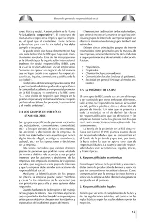 47
Francisco Bustamante T.
torno físico y social. A esto también se le llama
“ciudadanía corporativa”. El concepto de
ciudadanía corporativa implica que la empre-
sa, al igual que el ciudadano tiene deberes
y derechos para con la sociedad y los debe
cumplir y respetar.
Se puede decir que hasta el momento no hay
una sola definición de RSE que haya sido mun-
dialmente aceptada. Una de las más populares
es la difundida por la organización internacional
business for social responsibility (BSR), para
la cual la responsabilidad social empresarial
“consiste en operar un negocio de tal manera
que se logre cubrir o se superen las expectati-
vas éticas, legales, comerciales y publicas de la
sociedad “.
Existen otras definiciones propuestas sobre RSE
y que han tenido distintos grados de aceptación en
la comunidad académica y empresarial promotor
de la RSE Uruguay –y considera a la RSE como
“(…) una visión de negocios que integra en la
gestión empresarial y en forma armónica el respeto
por los valores éticos, las personas, la comunidad
y el medio ambiente”.
7.4 LOS gRUPOS DE INtERéS O
StAkEhOLDERS
Son grupos específicos de personas –accionis-
tas, trabajadores, consumidores, comunidad,
etc.- a los que afectan, de una u otra manera,
las acciones y decisiones de la empresa. Es
decir, los stakeholders son aquellos que tienen
algún interés –legal, ecológico, económico,
cultural, etc.- en las operaciones y decisiones
de la empresa.
Esta teoría considera que existen distintos
grupos de personas que podrían verse afectada
de manera distinta –de acuerdo a sus propios
intereses –por las acciones y decisiones de las
empresas. Esto implica la existencia de exigencias
sociales, que surgen en cada grupo de intereses
y que la empresa debe atender con acciones de
responsabilidad social.
Mediante la identificación de los grupos
de interés, la empresa puede poner “nombres
y caras “a los miembros de la sociedad que
son prioritarios para ella y ante quienes debe
responder.
Cuando hablamos de la dirección o del manejo
de los grupos de interés, nos referimos al proceso
que emprenderlos los directivos de las empresas para
evitar que sus objetivos choquen con los objetivos y
expectativas de los distintos grupos de interés.
El reto está en la dirección de los stakeholders,
que deberá encontrar la manera de que los prin-
cipales grupos de interés de la empresa logren sus
objetivos mientras los demás grupos también son
satisfechos.
Existen cinco principales grupos de interés
reconocidos como prioritarios por la mayoría de
las empresas, independientemente de la industria
a la que pertenezcan y de su tamaño o ubicación.
A saber:
• Propietarios.
• Empleados.
• Clientes (incluye proveedores).
• Comunidades locales (incluye al gobierno).
• Sociedad en general (incluye al medio am-
biente).
7.5 LA PIRáMIDE DE LA RSE
El concepto de RSE puede variar con el tiempo
y ser sustituido por otros enfoques diferentes,
tales como correspondencia social, actuación
social, política pública, ética o dirección de
grupos de interés. Un reto que se presenta a
toda la sociedad es el de definir las clases
de responsabilidades que los directivos y las
empresas tienen hacia los grupos con los que
realizan transacciones e interactúan más fre-
cuentemente.
La teoría de la pirámide de la RSE desarro-
llada por Carroll (1991) plantea cuatro clases
de responsabilidades que se encuentran en
el fondo de la pirámide y que son, por tanto,
la base sobre la que se apoya otro tipo de
responsabilidades. La cuatro clases de respon-
sabilidades son: económicas, legales, éticas,
y filantrópicas.
1. Responsabilidades económicas
Constituyen la base de la pirámide y son enten-
didas como la producción de bienes y servicios
que los consumidores necesitan y desean. Como
compensación por la entrega de estos bienes y
servicios, la empresa debe obtener una ganancia
aceptable en el proceso.
2. Responsabilidades legales
Tienen que ver con el cumplimiento de la ley y
de las regulaciones estatales, así como con las
reglas básicas según las cuales deben operar los
negocios.
8
Desarrollo personal y responsabilidad social
1.2. LA PIRáMIDE DE NECESIDADES
hUMANAS
Abraham Maslow presentó una forma muy sencilla
de concebir las necesidades de una persona. El
esquema o pirámide de “Jerarquía de las necesi-
dades”, las ordena desde los niveles más bajos y
básicos, hasta los más altos.
Dentro de su teoría de la personalidad, Maslow
plantea el concepto de jerarquía de las necesida-
des, según el cual estas se encuentran organizadas
estructuralmente con distintos grados de poder,
de acuerdo con una determinación biológica
dada por nuestra constitución genética como or-
ganismos de la especie humana. La jerarquía está
organizada de tal forma que las necesidades de
déficit se encuentran en las partes más bajas, mien-
tras que las necesidades de desarrollo se ubican
en las más altas. De este modo, al ordenarlas por
su potencia y prioridad, encontramos en primer
lugar a las necesidades de déficit o fisiológicas.
Siguen las necesidades de seguridad, las de amor
y pertenencia, las de estima, las de desarrollo o
de autorrealización y las de trascendencia. Dentro
de esta estructura, si las necesidades de un nivel
son satisfechas, no se produce un estado de apatía
sino que el foco de atención pasa a ser ocupado
por las necesidades del próximo nivel –que se
encuentran en el lugar inmediatamente más alto
de la jerarquía– y se busca satisfacerlas.
La teoría de Maslow plantea que las necesi-
dades inferiores son prioritarias y, por lo tanto,
más potentes que las necesidades superiores de
la jerarquía. Por ello, “un hombre hambriento no
se preocupa por impresionar a sus amigos con su
valor y habilidades, sino, más bien, por asegu-
rarse lo suficiente para comer” (Di Caprio 1989:
364). Sólo cuando la persona logra satisfacer las
necesidades inferiores –aunque lo haga de modo
relativo–, entran gradualmente en su conocimiento
las necesidades superiores y con ello la motivación
para poder satisfacerlas; a medida que la tendencia
positiva adquiere más importancia, se experimenta
un grado mayor de salud sicológica y un movi-
miento hacia la plena humanización.
1.2.1. NECESIDADES fISIOLógICAS
El ser humano busca por todos los medios a su
alcance garantizar su sobrevivencia. En cuanto a
la satisfacción de las necesidades, la primera prio-
ridad está dada por las necesidades fisiológicas,
asociadas con la supervivencia del organismo,
con el concepto de homeostasis, que se refiere
“a los esfuerzos automáticos del cuerpo por
mantener un estado normal y constante del riego
sanguíneo” (Maslow 1954: 85). Ello se asocia con
necesidades tales como alimentarse y mantener la
temperatura corporal apropiada. El líder deberá
estar consciente de este impulso natural, para
procurar satisfacer las necesidades básicas de sus
seguidores, lo que en el ámbito organizativo se
refleja en un adecuado nivel de salario. En con-
secuencia, nunca deberá pedirles que sacrifiquen
lo fundamental para su sobrevivencia.
1.2.2. NECESIDADES DE SEgURIDAD
Cuando el ser humano logra satisfacer sus necesi-
dades fisiológicas básicas, busca instintivamente la
seguridad que le permita protegerse de los peligros
que lo acechan. Las necesidades de seguridad
muchas veces se expresan mediante el miedo; por
ejemplo, el miedo a lo desconocido, al caos, a la
ambigüedad, a la confusión. Las personas necesitan
sentirse seguras y no sentir temor a perder el manejo
de su vida, a ser vulnerables o débiles frente a las
circunstancias actuales, nuevas o por venir. En el
mundo actual, en el medio laboral, el trabajador
busca seguridad y permanencia en su trabajo; al
verse amenazado de perder su fuente de ingresos,
se apoderan de él la incertidumbre y el miedo,
desgastándolo aceleradamente y, por supuesto,
denigrando la calidad de su trabajo. El líder trans-
formador debe promover de la seguridad ante los
miembros de su grupo, con lo que logrará fuerte
influencia y motivación positiva entre ellos.
1.2.3. NECESIDADES SOCIALES
Los seres humanos, independientemente de nues-
tras condiciones económicas, buscamos en forma
V.
REALIZACIÓN
IV.
RECONOCIMIENTO
III.
SOCIALES
II.
SEGURIDAD
I.
FISIOLÓGICAS
 