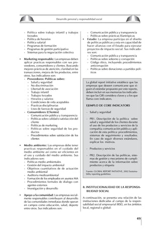 49
Francisco Bustamante T.
- Política sobre trabajo infantil y trabajos
forzados
- Política de horarios
- Política salarial
- Programas de formación
- Programas de gestión participativa
- Sistemas para la negociación colectiva
• Marketing responsable: Las empresas deben
aplicar practicas responsables con sus pro-
veedores, consumidores y clientes. Buscando
mejores prácticas de atención, claridad en las
transacciones, mejora de los productos, entre
otros. Sus indicadores son:
- Proveedores: Políticas sobre:
- Salud y seguridad
- No discriminación
- Libertad de asociación
- Trabajo infantil
- Trabajos forzados
- Horarios y salarios
- Condiciones de vida aceptables
- Practicas disciplinarias
- Usos de fuerzas de seguridad
-	Consumidores	(Clientes)
- Comunicación pública y transparencia
- Políticas sobre calidad o satisfacción del
cliente
- Políticas de marketing
- Políticas sobre seguridad de los pro-
ductos
- Procedimientos sobre satisfacción de los
clientes
• Medio ambiente: Las empresas debe tener
practicas responsables en el cuidado del
medio ambiente así como ser eficientes en
el uso y cuidado del medio ambiente. Sus
indicadores son:
- Políticas medio ambientales
- Gestión del impacto ambiental
- Objetivos cuantitativos de de actuación
medio ambiental
- Auditoria medioambiental
- Formación de los empleados en asuntos MA
- Procedimientos formales de dialogo con
agentes externos
- Investigación y desarrollo
• Apoyo a la comunidad: Las empresas social-
mente responsables contribuyen al desarrollo
de las comunidades inmediatas donde operan
en campos como educación, salud, deporte
entre otros. Sus indicadores son:
- Comunicación pública y transparencia
- Políticas sobre prácticas filantrópicas
• Estado: La empresa participa en el diseño
de políticas públicas y esta en capacidad de
hacer alianzas con el Estado para ejecutar
proyectos de impacto social. Sus indicado-
res son:
- Comunicación pública y transparencia
- Políticas sobre soborno y corrupción
- Código ético, incluyendo procedimientos
anticorrupción
- Políticas sobre donaciones a partidos polí-
ticos
La global report initiative establece que las
empresas que deseen comunicarse que si-
guen el estándar propuesto por este reporte,
deben incluir en sus memorias los indicado-
res que las GRI considera claves y a los que
llama core indicators.
EjEMPLO DE CORE INDICAtORS
- Salud y seguridad
- PR1. Descripción de la política sobre
salud y seguridad de los clientes durante
el uso de los productos y servicios de la
compañía; comunicación pública y apli-
cación de esta política: procedimientos,
sistemas de seguimiento y resultados.
En caso de seguir diversos estándares,
explicar los motivos.
- Productos y servicios
- PR2. Descripción de las políticas, siste-
mas de gestión y mecanismo de cumpli-
miento acerca de la información sobre
productos y etiqueta
Fuente: GLOBAL REPORT INITIATIVE, 2002 Sustaina-
bility reporting guidelines
8. INStItUCIONALIDAD DE LA RESPONSA-
BILIDAD SOCIAL
A continuación, se presenta una relación de las
instituciones dedicadas al campo de la respon-
sabilidad social empresarial (RSE), en los ámbitos
local, regional o global:
8
Desarrollo personal y responsabilidad social
1.2. LA PIRáMIDE DE NECESIDADES
hUMANAS
Abraham Maslow presentó una forma muy sencilla
de concebir las necesidades de una persona. El
esquema o pirámide de “Jerarquía de las necesi-
dades”, las ordena desde los niveles más bajos y
básicos, hasta los más altos.
Dentro de su teoría de la personalidad, Maslow
plantea el concepto de jerarquía de las necesida-
des, según el cual estas se encuentran organizadas
estructuralmente con distintos grados de poder,
de acuerdo con una determinación biológica
dada por nuestra constitución genética como or-
ganismos de la especie humana. La jerarquía está
organizada de tal forma que las necesidades de
déficit se encuentran en las partes más bajas, mien-
tras que las necesidades de desarrollo se ubican
en las más altas. De este modo, al ordenarlas por
su potencia y prioridad, encontramos en primer
lugar a las necesidades de déficit o fisiológicas.
Siguen las necesidades de seguridad, las de amor
y pertenencia, las de estima, las de desarrollo o
de autorrealización y las de trascendencia. Dentro
de esta estructura, si las necesidades de un nivel
son satisfechas, no se produce un estado de apatía
sino que el foco de atención pasa a ser ocupado
por las necesidades del próximo nivel –que se
encuentran en el lugar inmediatamente más alto
de la jerarquía– y se busca satisfacerlas.
La teoría de Maslow plantea que las necesi-
dades inferiores son prioritarias y, por lo tanto,
más potentes que las necesidades superiores de
la jerarquía. Por ello, “un hombre hambriento no
se preocupa por impresionar a sus amigos con su
valor y habilidades, sino, más bien, por asegu-
rarse lo suficiente para comer” (Di Caprio 1989:
364). Sólo cuando la persona logra satisfacer las
necesidades inferiores –aunque lo haga de modo
relativo–, entran gradualmente en su conocimiento
las necesidades superiores y con ello la motivación
para poder satisfacerlas; a medida que la tendencia
positiva adquiere más importancia, se experimenta
un grado mayor de salud sicológica y un movi-
miento hacia la plena humanización.
1.2.1. NECESIDADES fISIOLógICAS
El ser humano busca por todos los medios a su
alcance garantizar su sobrevivencia. En cuanto a
la satisfacción de las necesidades, la primera prio-
ridad está dada por las necesidades fisiológicas,
asociadas con la supervivencia del organismo,
con el concepto de homeostasis, que se refiere
“a los esfuerzos automáticos del cuerpo por
mantener un estado normal y constante del riego
sanguíneo” (Maslow 1954: 85). Ello se asocia con
necesidades tales como alimentarse y mantener la
temperatura corporal apropiada. El líder deberá
estar consciente de este impulso natural, para
procurar satisfacer las necesidades básicas de sus
seguidores, lo que en el ámbito organizativo se
refleja en un adecuado nivel de salario. En con-
secuencia, nunca deberá pedirles que sacrifiquen
lo fundamental para su sobrevivencia.
1.2.2. NECESIDADES DE SEgURIDAD
Cuando el ser humano logra satisfacer sus necesi-
dades fisiológicas básicas, busca instintivamente la
seguridad que le permita protegerse de los peligros
que lo acechan. Las necesidades de seguridad
muchas veces se expresan mediante el miedo; por
ejemplo, el miedo a lo desconocido, al caos, a la
ambigüedad, a la confusión. Las personas necesitan
sentirse seguras y no sentir temor a perder el manejo
de su vida, a ser vulnerables o débiles frente a las
circunstancias actuales, nuevas o por venir. En el
mundo actual, en el medio laboral, el trabajador
busca seguridad y permanencia en su trabajo; al
verse amenazado de perder su fuente de ingresos,
se apoderan de él la incertidumbre y el miedo,
desgastándolo aceleradamente y, por supuesto,
denigrando la calidad de su trabajo. El líder trans-
formador debe promover de la seguridad ante los
miembros de su grupo, con lo que logrará fuerte
influencia y motivación positiva entre ellos.
1.2.3. NECESIDADES SOCIALES
Los seres humanos, independientemente de nues-
tras condiciones económicas, buscamos en forma
V.
REALIZACIÓN
IV.
RECONOCIMIENTO
III.
SOCIALES
II.
SEGURIDAD
I.
FISIOLÓGICAS
 
