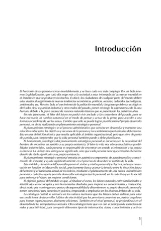 5
Francisco Bustamante T.
Introducción
El horizonte de las personas crece inevitablemente y se hace cada vez más complejo. Por un lado tene-
mos la globalización, que cada día exige más a la sociedad a estar informada del acontecer mundial en
el instante en que se producen los hechos. Es decir, los ciudadanos de cualquier parte del mundo deben
estar atentos al surgimiento de nuevas tendencias económicas, políticas, sociales, culturales, tecnológicas,
ambientales, etc. Por otro lado, el crecimiento de la población mundial y los graves problemas ecológicos
derivados de la expansión industrial y otros males del pasado, ponen en riesgo la supervivencia de la raza
humana debido a la grave escasez de recursos naturales básicos que se presentarán los próximos años.
En este panorama, el líder del futuro no podrá vivir anclado a las costumbres del pasado, pues se
hace necesario un cambio sustancial en el modo de pensar y actuar de la gente, para acceder a una
forma trascendente de ver las cosas. Cambio que sólo se puede lograr planificando el propio desarrollo
personal, es decir, realizando un planeamiento estratégico personal.
El planeamiento estratégico es el proceso administrativo que consiste en desarrollar y mantener una
relación viable entre los objetivos y recursos de la persona y las cambiantes oportunidades del entorno.
Esta es una definición técnica que resulta aplicable al ámbito organizacional, pero que sirve de punto
de partida para comprender que la vida personal también puede y debe planificarse.
El fundamento psicológico del planeamiento estratégico personal se encuentra en la necesidad del
hombre de encontrar un sentido a su propia existencia. Si bien la vida nos ofrece muchísimas posibi-
lidades existenciales, cada persona es responsable de encontrar un sentido u orientación a su propia
existencia. La vida no nos entrega ese significado, sino que cada persona tiene que enfrentar el enorme
desafío de darle significado a su propia existencia.
El planeamiento estratégico personal entraña un auténtico compromiso de autodesarrollo y conoci-
miento de sí mismo y ayuda significativamente en el proceso de descubrir el sentido de la vida.
Este módulo, denominado Desarrollo personal: visión y misión personal y colectiva, redes y conver-
sación en función del desarrollo social, precisamente busca acortar la brecha entre la situación futura
del entorno y el panorama actual de los líderes, mediante el planteamiento de una nueva visión/misión
personal y colectiva que le permita desarrollar estrategias (en lo personal, en lo colectivo y en lo social)
para enfrentar el futuro en mejores condiciones.
El objetivo general del módulo es que, al finalizar el curso, los líderes naturales estén familiarizados e
identificados con conceptos y con herramientas diseñadas para mejorar sus conocimientos y motivación,
de tal modo que mantengan una postura de responsabilidad y dinamismo en su propio desarrollo personal y
tomen conciencia para ponerlos en práctica, empezando a emplearlas en los diversos ámbitos de su vida.
La estrategia central se enmarca en los valores nucleares que los líderes deben cultivar para estar
en condiciones de desarrollar hábitos de efectividad que les permitan convertirse en piedras angulares
para formar organizaciones altamente eficientes. También en el nivel personal, se profundizará en el
desarrollo de las competencias sociales. Otra estrategia tiene que ver con el principio de estructura de
redes y asociatividad, para compartir diferentes tipos de información, datos, conocimientos y activos
 