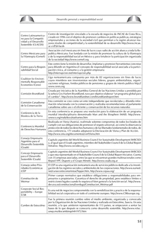 51
Francisco Bustamante T.
Centro Latinoamerica-
no para la Competiti-
vidad y el Desarrollo
Sostenible (CLACDS)
Centro de investigación vinculado a la escuela de negocios de INCAE de Costa Rica,
creado en 1996 con el objetivo de promover cambios en políticas publicas, estrategias
empresariales y acciones de la sociedad civil que permitan a la región alcanzar ma-
yores niveles de competitividad y la sostenibilidad de su desarrollo http://www.incae.
ac.cr/ES/clacds
Centro Mexicano para
la Filantropía (Cemefi)
Asociación civil mexicana sin fines de lucro cuyo radio de acción abarca a toda la Re-
publica Mexicana. Fue fundada con la misión de promover la cultura de la filantropía
y de la responsabilidad social en México y para fortalecer la participación organizada
de la sociedad http://www.cemefi.org
Centro para la Respon-
sabilidad Social
Este centro tiene la misión de desarrollar, implantar y promover herramientas concretas
para difundir en Argentina el concepto de responsabilidad social asociada a la partici-
pación cívica, al consumo y a la gestión empresaria
http://interrupcion.net/interrupcion.php
Coalition for Environ-
mentally Responsable
Economies (Ceres)
Liga norteamericana compuesta por más de 82 organizaciones sin fines de lucro
cuyos miembros son inversionistas sociales lideres, grupos ambientalistas, organi-
zaciones religiosas, fondos públicos de pensiones y grupos de interés publico http://
www.ceres.org
Comisión Brundtland
Creada por iniciativa de la Asamblea General de las Naciones Unidas y presidida por
la señora Gro Harlem Brundtland, tuvo por objetivo elaborar “un programa global para
el cambio”. http://www.brundtlandnet.com/brundtlandreport.htm
Comisión Canadiense
de la Conservación
Esta comisión se creo como un ente independiente que recolectaba y difundía infor-
mación relacionada con la conservación y realizaba recomendaciones al parlamento
canadiense sobre uso s el eficiente y conservación de los recursos naturales
Conferencia de la
Biosfera de la Tierra
En esta conferencia se propuso una resolución para la elaboración de un programa
mundial interdisciplinario denominado Man and the Biosphere (MAB). http://www.
unesco.org/mab/docs/statframes.htm
Conferencia Mundial
de Derechos Humanos
Realizada en Viena (Austria), reafírmale solemne compromiso de todos los Estados de
cumplir con sus obligaciones de promover el respeto universal, así como la observancia
protección de todos los derechos humanos y de las libertades fundamentales de todos, de
esta conferencia, 171 estados adoptaron la Declaración de Viena y Plan de Acción.
http://www.onu.org/documentos/confViena,htm
Consejo Empresario
Argentino para el
Desarrollo Sostenible
(Ceads)
Capitulo argentino del World Business Council for Sustainable Development (WBCSD)
y, al igual que el Ceads argentino, miembro del Stakeholder Council de la Global Report
Initiative. http://www.cecodes.org.co
Concejo Empresario
para el Desarrollo
Sostenible (Ceads)
Capitulo argentino del Workd Business Council for Sustainable Development (WBCSD)
y que esta representado en el Stakeholder Council de la Global Report Iniciative. Cuenta
con 35 empresas asociadas, entre las que se encuentran grandes multinacionales como
Repsol-YPF, Dupont y el Grupo Minetti. http://www.ceads.org.ar
Consejo sobre Prio-
ridades Económicas
(CEP
El CEP es una organización norteamericana de servicios públicos dedicada a la investi-
gación de los registros sociales y ambientales de las corporaciones. http://www.eumed.
net/cursecon/economistas/Tepper.htm, http://www.cepaa.org/
Constitución de
Weimar
Primer cuerpo normativo que establece obligaciones y responsabilidades para em-
presarios o propietarios. Garantiza el derecho de propiedad, pero establece límites o
restricciones legales cuando lo requiera el bien general o la función social. http://www.
der.uva.es/constitucional/verdugo/Constitucion_Weimar.pdf
Corporate Social Res-
ponsibility – Europe
(CSR
Es una red de negocios comprometida con la sensibilización y practica de la responsa-
bilidad social corporativa en todo el continente europeo. http://www.CSReurope.org
Cumbre de Estocolmo
Fue la primera reunión cumbre sobre el medio ambiente, organizada y convocada
por la Organización de las Naciones Unidas y realizada en Estocolmo, Suecia. En esta
reunión, a la que asistieron representantes de 113 países, se empezaron a sentar las
bases de lo que después se conocería como desarrollo sostenible. http://www.rolac.
unep.mx/docamb/esp/mh1972.htm
8
Desarrollo personal y responsabilidad social
1.2. LA PIRáMIDE DE NECESIDADES
hUMANAS
Abraham Maslow presentó una forma muy sencilla
de concebir las necesidades de una persona. El
esquema o pirámide de “Jerarquía de las necesi-
dades”, las ordena desde los niveles más bajos y
básicos, hasta los más altos.
Dentro de su teoría de la personalidad, Maslow
plantea el concepto de jerarquía de las necesida-
des, según el cual estas se encuentran organizadas
estructuralmente con distintos grados de poder,
de acuerdo con una determinación biológica
dada por nuestra constitución genética como or-
ganismos de la especie humana. La jerarquía está
organizada de tal forma que las necesidades de
déficit se encuentran en las partes más bajas, mien-
tras que las necesidades de desarrollo se ubican
en las más altas. De este modo, al ordenarlas por
su potencia y prioridad, encontramos en primer
lugar a las necesidades de déficit o fisiológicas.
Siguen las necesidades de seguridad, las de amor
y pertenencia, las de estima, las de desarrollo o
de autorrealización y las de trascendencia. Dentro
de esta estructura, si las necesidades de un nivel
son satisfechas, no se produce un estado de apatía
sino que el foco de atención pasa a ser ocupado
por las necesidades del próximo nivel –que se
encuentran en el lugar inmediatamente más alto
de la jerarquía– y se busca satisfacerlas.
La teoría de Maslow plantea que las necesi-
dades inferiores son prioritarias y, por lo tanto,
más potentes que las necesidades superiores de
la jerarquía. Por ello, “un hombre hambriento no
se preocupa por impresionar a sus amigos con su
valor y habilidades, sino, más bien, por asegu-
rarse lo suficiente para comer” (Di Caprio 1989:
364). Sólo cuando la persona logra satisfacer las
necesidades inferiores –aunque lo haga de modo
relativo–, entran gradualmente en su conocimiento
las necesidades superiores y con ello la motivación
para poder satisfacerlas; a medida que la tendencia
positiva adquiere más importancia, se experimenta
un grado mayor de salud sicológica y un movi-
miento hacia la plena humanización.
1.2.1. NECESIDADES fISIOLógICAS
El ser humano busca por todos los medios a su
alcance garantizar su sobrevivencia. En cuanto a
la satisfacción de las necesidades, la primera prio-
ridad está dada por las necesidades fisiológicas,
asociadas con la supervivencia del organismo,
con el concepto de homeostasis, que se refiere
“a los esfuerzos automáticos del cuerpo por
mantener un estado normal y constante del riego
sanguíneo” (Maslow 1954: 85). Ello se asocia con
necesidades tales como alimentarse y mantener la
temperatura corporal apropiada. El líder deberá
estar consciente de este impulso natural, para
procurar satisfacer las necesidades básicas de sus
seguidores, lo que en el ámbito organizativo se
refleja en un adecuado nivel de salario. En con-
secuencia, nunca deberá pedirles que sacrifiquen
lo fundamental para su sobrevivencia.
1.2.2. NECESIDADES DE SEgURIDAD
Cuando el ser humano logra satisfacer sus necesi-
dades fisiológicas básicas, busca instintivamente la
seguridad que le permita protegerse de los peligros
que lo acechan. Las necesidades de seguridad
muchas veces se expresan mediante el miedo; por
ejemplo, el miedo a lo desconocido, al caos, a la
ambigüedad, a la confusión. Las personas necesitan
sentirse seguras y no sentir temor a perder el manejo
de su vida, a ser vulnerables o débiles frente a las
circunstancias actuales, nuevas o por venir. En el
mundo actual, en el medio laboral, el trabajador
busca seguridad y permanencia en su trabajo; al
verse amenazado de perder su fuente de ingresos,
se apoderan de él la incertidumbre y el miedo,
desgastándolo aceleradamente y, por supuesto,
denigrando la calidad de su trabajo. El líder trans-
formador debe promover de la seguridad ante los
miembros de su grupo, con lo que logrará fuerte
influencia y motivación positiva entre ellos.
1.2.3. NECESIDADES SOCIALES
Los seres humanos, independientemente de nues-
tras condiciones económicas, buscamos en forma
V.
REALIZACIÓN
IV.
RECONOCIMIENTO
III.
SOCIALES
II.
SEGURIDAD
I.
FISIOLÓGICAS
 