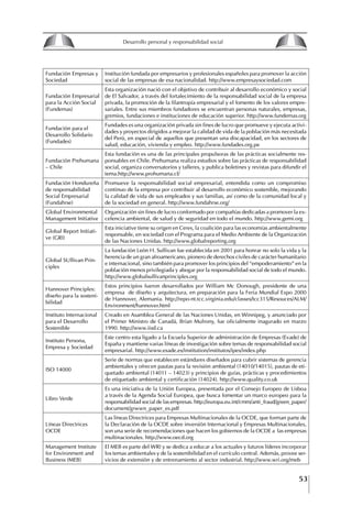 53
Francisco Bustamante T.
Fundación Empresas y
Sociedad
Institución fundada por empresarios y profesionales españoles para promover la acción
social de las empresas de esa nacionalidad. http://www.empresaysociedad.com
Fundación Empresarial
para la Acción Social
(Fundemas)
Esta organización nació con el objetivo de contribuir al desarrollo económico y social
de El Salvador, a través del fortalecimiento de la responsabilidad social de la empresa
privada, la promoción de la filantropía empresarial y el fomento de los valores empre-
sariales. Entre sus miembros fundadores se encuentran personas naturales, empresas,
gremios, fundaciones e instituciones de educación superior. http://www.fundemas.org
Fundación para el
Desarrollo Solidario
(Fundades)
Fundades es una organización privada sin fines de lucro que promueve y ejecuta activi-
dades y proyectos dirigidos a mejorar la calidad de vida de la población más necesitada
del Perú, en especial de aquellos que presentan una discapacidad, en los sectores de
salud, educación, vivienda y empleo. http://www.fundades.org.pe
Fundación Prehumana
– Chile
Esta fundación es una de las principales propulsoras de las prácticas socialmente res-
ponsables en Chile. Prehumana realiza estudios sobre las prácticas de responsabilidad
social, organiza conversatorios y talleres, y publica boletines y revistas para difundir el
tema.http://www.prohumana.cl/
Fundación Hondureña
de responsabilidad
Social Empresarial
(Fundahrse)
Promueve la responsabilidad social empresarial, entendida como un compromiso
continuo de la empresa por contribuir al desarrollo económico sostenible, mejorando
la calidad de vida de sus empleados y sus familias, así como de la comunidad local y
de la sociedad en general. http://www.fundahrse.org/
Global Environmental
Management Initiative
Organización sin fines de lucro conformado por compañías dedicadas a promover la ex-
celencia ambiental, de salud y de seguridad en todo el mundo. http://www.gemi.org
Global Report Initiati-
ve (GRI)
Esta iniciative tiene su origen en Ceres, la coalición para las economías ambientalmente
responsable, en sociedad con el Programa para el Medio Ambiente de la Organización
de las Naciones Unidas. http://www.globalreporting.org
Global SUllivan Prin-
ciples
La fundación León H. Sullivan fue establecida en 2001 para honrar no solo la vida y la
herencia de un gran afroamericano, pionero de derechos civiles de carácter humanitario
e internacional, sino también para promover los principios del “empoderamiento” en la
población menos privilegiada y abogar por la responsabilidad social de todo el mundo.
http://www.globalsullivanprinciples.org
Hannover Principles:
diseño para la sosteni-
bilidad
Estos principios fueron desarrollados por William Mc Donough, presidente de una
empresa de diseño y arquitectura, en preparación para la Feria Mundial Expo 2000
de Hannover, Alemania. http://repo-nt.tcc.virginia.edu/classes/tcc315/Resouces/ALM/
Environment/hannover.html
Instituto Internacional
para el Desarrollo
Sostenible
Creado en Asamblea General de las Naciones Unidas, en Winnipeg, y anunciado por
el Primer Ministro de Canadá, Brían Mulrony, fue oficialmente inagurado en marzo
1990. http://www.iisd.ca
Instituto Persona,
Empresa y Sociedad
Este centro esta ligado a la Escuela Superior de administración de Empresas (Evade) de
España y mantiene varias líneas de investigación sobre temas de responsabilidad social
empresarial. http://www.esade.es/institution/institutos/ipes/index.php
ISO 14000
Serie de normas que establecen estándares diseñados para cubrir sistemas de gerencia
ambientales y ofrecen pautas para la revisión ambiental (14010/14015), pautas de eti-
quetado ambiental (14011 – 14023) y principios de guías, prácticas y procedimientos
de etiquetado ambiental y certificación (14024). http://www.quality.co.uk
Libro Verde
Es una iniciativa de la Unión Europea, presentada por el Consejo Europeo de Lisboa
a través de la Agenda Social Europea, que busca fomentar un marco europeo para la
responsabilidad social de las empresas. http://europa.eu.int/cmm/anti_fraud/green_paper/
document/grwwn_paper_es.pdf
Líneas Directrices
OCDE
Las líneas Directrices para Empresas Multinacionales de la OCDE, que forman parte de
la Declaración de la OCDE sobre inversión Internacional y Empresas Multinacionales,
son una serie de recomendaciones que hacen los gobiernos de la OCDE a las empresas
multinacionales. http://www.oecd.org
Management Institute
for Environment and
Business (MEB)
El MEB es parte del WRI y se dedica a educar a los actuales y futuros líderes incorporar
los temas ambientales y de la sostenibilidad en el currículo central. Además, provee ser-
vicios de extensión y de entrenamiento al sector industrial. http://www.wri.org/meb
8
Desarrollo personal y responsabilidad social
1.2. LA PIRáMIDE DE NECESIDADES
hUMANAS
Abraham Maslow presentó una forma muy sencilla
de concebir las necesidades de una persona. El
esquema o pirámide de “Jerarquía de las necesi-
dades”, las ordena desde los niveles más bajos y
básicos, hasta los más altos.
Dentro de su teoría de la personalidad, Maslow
plantea el concepto de jerarquía de las necesida-
des, según el cual estas se encuentran organizadas
estructuralmente con distintos grados de poder,
de acuerdo con una determinación biológica
dada por nuestra constitución genética como or-
ganismos de la especie humana. La jerarquía está
organizada de tal forma que las necesidades de
déficit se encuentran en las partes más bajas, mien-
tras que las necesidades de desarrollo se ubican
en las más altas. De este modo, al ordenarlas por
su potencia y prioridad, encontramos en primer
lugar a las necesidades de déficit o fisiológicas.
Siguen las necesidades de seguridad, las de amor
y pertenencia, las de estima, las de desarrollo o
de autorrealización y las de trascendencia. Dentro
de esta estructura, si las necesidades de un nivel
son satisfechas, no se produce un estado de apatía
sino que el foco de atención pasa a ser ocupado
por las necesidades del próximo nivel –que se
encuentran en el lugar inmediatamente más alto
de la jerarquía– y se busca satisfacerlas.
La teoría de Maslow plantea que las necesi-
dades inferiores son prioritarias y, por lo tanto,
más potentes que las necesidades superiores de
la jerarquía. Por ello, “un hombre hambriento no
se preocupa por impresionar a sus amigos con su
valor y habilidades, sino, más bien, por asegu-
rarse lo suficiente para comer” (Di Caprio 1989:
364). Sólo cuando la persona logra satisfacer las
necesidades inferiores –aunque lo haga de modo
relativo–, entran gradualmente en su conocimiento
las necesidades superiores y con ello la motivación
para poder satisfacerlas; a medida que la tendencia
positiva adquiere más importancia, se experimenta
un grado mayor de salud sicológica y un movi-
miento hacia la plena humanización.
1.2.1. NECESIDADES fISIOLógICAS
El ser humano busca por todos los medios a su
alcance garantizar su sobrevivencia. En cuanto a
la satisfacción de las necesidades, la primera prio-
ridad está dada por las necesidades fisiológicas,
asociadas con la supervivencia del organismo,
con el concepto de homeostasis, que se refiere
“a los esfuerzos automáticos del cuerpo por
mantener un estado normal y constante del riego
sanguíneo” (Maslow 1954: 85). Ello se asocia con
necesidades tales como alimentarse y mantener la
temperatura corporal apropiada. El líder deberá
estar consciente de este impulso natural, para
procurar satisfacer las necesidades básicas de sus
seguidores, lo que en el ámbito organizativo se
refleja en un adecuado nivel de salario. En con-
secuencia, nunca deberá pedirles que sacrifiquen
lo fundamental para su sobrevivencia.
1.2.2. NECESIDADES DE SEgURIDAD
Cuando el ser humano logra satisfacer sus necesi-
dades fisiológicas básicas, busca instintivamente la
seguridad que le permita protegerse de los peligros
que lo acechan. Las necesidades de seguridad
muchas veces se expresan mediante el miedo; por
ejemplo, el miedo a lo desconocido, al caos, a la
ambigüedad, a la confusión. Las personas necesitan
sentirse seguras y no sentir temor a perder el manejo
de su vida, a ser vulnerables o débiles frente a las
circunstancias actuales, nuevas o por venir. En el
mundo actual, en el medio laboral, el trabajador
busca seguridad y permanencia en su trabajo; al
verse amenazado de perder su fuente de ingresos,
se apoderan de él la incertidumbre y el miedo,
desgastándolo aceleradamente y, por supuesto,
denigrando la calidad de su trabajo. El líder trans-
formador debe promover de la seguridad ante los
miembros de su grupo, con lo que logrará fuerte
influencia y motivación positiva entre ellos.
1.2.3. NECESIDADES SOCIALES
Los seres humanos, independientemente de nues-
tras condiciones económicas, buscamos en forma
V.
REALIZACIÓN
IV.
RECONOCIMIENTO
III.
SOCIALES
II.
SEGURIDAD
I.
FISIOLÓGICAS
 